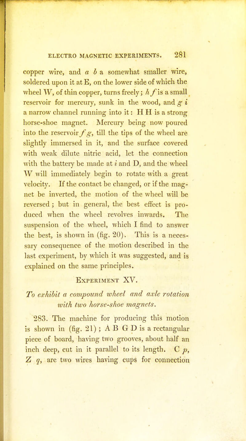 copper wire, and aba somewhat smaller wire, soldered upon it atE, on the lower side of which the wheel W, of thin copper, turns freely; hfissi small reservoir for mercury, sunk in the wood, and g i a narrow channel running into it: H H is a strong horse-shoe magnet. Mercury being now poured into the reservoiry^-, till the tips of the wheel are slightly immersed in it, and the surface covered with weak dilute nitric acid, let the connection with the battery be made at i and D, and the wheel W will immediately begin to rotate with a great velocity. If the contact be changed, or if the mag- net be inverted, the motion of the wheel will be reversed ; but in general, the best effect is pro- duced when the wheel revolves inwards. The suspension of the wheel, which I find to answer the best, is shown in (fig. 20). This is a neces- sary consequence of the motion described in the last experiment, by which it was suggested, and is explained on the same principles. Experiment XV. To exhibit a compound wheel and axle rotation ivith two horse-shoe magnets. 283. The machine for producing this motion is shown in (fig. 21); AB GDisa rectangular piece of board, having two grooves, about half an inch deep, cut in it parallel to its length. C p, 7i q, are two wires having cups for connection
