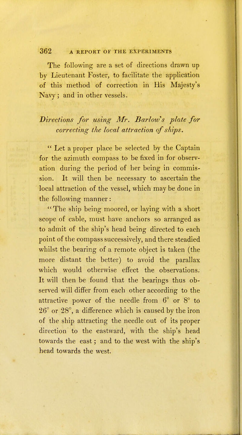 The following are a set of directions drawn up by Lieutenant Foster, to facilitate the application of this method of correction in His Majesty's Navy ; and in other vessels. Directions for using Mr. Barlow's plate for correcting the local attraction of ships.  Let a proper place be selected by the Captain for the azimuth compass to be fixed in for observ- ation during the period of her being in commis- sion. It will then be necessary to ascertain the local attraction of the vessel, which may be done in the following manner: The ship being moored, or laying with a short scope of cable, must have anchors so arranged as to admit of the ship's head being directed to each point of the compass successively, and there steadied whilst the bearing of a remote object is taken (the more distant the better) to avoid the parallax which would otherwise effect the observations. It will then be found that the bearings thus ob- served will differ from each other according to the attractive power of the needle from 6° or 8° to 26° or 28°, a difference which is caused by the iron of the ship attracting the needle out of its proper direction to the eastward, with the ship's head towards the east; and to the west with the ship's head towards the west.