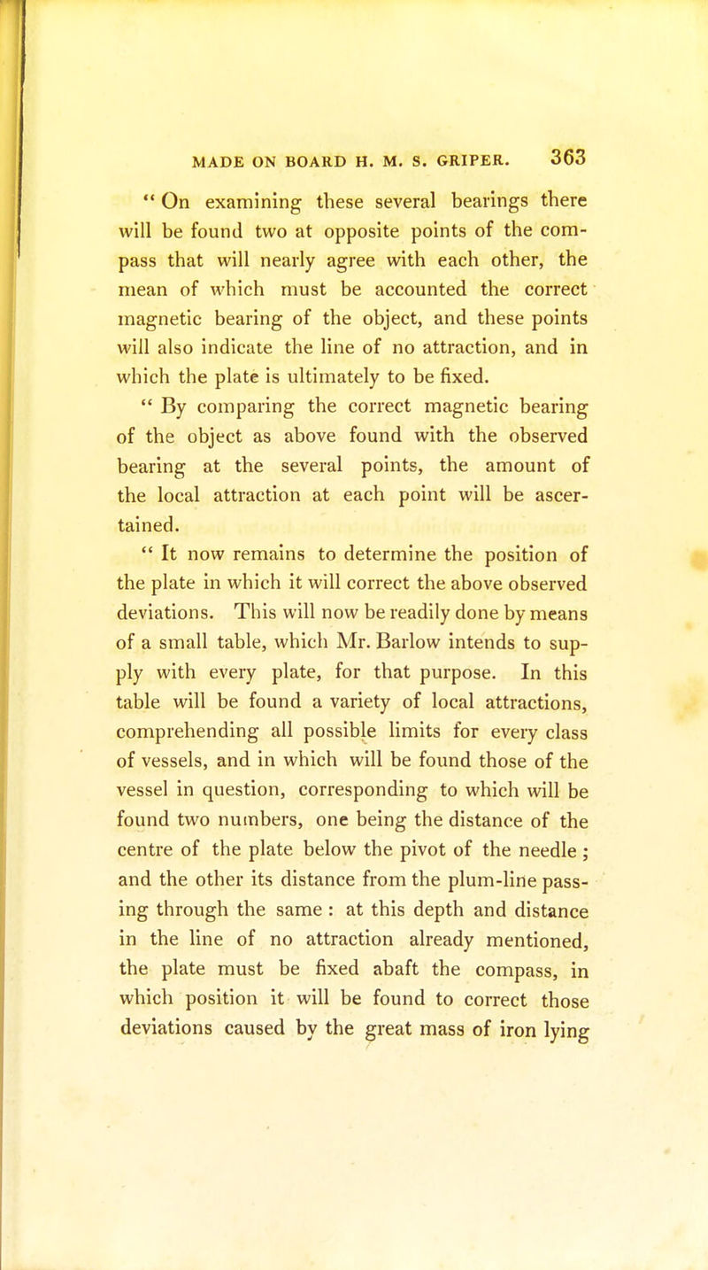  On examining these several bearings there will be found two at opposite points of the com- pass that will nearly agree with each other, the mean of which must be accounted the correct magnetic bearing of the object, and these points will also indicate the line of no attraction, and in which the plate is ultimately to be fixed.  By comparing the correct magnetic bearing of the object as above found with the observed bearing at the several points, the amount of the local attraction at each point will be ascer- tained.  It now remains to determine the position of the plate in which it will correct the above observed deviations. This will now be readily done by means of a small table, which Mr. Barlow intends to sup- ply with every plate, for that purpose. In this table will be found a variety of local attractions, comprehending all possible limits for every class of vessels, and in which will be found those of the vessel in question, corresponding to which will be found two numbers, one being the distance of the centre of the plate below the pivot of the needle ; and the other its distance from the plum-line pass- ing through the same : at this depth and distance in the line of no attraction already mentioned, the plate must be fixed abaft the compass, in which position it will be found to correct those deviations caused by the great mass of iron lying