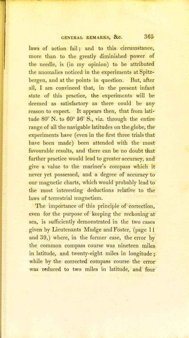 laws of action fail; and to this circumstance, more than to the greatly diminished power of the needle, is (in my opinion) to be attributed the anomalies noticed in the experiments at Spitz- bergen, and at the points in question. But, after all, I am convinced that, in the present infant state of this practice, the experiments will be deemed as satisfactory as there could be any reason to expect. It appears then, that from lati- tude 80° N. to 60' 56' S., viz. through the entire range of all the navigable latitudes on the globe, the experiments have (even in the first three trials that have been made) been attended with the most favourable results, and there can be no doubt that further practice would lead to greater accuracy, and give a value to the mariner's compass which it never yet possessed, and a degree of accuracy to our magnetic charts, which would probably lead to the most interesting deductions relative to the laws of terrestrial magnetism. The importance of this principle of correction, even for the purpose of keeping the reckoning at sea, is sufficiently demonstrated in the two cases given by Lieutenants Mudge and Foster, (page 11 and 39,) where, in the former case, the error by the common compass course was nineteen miles in latitude, and twenty-eight miles in longitude; while by the corrected compass course the error was reduced to two miles in latitude, and four