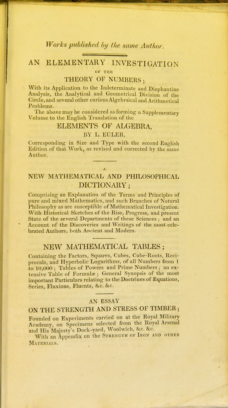 Works published b// Ike same Author. AN ELEMENTARY INVESTIGATION OF THE THEORY OF NUMBERS; With its Application to the Indeterminate and Diophantine Analysis, the Analytical and Geometrical Division of the Circle, and several other curious Algebraical and Arithmetical Problems, The above may be considered as forming a Supplementary Volume to the English Translation of the ELEMENTS OF ALGEBRA, BY L. EULER, Corresponding in Size and Type with the second English Edition of that Work, as revised and corrected by the same Author. A NEW MATHEMATICAL AND PHILOSOPHICAL DICTIONARY; Comprising an Explanation of the Terms and Principles of pure and mixed Mathematics, and such Branches of Natural Philosophy as are susceptible of Mathematical Investigation. With Historical Sketches of the Rise, Progress, and present State of the several Departments of these Sciences; and an Account of the Discoveries and Writings of the most cele- brated Authors, both Ancient and Modern. NEW MATHEMATICAL TABLES; Containing the Factors, Squares, Cubes, Cube-Roots, Reci- procals, and Hyperbolic Logarithms, of all Numbers from 1 to 10,000 ; Tables of Powers and Prime Numbers ; an ex- tensive Table of Formulae; General Synopsis of the most important Particulars relating to the Doctrines of Equations, Series, Fluxions, Fluents^ &c. &c. AN ESSAY ON THE STRENGTH AND STRESS OF TIMBER; Founded on Experiments carried on at tlie Royal Military Academy, on Specimens selected from the Royal Arsenal and His Majesty's Dock-yard, Woolwich, &c. &c. With an Appendix on the Strength of Iron and other Materials.