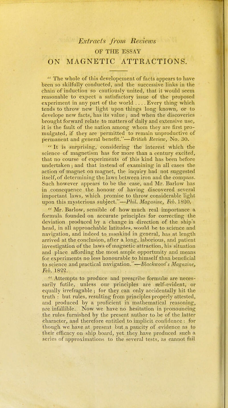 Exlracls from. Revieios OF THE ESSAY ON MAGNETIC ATTRACTIONS.  The whole of this developeiiient of facts appears to have been so skilfully conducted, and the successive links in the chain of induction so cautiously united, that it would seem reasonable to expect a satisfactory issue of the proposed experiment in any part of the world .... Every thing which tends to throw new light upon things long known, or to develope new facts, has its value; and when the discoveries brought forward relate to matters of daily and extensive use, it is the fault of the nation among whom they are first pro- mulgated, if they are permitted to remain unproductive of permanent and general benefit.—British Review, No. 30.  It is surprising, considering the interest which the science of magnetism has for more than a century excited, that no course of experiments of this kind has been before undertaken; and that instead of examining in all cases the action of magnet on magnet, the inquiry had not suggested itself, of determining the laws between iron and the compass. Such however appears to be the case, and Mr. Barlow has in consequence the honour of having discovered several important laws, which promise to throw considerable light upon this mysterious subject.—Phil. Magazine, Feb. 1S20.  Mr. Barlow, sensible of how much real importance a formula founded on accurate principles for correcting the deviation produced by a change in direction of the ship's head, in all approachable latitudes, would be to science and navigation, and indeed to mankind in general, has at length arrived at the conclusion, after a long, laborious, and patient investigation of the laws of magnetic attraction, his situation and place affording the most ample opportunity and means for experiments no less honourable to himself than beneficial to science and practical navigation.—Blackwood's Magazine, Feb. 1822.  Attempts to produce and prescribe formulae are neces- sarily futile, unless our principles are self-evident, or equally irrefragable ; for they can only accidentally hit the truth : but rules, resulting from principles properly attested, and produced by a proficient in mathematical reasoning, are infallible. Now we have no hesitation in pronouncing the rules furnished by the present author to be of the latter character, and therefore entitled to implicit confidence : for though we have at present but a paucity of evidence as to their eflicacy on ship board, yet they have produced such a series of approximations to the several tests, as cannot fail