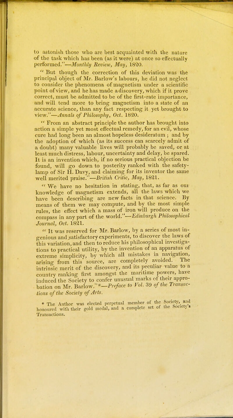 to astonish those who are best acquainted with the nature of the task which has been (as it were) at once so effectually performed.—Monthly Review, May, 18'20.  But though the correction of this deviation was the principal object of Mr. Barlow's labours, he did not neglect to consider the phenomena of magnetism under a scientific point of vieWj and he has made a discovery, which if it prove correct, must be admitted to be of the first-rate importance, and will tend more to bring magnetism into a state of an accurate science, than any fact respecting it yet brought to view.—Annals of Philosophy, Oct. 1820.  From an abstract principle the author has brought into action a simple yet most effectual remedy, for an evil, whose cure had long been an almost hopeless desideratum ; and by the adoption of which (as its success can scarcely admit of a doubt) many valuable lives will probably be saved, or at least much distress, labour, uncertainty and delay, be spared. It is an invention which, if no serious practical objection be found, will go down to posterity ranked with the safety- lamp of Sir H. Davy, and claiming for its inventor the same well merited praise.—British Critic, May, 1821.  We have no hesitation in stating, that, as far as our knowledge of magnetism extends, all the laws which we have been describing are new facts in that science. By means of them we may compute, and by the most simple rules, the effect which a mass of iron will produce on the compass in any part of the world.—Edinburgh Philosophical Journal, Oct. 1821.  It was reserved for Mr. Barlow, by a series of most in- genious and satisfactory experiments, to discover the laws of this variation, and then to reduce his philosophical investiga- tions to practical utility, by the invention of an apparatus of extreme simplicity, by which all mistakes in navigation, arising from this source, are completely avoided. The intrinsic merit of the discovery, and its peculiar value to a country ranking first amongst the maritime powers, have induced the Society to confer unusual marks of their appro- bation on Mr. Barlow.*—Pre/«ce to Vol. 39 of the Transac- tions of the Society of Arts. * Tlie Author was elected perpetual member of the Socict)', and honoured with their gold medal, and a complete set of the hoc.ctj s Transactions.