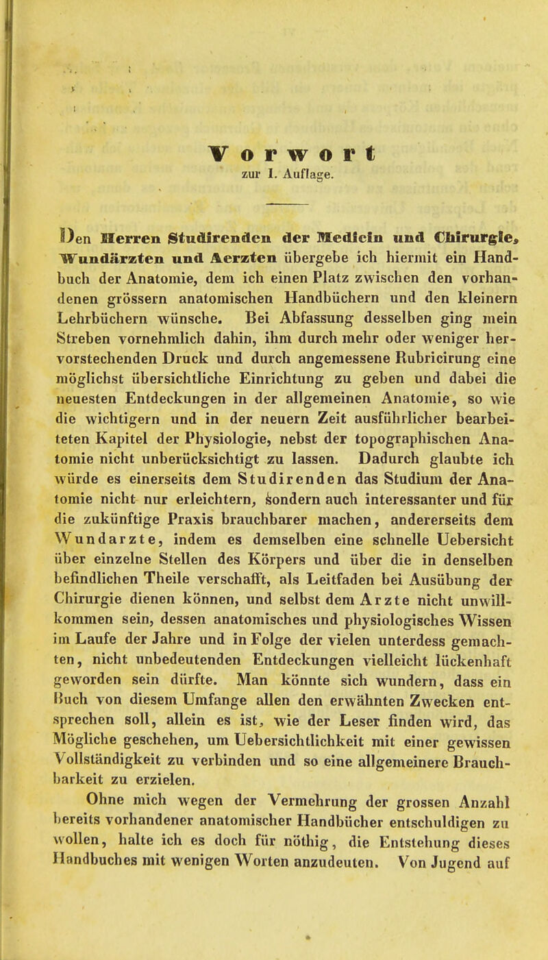 zur 1. Auflage. Oen Herren jStudirendcn der Medlcin und Cbirurg^Ie» Wundärzten und Aerzten übergebe ich hiermit ein Hand- buch der Anatomie, dem ich einen Platz zwischen den vorhan- denen grössern anatomischen Handbüchern und den kleinern Lehrbüchern wünsche. Bei Abfassung desselben ging mein Streben vornehmlich dahin, ihm durch mehr oder weniger her- vorstechenden Druck und durch angemessene Rubricirung eine möglichst übersichtliche Einrichtung zu geben und dabei die neuesten Entdeckungen in der allgemeinen Anatomie, so wie die wichtigern und in der neuern Zeit ausführlicher bearbei- teten Kapitel der Physiologie, nebst der topographischen Ana- tomie nicht unberücksichtigt zu lassen. Dadurch glaubte ich würde es einerseits dem Studirenden das Studium der Ana- tomie nicht nur erleichtern, Sondern auch interessanter und für die zukünftige Praxis brauchbarer machen, andererseits dem Wundarzte, indem es demselben eine schnelle Uebersicht über einzelne Stellen des Körpers und über die in denselben befindlichen Theile verschafft, als Leitfaden bei Ausübung der Chirurgie dienen können, und selbst dem Arzte nicht unwill- kommen sein, dessen anatomisches und physiologisches Wissen im Laufe der Jahre und in Folge der vielen unterdess gemach- ten, nicht unbedeutenden Entdeckungen vielleicht lückenhaft geworden sein dürfte. Man könnte sich wundern, dass ein liuch von diesem Umfange allen den erwähnten Zwecken ent- sprechen soll, allein es ist, wie der Leser finden wird, das Mögliche geschehen, um Uebersichtlichkeit mit einer gewissen Vollständigkeit zu verbinden und so eine allgemeinere Brauch- barkeit zu erzielen. Ohne mich wegen der Vermehrung der grossen Anzahl bereits vorhandener anatomischer Handbücher entschuldigen zu wollen, halte ich es doch für nöthig, die Entstehung dieses Handbuches mit wenigen Worten anzudeuten. Von Jugend auf