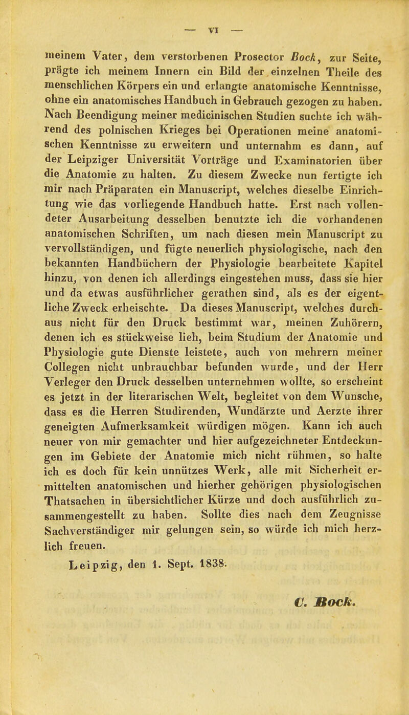 meinem Vater, dem verstorbenen Prosector Bock, zur Seite, prägte ich meinem Innern ein Bild der . einzelnen Theile des menschlichen Körpers ein und erlangte anatomische Kenntnisse, ohne ein anatomisches Handbuch in Gebrauch gezogen zu haben. Nach Beendigung meiner medicinischen Studien suchte ich wäh- rend des polnischen Krieges bei Operationen meine anatomi- schen Kenntnisse zu erweitern und unternahm es dann, auf der Leipziger Universität Vorträge und Examinatorien über die Anatomie zu halten. Zu diesem Zwecke nun fertigte ich mir nach Präparaten ein Manuscript, welches dieselbe Einrich- tung wie das vorliegende Handbuch hatte. Erst nach vollen- deter Ausarbeitung desselben benutzte ich die vorhandenen anatomischen Schriften, um nach diesen mein Manuscript zu vervollständigen, und fügte neuerlich physiologische, nach den bekannten Handbüchern der Physiologie bearbeitete Kapitel hinzu^ von denen ich allerdings eingestehen muss, dass sie hier und da etwas ausführlicher gerathen sind, als es der eigent- liche Zweck erheischte. Da dieses Manuscript, welches durch- aus nicht für den Druck bestimmt war, meinen Zuhörern, denen ich es stückweise lieh, beim Studium der Anatomie und Physiologie gute Dienste leistete, auch von mehrern meiner Collegen nicht unbrauchbar befunden wurde, und der Herr Verleger den Druck desselben unternehmen wollte, so erscheint es jetzt in der literarischen Welt, begleitet von dem Wunsche, dass es die Herren Studirenden, Wundärzte und Aerzte ihrer geneigten Aufmerksamkeit würdigen mögen. Kann ich auch neuer von mir gemachter und hier aufgezeichneter Entdeckun- gen im Gebiete der Anatomie mich nicht rühmen, so halte ich es doch für kein unnützes Werk, alle mit Sicherheit er- mittelten anatomischen und hierher gehörigen physiologischen Thatsachen in übersichtlicher Kürze und doch ausführlich zu- sammengestellt zu haben. Sollte dies nach dem Zeugnisse Sachverständiger mir gelungen sein, so würde ich mich herz- lich freuen. Leipzig, den 1. Sept. 1838. €, Bock