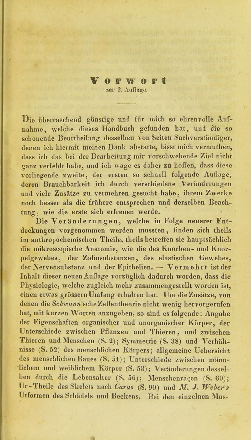 zSr 2. Auflage. Die überraschend günstige und für mich so ehrenvolle Auf- nahme, welche dieses Handbuch gefunden hat, und die so schonende Beurtheilung desselben von Seiten Sachverständiger, denen ich hiermit meinen Dank abstatte, lässt mich vermuthen, dass ich das bei der Bearbeitung mir vorschwebende Ziel nicht ganz verfehlt habe, und ich wage es daher zu hoffen, dass diese vorliegende zweite, der ersten so schnell folgende Auflage, deren Brauchbarkeit ich durch verschiedene Veränderungen und viele Zusätze zu vermehren gesucht habe, ihrem Zwecke noch besser als die frühere entsprechen und derselben Beach- tung, wie die erste sich erfreuen werde. Die Veränderungen, welche in Folge neuerer Ent- deckungen vorgenommen werden mussten, finden sich theils im anthropochemischen Theile, theils betreffen sie hauptsächlich die mikroscopische Anatomie, wie die des Knochen - und Knor- pelgewebes, der Zahnsubstanzen, des elastischen Gewebes, der A^ervensubstanz und der Epithelien.— Vermehrt ist der Inhalt dieser neuen Auflage vorzüglich dadurch worden, dass die Physiologie, welche zugleich mehr zusammengestellt worden ist, einen etwas grössern Umfang erhalten hat. Um die Zusätze, von denen die Sc/M<?aw«^sche Zellentheorie nicht wenig hervorgerufen hat, mit kurzen Worten anzugeben, so sind es folgende: Angabe der Eigenschaften organischer und unorganischer Körper, der Unterschiede zwischen Pflanzen und Thieren, und zwischen Thieren und Menschen (S. 2); Symmetrie (S. 38) und Verhält- nisse (S. 52) des menschlichen Körpers; allgemeine Uebersicht des menschlichen Baues (S. 51); Unterschiede zwischen männ- lichem und weiblichem Körper (S. 53); Veränderungen dessel- ben durch die Lebensalter (S. 50); Menschenraqen (S. 60); Ur-Theile des Skelets nach Carus (S. 90) und M. J. Weber's Urformen des Schädels und Beckens. Bei den einzelnen Mus-