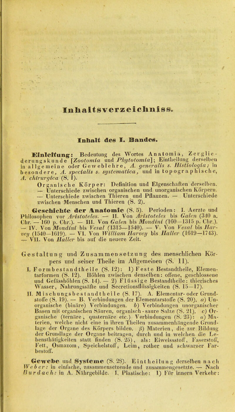 Inlialt^verzeiclinisis. Inhalt des I. Bandes. Klnleltune: Bedeutung des Wortes Anatom ia, Zei-glie- dern ngskunde [Zootoniia und Phytotomid]; Eintheilung derselben in allgemeine oder Geweblehre, A. generalis s. Histiologia; in besondere, A. specialis s. systematica> und in topographische, A. chirurgica (S. 1). Organische Körper: Definition und Eigenschaften derselben. — Unterschiede zwischen organischen und unorganischen Körpern. — Unterschiede zwischen Thieren und Pflanzen. — Unterschiede zwischen Menschen und Thieren (S. 2). Crescbichte der Anatomie (S. 5). Perioden: I. Aerzte und Philosophen vor Aristoteles. — II. Von Aristoteles bis Galen (340 a. Chr. — 160 p. Chr.). — III. Von Galen bis Mondini (160-1315 p. Chr.). — IV. Von Mondini bis Vesal (1315^1540). — V. Von Vesal bis Har- vey (1540-1619). — VI. Von William Harvey bis Haller (1619—1743). — VII. Von Haller bis auf die neuere Zeit. Gestaltung und Zusammensetzung des menschlichen Kör- pers und seiner Theile im Allgemeinen (S. 11). I, Formbestandtheile (S. 12): 1) Feste Bestandtheile, Elemen- tarformen (S. 12). Höhlen zwischen denselben: offene, geschlossene und Gefässhöhlen (S. 14). — 2) Flüssige Bestandtheile: thierisches Wasser, Nahrungssäfte und Secretionsfliissigkeiten (S. 15—17). II. M ischungsbe s t andt h ei 1 e (S. 17). A. Elementar-oder Grund- stoffe (S. 19). — B. Verbindungen der Elementarstoffe (S. 20). a) Un* organische (binäre) Verbindungen. 0) Verbindungen unorganischer Basen mit organischen Säuren, organisch-saure Salze (S. 21). c) Or- ganische (ternäre, quaternäre etc.) Verbindungen (S. 23): «) Ma- terien, welche nicht eine in ihren Theilen zusammenhängende Grund- lage der Organe des Körpers bilden, ß) Materien, die zur Bildung der Grundlage der Organe beitragen, durch und in welchen die Le- benslhätigkeiten statt finden (S. 25), als: Eiweissstoff, Faserstoff, Fett, Osraazom, Speichelstoff, Leim, rother und schwarzer Far- bestoff. Gewelic und Systeme (S. 28). Eintheilung derselben nach iVeber: in einfache, zusammensetzende imd zusammengesetzte.— Nach