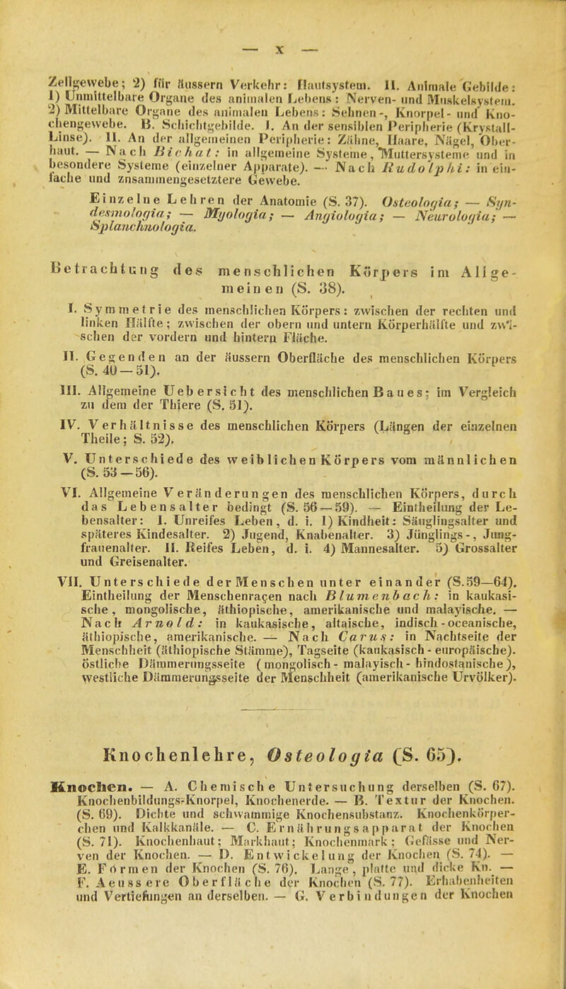 1) UninUtelbfue Organe des aniinalen Lebens : Nerven- und Muskelsystein. 2) Mittelbare Organe des aniinalen Lebens: Sehnen-, Knorpel - und Kno- chengewebe. B. Scbicbtgebilde. I. An der sen.siblen Peripherie (Krystall- Linse). 11. An der allgemeinen Peripherie: Zähne, Ifaare, Nägel, Ober- haut, — Nach Bichat: in allgemeine Systeme, Muttersysteme und in besondere Systeme (einzelner Apparate). - • Nach Rudolphi: in ein- lache und znsanunengesetztere Gewebe. Einzelne Lehren der Anatomie (S. 37). Osteologia; — Syn- desmoJogia; — Myologia; — Anyiolugia; — N'euroloaia; — oplanchnologia.. Betrachtung des menschlichen Körpers im Allge- meinen (S. 38). I. Symmetrie des menschlichen Körpers: zwischen der rechten und linken Hälfte; zwischen der obern und untern Körperhälfte und zw'i- schen der vordem und hintern Fläche. II. Gegenden an der äussern Oberfläche des menschlichen Körpers (S. 40 —51). III. Allgemeine Ueb ersieht des menschlichen B a u e s: im Vergleich zu dem der Thiere (S. 51). IV. Verhältnisse des menschlichen Körpers (Längen der einzelnen Theile; S. 52). V. Unterschiede des weiblichen Körpers vom männlichen (S. 53—56). VI. Allgemeine Veränderungen des raenscblichen Körpers, durch das Lebensalter bedingt (S. 56 —59). -- Einfheilung der Le- bensalter: I. Unreifes Leben, d. i. 1) Kindheit: Sänglingsalter and späteres Kindesalter. 2) Jugend, Knabenalter. 3) Jünglings -, Jung- franenalter. II. Reifes Leben, d. i. 4) Mannesalter. 5) Grossalter und Greisenalter. VII. Unterschiede derMenschen unter einander (S.59—64). Eintheilung der Menschenra^en nach Blumenh ach: in kaukasi- sche, mongolische, äthiopische, amerikanische und malayische. — Nach Arnold: in kaukasische, altaiscbe, indisch-oceanische, äthiopische, amerikanische. — Nach Caru.s: in Nachtseite der Menschheit (äthiopische Stämme), Tagseite (kaukasisch - europäische), östliche Dämmerungsseite (mongolisch - malayisch- hindostanische), westliche Därameruiigsseite der Menschheit (amerikanische Urvölker). Knochenlehre, Osteologia (S. 65). Knocbcn. — A. Chemische Untersuchung derselben (S. 67). Knochenbildungs-Knorpel, Knochenerde. — B. Textur der Knochen. (S. 69). Dichte und schwammige Knochensubstanz. Knochenkörfter- chen und Kalkkanäle. — C. E r n äh rung s app arat der Knochen (S. 71). Knochenhaut; Morkhaut; Knochenmark; Gefiisse und Ner- ven der Knochen. — D. EntWickelung der Knochen (S. 74). — E. Fnrmen der Knochen (S. 76). Lange, platte und dicke Kn. — F. Aeussere Oberfläche der Knochen (S. 77). Erhabenheiten und Vertiefungen an derselben. — G. Verbindungen der Knochen