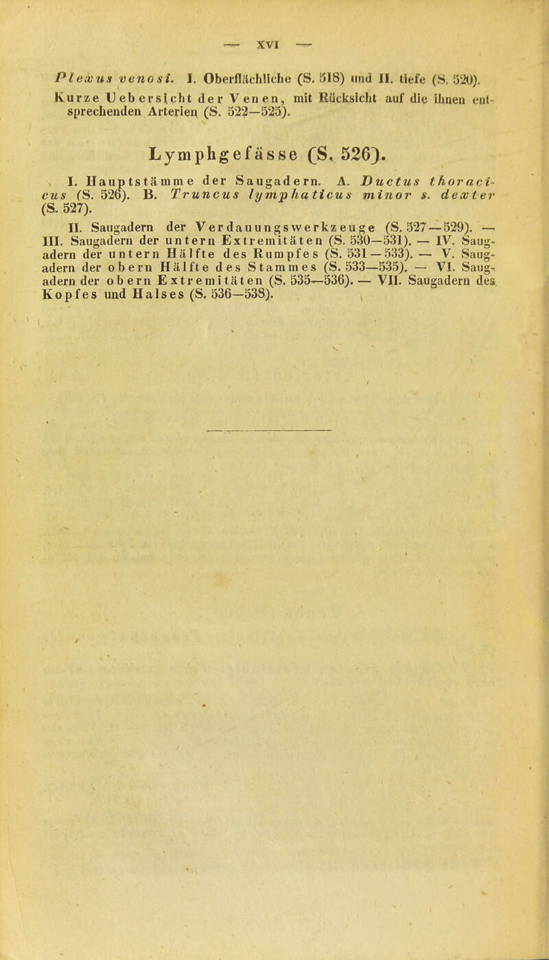 Plexus venosi. I, Oberflilchüche (S. 318) und II. tiefe (S. 520). Kurze Ueb ersieht der Venen, mit Rücksicht auf die ihnen ent- sprechenden Arteiien (S. 52?—525). Lymphgefässe (S, 526). I. Hauptstilmme der Saugadern. A. Ductus thoraci- cus fS. 526). Ii. Truncus lymphaticus minor s. dextev (S. 527). II. Saugadern der Verdauungswerlczeuge (S. 327 — 529). — III. Saugadern der untern Extremitäten (S. 530—531). — IV. Saug- adern der untern Hälfte des Rumpfes (S. 531 — 533). — V. Saug- adern der obern Hälfte des Stammes (S. 533—535). — VI. »Saug- adern der obern Extremitäten (S. 535—536).— VII. Saugadern des Kopfes und Halses (S. 536—538). ,