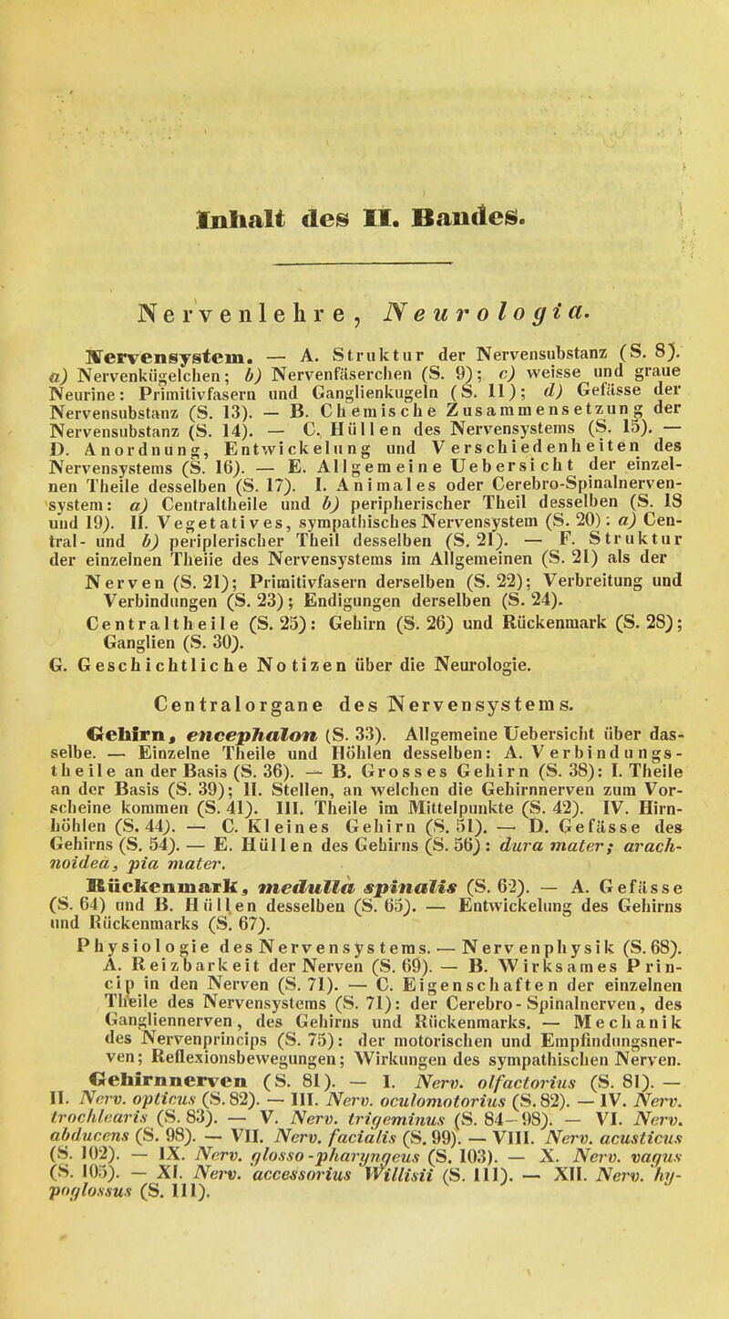 Inlialt des It. Bauden N e r V e n 1 e h r e , Neurologia. iffervensystem. — A. Struktur der Nervensubstanz; (S. 8), a) Nervenkügelchen; b) Nervenfäserclien (S. 9); c) weisse und graue Neurine: Primitivfasern und Ganglienkugeln (S. 11); d) Gelässe der Nervensubstanz (S. 13). — B. Chemische Zusammensetzung der Nervensubstanz (S. 14). — C. Hüllen des Nervensystems (S. 15). — D. Anordnung, Entwickelung und Verschiedenheiten des Nervensystems (S. 16). — E. Allgemeine Uebersicht der einzel- nen Theile desselben (S. 17). I. Animales oder Cerebro-Spinalnerven- system: a) Centraltheile und b) peripherischer Theil desselben (S. 18 und 19). II. Vegetatives, sympathisches Nervensystem (S. 20): a) Cen- tral- und b) peHplerischer Theil desselben (S. 21). — F. Struktur der einzelnen Theiie des Nervensystems im Allgemeinen (S. 21) als der Nerven (S. 21); Primitivfasern derselben (S. 22); Verbreitung und Verbindungen (S. 23); Endigungen derselben (S. 24). Centraltheile (S. 23): Gehirn (S. 26) und Rückenmark (S. 28); Ganglien (S. 30). G. Geschichtliche Notizen über die Neurologie. Centraiorgane des Nervensystems. Gehirn« encephalon (S. 33). Allgemeine Uebersicht über das- selbe. — Einzelne Theile und Höhlen desselben: A. Verbindungs- theile an der Basis (S. 36). — B. Grosses Gehirn (S. 38): I. Theile an der Basis (S. 39); II. Stellen, an welchen die Gehirnnerven zum Vor- scheine kommen (S. 41). HL Theile im Mittelpunkte (S. 42). IV. Hirn- höhlen (S. 44). — C. Kleines Gehirn (S. 51). — D. Gefässe des Gehirns (S. 54). — E. Hüllen des Gehirns (S. 56) : dui^a mater; arach- noidea, pia mater. Rückenmark5 medullä spinalis (S. 62). — A. Gefässe (S. 64) und B. Hüllen desselben (S. 65). — Entwickelung des Gehirns und Rückenmarks (S. 67). Physiologie desNervensysteras. — Nervenphysik (S.68). A. Reizbarkeit der Nerven (S. 69). — B. Wirksames P rin- cip in den Nerven (S. 71). — C. Eigenschaften der einzelnen Tireile des Nervensystems (S. 71): der Cerebro-Spinalnerven, des Gangliennerven, des Gehirns und Rückenmarks. — Mechanik des Nervenprincips (S. 75): der motorischen und Empfindungsner- ven ; Reflexionsbewegungen; Wirkungen des sympathischen Nerven. Oehirnnerven (S. 81). — I. Nerv, olfactorius (S. 81). — II. Nerv, opticus (S. 82). — III. Nerv, oculomotorius (S. 82). — IV. Nerv, trochlearis (S. 83). — V. Nerv, triqeminus (S. 84- 98). — VI. Nerv, abducens (S. 98). — VII. Nerv, facialis (S, 99). — VIII. Nerv, acusticus (S. 102). — IX. Nerv, qlosso -pharyngeus (S. 103). — X. Nerv, vagus (S. 105). - XI. Nerv, 'accessorius Willisii (S. III). — XII. Nerv, 'hy- poglossus (S. Hl).