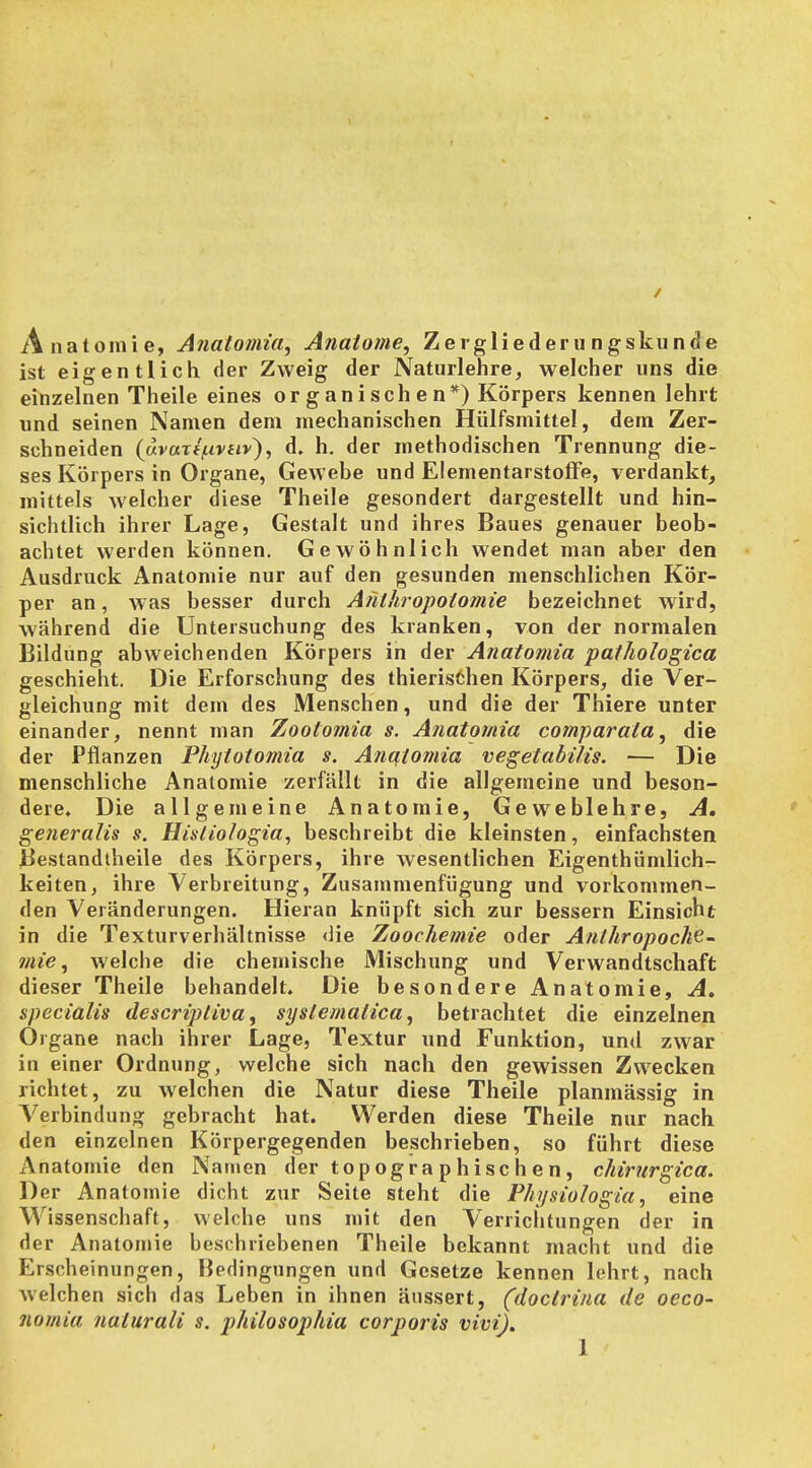 / Anatomie, Analomia, Anatome, Zergliederungskünde ist eigentlich der Zweig der Naturlehre, welcher uns die einzelnen Theile eines organischen*) Körpers kennen lehrt und seinen Namen dem mechanischen Hülfsmittel, dem Zer- schneiden {uvaze^ivuv}, d. h. der methodischen Trennung die- ses Körpers in Organe, Gewebe und Elementarstoffe, verdankt, mittels welcher diese Theile gesondert dargestellt und hin- sichtlich ihrer Lage, Gestalt und ihres Baues genauer beob- achtet werden können. Gewöhnlich wendet man aber den Ausdruck Anatomie nur auf den gesunden menschlichen Kör- per an, was besser durch Anthropolomie bezeichnet wird, während die Untersuchung des kranken, von der normalen Bildung abweichenden Körpers in der Anatomia pathologica geschieht. Die Erforschung des thierischen Körpers, die Ver- gleichung mit dem des Menschen, und die der Thiere unter einander, nennt man Zootomia s. Anatomia comparata ^ die der Pflanzen Phytoiomia s. Anatomia vegetabi/is. — Die menschliche Anatomie zerfällt in die allgemeine und beson- dere. Die allgemeine Anatomie, Geweblehre, A, generalis s. Hisliologia, beschreibt die kleinsten, einfachsten Bestandtheile des Körpers, ihre wesentlichen Eigenthümlich- keiten, ihre Verbreitung, Zusammenfügung und vorkommen- den Veränderungen. Hieran knüpft sich zur bessern Einsicht in die Texturverhältnisse die Zoochemie oder Anlhropoch^- mie ^ welche die chemische Mischung und Verwandtschaft dieser Theile behandelt. Die besondere Anatomie, A» specialis descriptiva, syslemalica, betrachtet die einzelnen Organe nach ihrer Lage, Textur und Funktion, und zwar in einer Ordnung, welche sich nach den gewissen Zwecken richtet, zu welchen die Natur diese Theile planmässig in Verbindung gebracht hat. Werden diese Theile nur nach den einzelnen Körpergegenden beschrieben, so führt diese Anatomie den Namen der topographischen, chirurgica. Der Anatomie dicht zur Seite steht die P/iysiologia, eine Wissenschaft, welche uns mit den Verrichtungen der in der Anatomie beschriebenen Theile bekannt macht und die Erscheinungen, Bedingungen und Gesetze kennen lehrt, nach welchen sich das Leben in ihnen äussert, (doctrina de oeco- nomia naturali s. philosophia corporis vivi).
