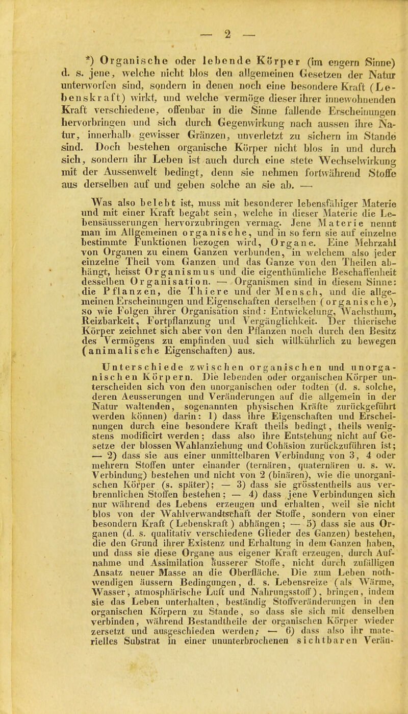 *) Organische oder lebende Körper (!m engern Sinne) d. s. jene, welche nicht blos den allgemeinen Gesetzen der Natur untervvorl'on sind, sondern in denen noch eine besondere Kraft (Le- benskraft) wirkt, und welche vermöge dieser ihrer innewohnenden Kraft verschiedene, offenbar in die Sinne fallende Erscheinmigen hervorbringen und sich durch Gegenwirkung nach aussen ihre Na- tur, innerhalb gewisser Gränzen, unverletzt zu sichern im Stande sind. Doch bestehen organische Körper niclit blos in und durch sich, sondern ihr Leben ist auch durch eine stete Wechselwirkung mit der Aussenwelt bedingt, denn sie nehmen fortwährend Stoffe aus derselben auf und geben solche an sie ab. — Was also belebt ist, muss mit besonderer lebensfähiger Materie und mit einer Ki'aft begabt sein, welche in dieser Materie die Le- bensäusserungen hervorzubringen vermag. .Jene Materie nennt man im Allgemeinen organische, und in sofern sie auf einzelne bestimmte Funktionen bezogen wird, Organe. Eine IMehrzahl von Organen zu einem Ganzen verbunden, in welchem also ieder einzelne Theil vom Ganzen und das Ganze von den Theilen ab- hängt, beisst Organismus und die eigenthümliche Beschaffenheit desselben Organisation. —■ Organismen sind in diesem Sinne: die Pflanzen, die Thiere und der M en s ch, und die allge- meinen Erscheinungen und Eigenschaften derselben (organische), so wie Folgen ihrer Organisation sind: Ent^vickelung, AVacbsthum, Reizbarkeit, Fortpflanzung und Vergänglichkeit. Der thierische Körper zeichnet sich aber von den Pflanzen noch durch den Besitz des Vermögens zu empfinden uud sich willkührlich zu bewegen (^animalische Eigenschaften) aus. Unterschiede zwischen oromanischen und unorga- nischen Körpern. Die lebenden oder organischen Körper un- terscheiden sich von den unorganischen oder todten (d. s. solche, deren Aeusserungen und Veränderungen auf die allgemein in der Natur waltenden, sogenannten physischen Kräfte zurückgeführt werden können) darin: 1) dass ihre Eigenschaften und Erschei- nungen durch eine besondere Kraft theils bedingt, theils wenig- stens modificirt werden; dass also ihre Entstehung nicht auf Ge- setze der blossen Wahlanziehung und Cohäsion zurückzufiilu'en ist; — 2) dass sie aus einer unmittelbaren Verbindung von 3, 4 oder mehrern Stoffen unter einander (ternären, quaternären u. s. w. Verbindung) bestehen und nicht von 2 (binären), wie die unorgani- schen Körper (s. später); — 3) dass sie grösstentheils aus ver- brennlichen Stoffen bestehen; — 4) dass jene Verbindungen sich nur während des Lebens erzeugen und erhalten, weil sie nicht blos von der Wahlverwandtsthaft der Stoffe, sondern von einer besondern Kraft (Lebenskraft) abhängen; — 5) dass sie aus Or- ganen (d. s. qualitativ verschiedene Glieder des Ganzen) bestehen, die den Grund ihrer Existenz und Erhaltung in dem Ganzen haben, und dass sie diese Organe aus eigener Kraft erzeugen, durch Auf- nahme und Assimilation äusserer StolTe, niclit durch zufälligen Ansatz neuer Masse an die Oberfläche. Die zum Leben noth- wendigen äussern Bedingungen, d. s. Lebensreize (als Wärme, Wasser, atmosphärische Luft und Nahrungsstoff), bringen, indem sie das Leben unterhalten, beständig Stolfveränderungen in den organischen Körpern zu Stande, so dass sie sich mit denselben verbinden, während Bestandtheile der organischen Körper wieder zersetzt und ausgeschieden werden; — 6) dass also ihr mate-