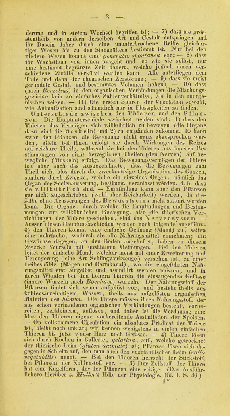 (lernng und in stetem Wechsel begriffen ist; — 7) dass sie grös- stentlieils von andern derselben Art und Gestalt entspringen und ihr Dasein daher dnrch eine ununterbrochene Reihe gleichar- tiger Wesen bis zu den Stammältern bestimmt ist. Nur bei den niedern Wesen kommt eine tjeneratio .s^iontanea vor; — 8) dass ihr Wachsthum von innen ausgeht und, so wie sie selbst, nur eine bestimmt begränzte Zeit dauert, welche jedoch durch ver- schiedene Zufiille verkürzt \verden kann. Alle unterliegen dem Tode und dann der chemischen Zerstörung; — 9) dass sie meist gerundete Gestalt und bestimmtes Volumen haben; — 10) dass (nach ßerzelius) in den organischen Verbindungen die Mischungs- gewichte kein so einfaches Zaldenverhältniss, als in den unorga- nischen zeigen. — 11) Die ersten Spuren der Vegetation sowohl, wie Animalisation sind sämmtlich nur in Flüssigkeiten zu finden. Unterschiede zwischen den Thieren und den Pflan- zen. Die Hauptunterschiede zwischen beiden sind: 1) dass den Thieren das Vermögen sich willkührlich zu bewegen (die Organe dazu sind die Musk ein) und 2) zu empfinden zukommt. Es kann zwai- den Pflanzen die Bewegung nicht ganz abgesprochen wer- den , allein bei ihnen erfolgt sie durch Wirkungen des Reizes auf reizbare Theile, während sie bei den Thieren aus inneren Be- stimmungen von nicht beweglichen Theilen (den Nerven) auf be- wegliche (Muskeln) erfolgt. Das Bewegungsvermögen der Thiere hat aber auch das Ausgezeichnete, dass die Bewegungen zum Theil nicht blos durch die zweckmässige Organisation des Ganzen, sondern durch Zwecke, welche ein einzelnes Organnämlich das Organ der Seelenäusserung^ bestimmt, veranlasst Werden, d. h. dass sie willkührlich sind. — Empfindung kann aber den Pflanzen gar nicht zugeschrieben (wohl aber Reizbarkeit) werden, da die- selbe ohne Aeusserungen des B e w u s s ts e in s nicht statuirt werden kann. Die Organe, durch welche die Empfindungen und Bestim- mungen zur willkührlichen Bewegung, also die thierischen Ver- richtungen der Thiere geschehen, sind das Nervensystem. — Ausser diesen Hauptunterschieden werden noch folgende angeführt: 3) den Thieren kommt eine einfache Oeilnung (Mund) zu ^ selten eine mehrfache, wodurch sie die Nahrungsmittel einnehmen; die Gewächse dagegen, an den Boden angeheftet, haben zu diesem Zwecke Wurzeln mit unzähligen OeÖhungen. Bei den Thieren leitet der einfache Mund, welcher meist mit einer Erweiterung und Verengenmg (eine Art Schlingwerkzeuge) versehen ist, zu einer Leibeshöble (Magen und Darmkanal), wo die eingeführten Nah- rungsmittel erst aufgelöst und assimilirt werden müssen j und in deren Wänden bei den höhern Thieren die einsaugenden Gefösse (innere Wurzeln nach Boerhave) wurzeln. Der Nahrungsstoff der Pflanzen findet sich schon aufgelöst vor, und besteht theils aus kohlensäurehaltigem Wasser, theils aus aufgelösten organischen Materien des humus. Die Thiere müssen ihren Nahrungsstoff, der aus schon vorhandenen organischen Verbindungen besteht , vorbe- reiten, zerkleinern, auflösen, und daher ist die Verdauung eine blos den Thieren eigene vorbereitende Assimilation der Speisen. — Ob vollkommene Circulation ein absolutes Prädicat der Thiere ist, bleibt noch unklar; wir kennen wenigstens in vielen einfachen, Thieren bis jetzt weder Herz noch Gefässe. — 4) Thiere lösen sich durch Kochen in Gallerte, gelatina, auf, welche getrocknet der thierische Leim {r/luten animale) ist; Pflanzen lösen sich da- gegen in Schleim auf, den man auch den vegetabilischen Leim {colla vefietaMlis) nennt. — Bei den Thieren herrscht der Stickstoff, bei Pflanzen der Kohlenstoff vor. — 5) Der Zellstoff der Thiere hat eine Kugel form , der der Pflanzen eine eckige. (Das Ausführ- lichere hierüber s. Müller's Hdb. der Physiologie. Bd. L S. 40.)