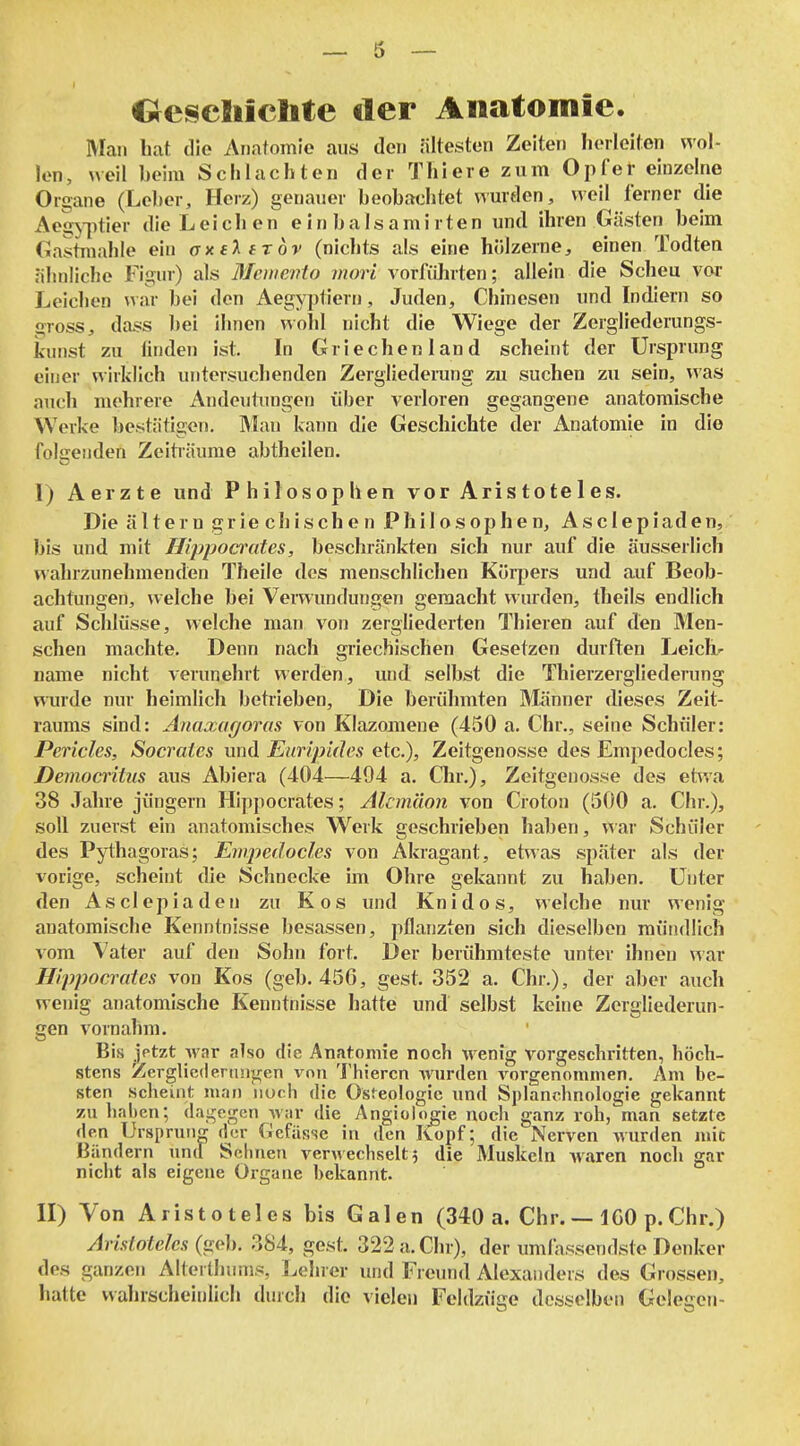 €^eseBiiclite tler Anatomie. Man hat die AFiatomie aus den ältesten Zeiten herleiten wol- len, weil beim Schlachten der Thiere zum Opfer einzelne Organe (Leber, Herz) genauer beobachtet wurden, weil ferner die Aegj-jitier die Leichen e in bals ami rten und ihren Gästen beim Gastmahle ein axeT^eröv (nichts als eine hölzerne, einen Todten ähnliche Figur) als Mcwento mori vorfü]irten; allein die Scheu vor Leichen war bei den Aegyptiern, Juden, Chinesen und Indiern so gross, dass l)ei ihnen wohl nicht die Wiege der Zergliederungs- kunst zu finden ist. In Griechenland scheint der Ursprung einer wirklich untersuchenden Zergliederung zu suchen zu sein, was auch mehrere Andeutimgen über verloren gegangene anatomische Werke bestätigen. Man kann die Geschichte der Anatomie in die folgenden Zeitiäume abtheilen. I) Aerzte und Philosophen vor Aristoteles. Die altern griechischen Philosophen, Asciepiaden, bis und mit Hippocrates, beschränkten sich nur auf die äusserlich wahrzunehmenden Theile des menschlichen Körpers und auf Beob- achtungen, welche bei Verwundungen gemacht wurden, theils endlich auf Scldüsse, welche man von zergliederten Thieren auf den Men- schen machte. Denn nach griechischen Gesetzen durften Leiche name nicht verunehrt werden, und selbst die Thierzergliederung wurde nur heimlich betrieben. Die berühmten Männer dieses Zeit- raums sind: Anaxagoras von Klazoniene (450 a. Chr., seine Schüler: Pericles, Socrates und Euripides etc.), Zeitgenosse des Empedocles; Democritus aus Abiera (404—494 a. Chr.), Zeitgenosse des et^va 38 Jalue Jüngern Hippocrates; Alcm'don von Croton (500 a. Chr.), soll zuerst ein anatomisches Werk ffeschrieben haben, war Schüler des Pji:hagoras; Emjyedocles von Akragant, etwas später als der vorige, scheint die Schnecke im Ohre gekannt zu haben. Unter den Asciepiaden zu Kos und Knidos, welche nur wenig anatomische Kenntnisse besassen, pflanzten sich dieselben mündlich vom Vater auf den Sohn fort. Der berühmteste unter ihnen war Hippocrates von Kos (geb. 456, gest. 352 a. Chr.), der aber auch wenig anatomische Kenntnisse hatte und selbst keine Zergliederun- gen vornahm. Bis jptzt war also die Anatomie noch wenig vorgeschritten, höch- stens Zerglicdenuijren von Thieren wurden vorgenommen. Am be- sten .scheint man nuc.li die Osfeologic und Splandmologie gekannt zu haben; dagegen war die Angiolo^ie noch ganz roh, man setzte den Ursprung der Gefässe in den Kopf; die Nerven Avurden mit Bändern und Sehnen verwechselt? die Muskeln Avaren noch gar nicht als eigene Organe bekannt. II) Von Aristoteles bis Galen (340 a. Chr. — 1G0 p.Chr.) Aristoteles (ii(^h. 384, gest. 322a.Chr), der umfassendste Denker des ganzen Alterthunis, Lehrer und Freund Alexanders des Grossen, hatte wahrscheinlich durch die vielen Feldzüge desselben Gelegen-