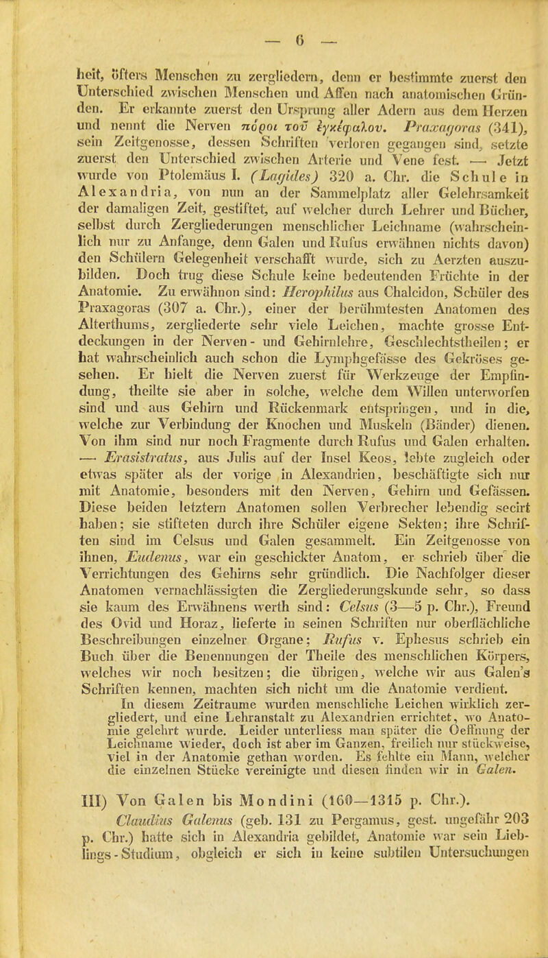 heit, öfters Menschen zu zergliedern, denn er bestimmte zuerst den Unterschied zvvisclien Menschen und Affen nach anatonilsclien Grün- den. Er erkannte zuerst den Ursprung aller Adern aus dem Herzen und nennt die Nerven noQoi tov eyxicpalov. Praxarjoms (341), sein Zeitgenosse, dessen Schriften verloren gegangen sind, setzte zuerst den Unterschied zwischen Arterie und Vene fest. — Jetzt Murde von Ptolemcäus I. (Lciffides) 320 a. Chr. die Schule in Alexandria, von nun an der Sammelplatz aller Gelehrsamkeit der damaligen Zeit, gestiftet, auf welcher durch Lehrer und Bücher, selbst durch Zergliederungen menschlicher Leichname (wahrschein- lich nur zu Anfange, denn Galen und Kufus erwähnen nichts davon) den Schülern Gelegenheit verschafft ^vurde, sich zu Aerzten auszu- bilden. Doch ti'ug diese Schule keine bedeutenden Früchte in der Anatomie. Zu erwähnon sind: Hero])hilits aus Chalcidon, Schüler des Praxagoras (307 a. Chr.), einer der berühmtesten Anatomen des Alterthums, zergliederte sehr viele Leichen, machte grosse Ent- deckungen in der Nerven- und Gehirnlehre, Geschlechtstheilen; er hat wahrscheinlich auch schon die Lymphgefässe des Gekröses ge- sehen. Er hielt die Nerven zuerst für Werkzeuge der Empfin- dung, theilte sie aber in solche, welche dem Willen unterworfen sind und aus Gehlin und Rückenmark entspringen, und in die, welche zur Verbindung der Knochen und Muskeln (Bänder) dienen. Von ihm sind nur noch Fragmente durch Rufus und Galen erhalten. — Ei'asistraüis, aus Julis auf der Insel Keos, lebte zugleich oder etwas später als der vorige in Alexandrien, bescliäftigte sich nur mit Anatomie, besonders mit den Nerven, Gehirn xmd Gefässen. Diese beiden letztern Anatomen sollen Verbrecher lebendig secirt haben; sie stifteten durch ihre Schüler eigene Sekten; ihre Schrif- ten sind im Celsus und Galen gesammelt. Ein Zeitgenosse von ihnen, Eudenus, war ein geschickter Anatom, er schrieb über die Verrichtungen des Gehirns sehr gründlich. Die Nachfolger dieser Anatomen vernachlässigten die Zergliederungskunde sehr, so dass sie kaum des Erwähnens werth sind: Celsus (3—5 p. Chr.), Freund des Ovid und Horaz, lieferte in seinen Schriften nur oberflächliche Beschreibungen einzelner Organe; Rufus v. Ephesus schrieb ein Buch über die Benennungen der Theile des menschlichen Körpers, welches wir noch besitzen; die übrigen, welche v^ ir aus Galen's Schriften kennen, machten sich nicht um die Anatomie verdient. In diesem Zeiträume Avurden menschliche Leichen wirklich zer- gliedert, und eine Lehranstalt zu Alexandrien errichtet, wo Anato- mie gelehrt wurde. Leider unterliess man später die Oeffmmg der Leiciinaiue wieder, doch ist aber im Ganzen, freilich mir sfückweise, viel in der Anatomie gethan worden. Es fehlte ein Mann, welcher die einzelnen Stücke vereinigte und diesen linden wir in Galen. III) Von Galen bis Mondini (160—1315 p. Chr.). Claudhis Gulenus (geb. 131 zu Pergamus, gest. ungefähr 203 p. Chr.) hatte sich in Alexandria gebildet, Anatomie war sein Lieb- lings - Studium, obgleich er sich in keine subtilen Untersuchmigen