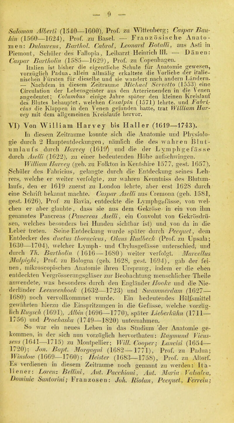 Salomnn AlberÜ. (1540—IGOO), Prof. zu Wittoiibcrg; Casjwr Bmi- hin (1560—1024), Prof. zu Basel. — Französische Anato- jiieii: Dnlaurcns, Barfhol Cabrol, Leonard BotalU, aus Asti in Piemont, Schüler des Fall()])ia, Leibarzt Heiiiricli III. — Dänen:' Caspar BarHiolin (1585—1029), Prof. zu Cope))ha2:en. Italien ist bisher die eigentliche Schule für Anatomie gewesen, vorzüglich Padua, allein allniiilig erkaltete die Vorliebe der italie- niscben Fürsten für dieselbe und sie wandert nacb andern Filndern. — Nachdem in diesem Zeiträume Michael Servelto (1553) eine Circulation der Lebensgeister aus den Arterienenden in die Venen angedeutet; Cnlumbus einige Jahre später den kleinen Kreislauf des Blutes behauptet, welchen Ce.salpin (1571) lehrte, und Fahrt- cius die Klappen in den Venen gefunden hatte, trat William Har- vey mit dem allgemeinen Kreislaufe hervor. VI) Von William Harvey bis Hall er (1619—1743). In diesem Zeitraimie konnte sich die Anatomie und Phj^siolo- gie durch 2 Hauptentdeckungen, nämlich die des wahren Blut- umlaufs durch Harvey (1619) und die der Lymphgefässe durch Aselü (1622), zu einer bedeutenden Hübe aufschwingen. William Harvey (geb. zu Folkton in Kentshire 1577, gest. 1657), Schüler des Fabiicius, gelangte durch die Entdeckung seines Leh- rers, welche er weiter verfolgte, zur wahren Kenntniss des Bluümi- laufs, den er 1619 zuerst zu London lehrte, aber erst 1628 durch eine Schrift bekannt machte. Caspar Asclli aus Cremona (geb. 1581, gest. 1626), Prof zu Bavia, entdeckte die Lymphgefässe, von wel- chen er aber glaubte, dass sie aus dem Gekröse in ein von ihm genanntes Pancreas (Pancreas AselU, ein Convolut von Gekrösdrü- sen, welches besonders bei Hunden sichtbar ist) und von da in die Leber treten. Seine Entdeckung wurde später durch Pecquct, dem Entdecker des ductiis thoracicus, Olaus Rudbeeh (Prof. zu Upsala; 1630—1704), welcher Lymph- und Chylusgefässe unterschied, und durch Th. Bartholin (1616—1680) weiter verfolgt. ÄTarcellus Malpifjhi, Prof. zu Bologna (geb. 1628, gest. 1694), gab der fei- nen, mikioscopischen Anatomie ihren Ursprung, indem er die eben entdeckten Vergrösserungsgläser zur Beobachtung menschlicher Theile anwendete, was besonders durch den Engländer Hoohe und die Nie- derländer Leeuicenhoek (1632—1723) und Sioammcrdam (1627— 1680) noch vervollkommnet wurde. Ein bedeutendes HüUsmlttel gewährten hierzu die Einspritzungen in die Gefässe, welche vorzüg- lich ß?/^Ä6-A (1691), Albin (1696—1770), später Lieberkühn (1711— 1756) und Prochasla (1749—1820) unternahmen. So war ein neues Leben in das Studium 'der Anatomie ge- kommen, in der sich nun vorziiglich hervorthaten: Baymund Vieus- ÄßT/.v (1641—1715) zu Montpellier; Will. Cooper; Lancisi (1654— 1720); Jon. Bapt. Morgarpii (1682 — 1771), Prof. zu Padua; MWo?/; (1669—1760); Heister (1683—1758), Prof. zu Altori; Es verdienen in diesem Zeiträume noch genannt zu werden: Ita- liener: Lorenz tiellini, Ant. PaccJdoni, Ant. Blaria Valsaha, Dominic Santorini; Franzosen: Joh. Riolun, Pecquct, Ferrein;