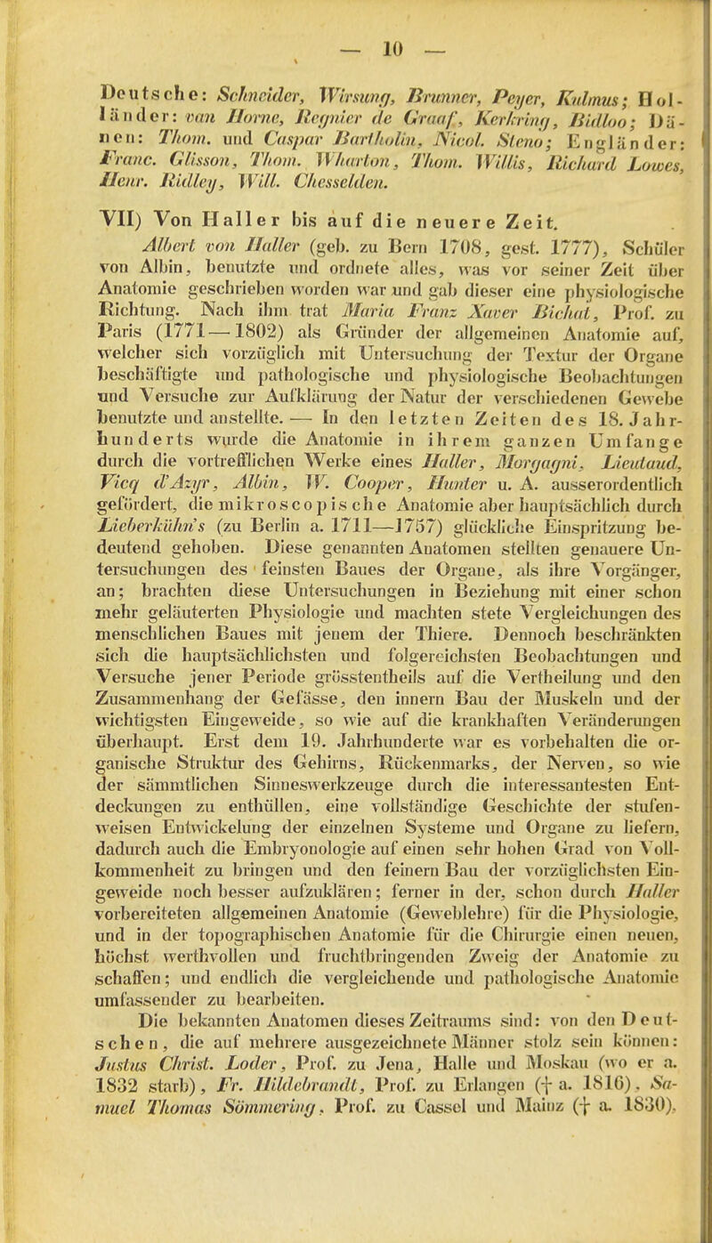 Deutsche: Schneider, Wirsunfj, Bninncr, Peyer, Kalmus; Hol- länder: van Home, Rcfjnler de Omaf, KerUrinrj, ßidloo; Dä- nen: Thom. und Caspar Baeiholin, Nicol. Slenö; Engländer: Franc. Glisson, Thom. Wharton, Thom. Willis, Richard Lowes, Ileiir. Ridley, Will. Chesselden. VII) Von Haller bis auf die neuere Zeit. Albert von Ilaller (geb. zu Bern 1708, gest. 1777), Schüler von Albin, benutzte und ordnete alles, ^vas vor seiner Zeit über Anatomie geschrieben worden war und gab dieser eine physiologische Richtung. Nach ihm trat ßlaria Franz Xaver ßichat, Prof. zu Paris (1771—1802) als Griinder der allgemeinen Anatomie auf, welcher sich vorzüglich mit Untersuchung der Textur der Organe beschäftigte imd pathologische und physiologische Beoljaehtungen und Versuche zur Aufklärung der Natur der verschiedenen Gewebe benutzte und anstellte.— In den letzten Zeiten des 18. Jahr- hunderts vpurde die Anatomie in ihrem ganzen Umfange durch die vortrefflichen Werke eines Haller, Morgagni, Lieuiaud, Vicq d'Azyr, Albin, W. Cooper, Hunter u. A. ausserordentlich gefördert, die m i k r o s c o p i s c h e Anatomie aber hauptsächlich durch LieberküJm s (zu Berlin a. 1711—J757) glückliche Einspritzung be- deutend gehoben. Diese genannten Anatomen stellten genauere Un- tersuchungen des feinsten Baues der Orgaue, als ihre Vorgänger, an; brachten diese Untersuchungen in Beziehung mit einer schon mehr geläuterten Physiologie und machten stete Vergleichungen des menschlichen Baues mit jenem der Thiere. Dennoch beschränkten sich die hauptsächlichsten und folgereichsten Beobachtungen und Versuche jener Periode grösstentheils auf die Vertheilung imd den Zusammenhang der Gefässe, den Innern Bau der Muskeln und der wichtigsten Eingeweide, so wie auf die krankliaften Veränderimgen überhaupt. Erst dem 19. Jahrhunderte war es vorbehalten tlie or- ganische Struktur des Gehirns, Rückenmarks, der Nerven, so wie der sämmtlichen Sinnesvverkzeuge durch die interessantesten Ent- deckungen zu enthüllen, eine vollständige Geschichte der stufen- weisen Eutnickelung der einzelnen Systeme und Organe zu liefern, dadurch auch die Embryonologie auf einen sehr hohen Grad von \o\\- kommenheit zu bringen und den feinern Bau der vorzüglichsten Ein- geweide noch besser aufzuklären; ferner in der, schon durch Haller vorbereiteten allgemeinen Anatomie (Geweblehre) für die Physiologie, und in der topographischen Anatomie für die Chirurgie einen neuen, höchst werthvollen und fruchtbringenden Zweig der Anatomie zu schaffen; und endlich die vergleichende und pathologische Anatomie umfassender zu bearbeiten. Die bekannten Anatomen dieses Zeitraums sind: von den Deut- schen, die auf mehrere ausgezeichnete Männer stolz sein können: Justus Christ. Loder, Prof. zu Jena, Halle und Moskau (wo er a. 1832 starb). Fr. Hildebrandt, Prof, zu Erlangen (f a. 181ö). Sa- muel Thomas Sömmering, VxoL zu Cassel und Mainz (f a. 1830),