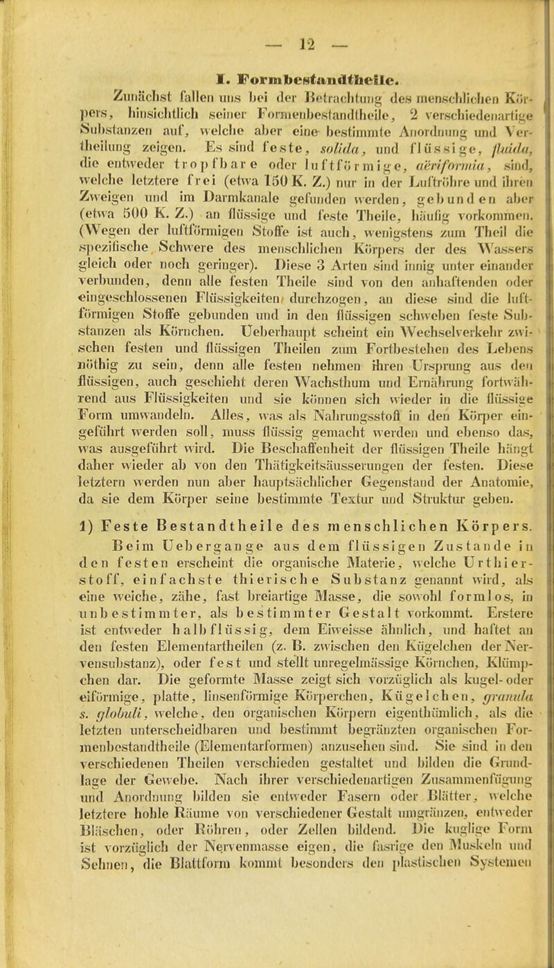 I. Formjbestandthcilc. Zimäclist fallen uds bei der Helraclitung des mensclilichen Ki>r- peis, hinsiclitlich seiner Foraieiibestandlheile, 2 verschiedenartige k:>ul>slanzen auf, «elclie aber eine bestimmte Anordnung und Ver- theilung zeigen. Es sind feste, soUda, und flüssige, jMda, die ent^veder tropfbare oder I u f t fü r m i g e, aenfomda, sind, ^velche letztere frei (etwa 150 K. Z.) nur in der Luftröhre und ihren Zweigen und im Darmkanale gefunden werden, gebunden aber (etwa 500 K. Z,) an flüssige und feste Theile, hiiutig vorkommen. (Wegen der luftförmigen Stoffe ist auch, wenigstens zum Theil die s})eziGsche Schwere des menschlichen Körpers der des A^'as8ers gleich oder noch geringer). Diese 3 Arten sind innig unter einander verbiuiden, denn alle lösten Theile sind von den anhaftenden oder eingeschlossenen Flüssigkeiten; durchzogen, au diese sind die luft- förmigen Stoffe gebunden und in den flüssigen sch\veben feste Sub- stanzen als Körnchen. Üeberhaupt scheint ein Wechselverkehr zwi- > sehen festen und flüssigen Theilen zum Fortbestehen des Lebens Döthig zu sein, denn alle festen nehmen ihren Ursprung aus den flüssigen, auch geschieht deren Wachsthum und Ernährung fortwäh- rend aus Flüssigkeiten und sie können sich wieder in die ilüssiae Form umwandeln. Alles, was als Nahrungsstoft in den Köq)er ein- geführt werden soll, muss flüssig gemacht werden und ebenso das, was ausgeführt wird. Die Beschaffenheit der flüssigen Theile hängt daher wieder ab von den Thätigkeitsäusserungen der festen. Diese letztern werden nun aber hauptsächlicher Gegenstand der Anatomie, da sie dem Körper seine bestimmte Textm* und Struktur geben. 1) Feste B estan dth ei 1 e des menschlichen Körpers. Beim Uebergange aus dem flüssigen Zustande in den festen erscheint die organische Materie, welche Urthier- stoff, einfachste thierische Substanz genannt wird, als eine weiche, zähe, fast breiartige Masse, die sowohl formlos, in unbestimmter, als bestimmter Gestalt vorkommt. Erstere ist entweder halb flüssig, dem Eiweisse ähnlich, und haftet an den festen Elementartheilen (z. B. zwischen den Kügelchen der Ner- vensubstanz), oder fest und stellt unregelmässige Körnchen, Klümp- chen dar. Die geformte Masse zeigt sich vorzüglich als kugel- oder eiförmige, platte, linsenförmige Körperchen, Kügelchen, granula s. r/lobuU, welche, den organischen Körpern eigentluimlich, als die • letzten unterscheidbaren und bestimmt begränzten organischen For- menbestandthcile (Elementarformen) anzusehen sind. Sie sind In den verschiedenen Theilen verschieden gestaltet und bilden die Grund- lage der Gewebe. Nach ihrer verschiedenartigen Zusammenfügung und i\nor(lmuig bilden sie entweder Fasern oder Blätter, \> eiche letztere hohle Räume von verschiedener Gestalt umgränzen, entweder 131;ischen, oder Kfihren, oder Zellen bildend. Die kuglige Form ist vorzüglich der Nervenmasse eigen, die fasrlge den IMuskeln inid Sehnen, die Blattform konunt besonders den [dastlschen Systemen