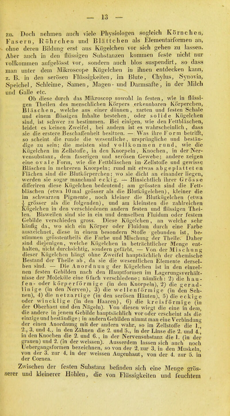 m Docli nehmen auch viele Physiologen sogleich Kornchen, Fasern, Rührchen und Blättchen als Elementarfonnen an, ^- ohne deren Bildung erst aus Kiigelchen vor sich gehen zu lassen. Aber auch in den flüssigen Substanzen kommen feste nicht nur vollkommen aufgelüsst vor, sondern auch blos suspendirt, so dass man unter dem Mikroscope Kiigelchen in ihnen entdecken kann, z. B. in den serösen Flüssigkeiten, im Blute, Chylus, Synovia, Speichel, Schleime, Samen, Magen - und Darmsafte, in der Milch und Galle etc. ^ Ob diese durch das Mikroscop sowohl in festen, wie in flüssi- gen Tlieilea des menschlichen Körpers erkennbaren Körperchen, Bläschen, welche aus einer dünnen, zarten und festen Schale und einem flüssigen Inhalte bestehen, oder solide Kügelchen sind, ist schwer zu bestimmen. Bei einigen, wie den Fettbläschen, leidet es keinen Zweifel, bei andern ist es wahrscheinlich, dass sie die erstere Beschaffenheit besitzen. — Was ihre Form betrifft, so scheint die runde die wesentliche, ursprüngliche und bestän- dige zu sein; die meisten sind vollkommen rund, wie die Kügelchen im Zellstoffe, in den Knorpeln, Knochen, in der Ner- vensubstanz, dem faserigen und serösen Gewebe; andere zeigen eine ovale Form, wie die Fettbläschen im Zellstoffe und gewisse Bläschen in mehreren Knorpeln; rund mit etwas abgeplatteten Flächen sind die Blutkörperchen; wo sie dicht an einander liegen, werden sie sogar manchmal eckig. — Hinsichtlich ihrer Grösse differiren diese Kügelchen bedeutend; am grössten sind die Fett- bläschen (etwa 10 mal grösser als die Blutkü^Ichen), kleiner die im schwarzen Pigmente, noch kleiner die ßlutkügelchen (etwa 4^ grösser als die folgenden), und am kleinsten die zahlreichen Kügelchen in den verschiedenen andern festen und flüssigen Thei- len. Bisweilen sind sie in ein und demselben Fluidum oder festem Gebilde verschieden gross. Diese Kügelchen, an welche sehr häufig da, wo sich ein Körper oder l^luidum durch eine Farbe auszeichnet, diese in einem besondern Stoffe gebunden ist, be- stimmen grösstentheils die Farbe und Mischung der Theiie. Daher sind diejenigen, welche Kügelchen in beträchtlicher Menge ent- halten, nicht durchsichtig, sondern gefärbt. — Von der Mischung dieser Kügelchen hängt ohne Zweifel hauptsächlich der chemische Bestand der Tbeile ab, da sie die wesentlichen Elemente dersel- ben sind. — Die Anordnung der Kügelchen ist in den einzel- nen festen Gebilden nach den Hauptformen im Lagerungsverhält- nisse der Moleküle eine 6fac1i verschiedene; nämlich: 2) die häu- fen- oder körperförm ige (in den Knorpeln), 2) die gerad- linige (in den Nerven), 3) die wellenförmige (in den Seh- nen), 4) die netzartige (in den serösen Häuten), 5) die eckige oder wincklige (in den Haaren), 6) die kreisförmige (in der Oberhaut und den Nägeln). Von diesen wiegt die eine in dem, die andere in jenem Gebilde hauptsächlich vor oder erscheint als die einzige und beständige; in andern Gebilden nimmt man eine Verbindung- der einen Anordnung mit der andern wahr, so im Zellstoffe die 1 2., 3. und 4., in den Zähnen die 2. und 5., in der Linse die 2. und 4' in den Knochen die 2. und 6., in der Nervensubstanz die 1. (in der grauen) und 2. (in der weissen). Ausserdem lassen sich auch noch Uebergangsformen bezeichnen, so von der 2. zur 3. in den Muskeln, von der 3. zur 4. in der weissen Augenhaut, von der 4. zur 5. in der Cornea. Zwischen der festen Substanz befinden sich eine Menge grös- serer und kleinerer Höhlen, die von Flüssigkeiten und feuchtem