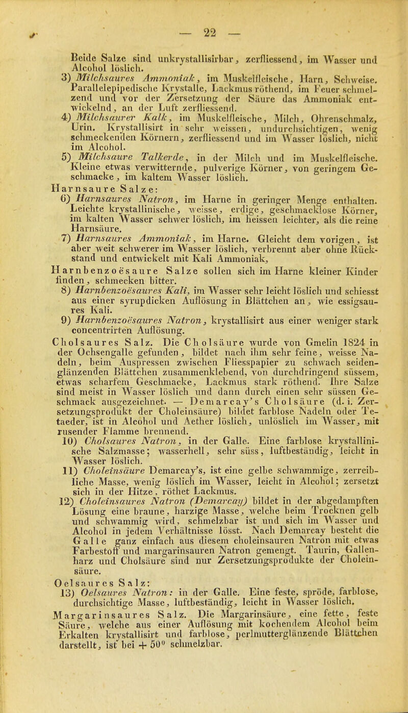 Beide Salze sind unkrystallisirbar, zeiflicssend, im Wasser und Alcohol löslich. 3) Milchsaures Ammoniak, im Muskellleische, Harn, Scliweise, Parallelepipedische Krystalle, Lackmus rötliend, im Feuer schmel- zend und vor der Zersetzung der Säure das Ammoniak ent- wickelnd, an der Luft zerfliessend. 4) Milchsaurer Kalk, iiu Muskelfleische, Milch, Ohrenschmalz, Urin. KrystalUsirt in sein- ^veisscu, undurclisicliticen, wenig schmeckenden Körnern, zerfliessend und im AVasser löslich, nicht im Alcohol. 5) Milchsaure Talkerde, in der Milch und im Muskelfleische. Kleine etwas verwitternde, pulverige Körner, von geringem Ge- schmacke, im kaltem Wasser löslich. Harnsaure Salze: 6) Harnsaures Natron, im Harne in geringer Menge enthalten. Leichte krystallinische, weisse, erdige, geschmacklose Körner, im kalten AVasser schwer löslich, im heissen leichter, als die reine Harnsäure. I) Harnsaures Ammoniak, im Harne. Gleicht dem vorigen, ist aber weit schwerer im Wasser löslich, verbrennt aber ohne llück- stand und ent^vickelt mit Kali Ammoniak, Ha rnbenzoesaure Salze sollen sich im Harne kleiner Kinder linden, schmecken bitter. 8) Harnbenzoesaures Kali, im Wasser sehr leicht löslich und schiesst aus einer syrupdicken Auflösung in ßlättchen an, wie essigsau- res Kali. 9) Harnbenzoesaures Natron, krystallisirt aus einer weniger stark concentrirten Auflösung, Cholsaures Salz. Die Cholsäure wurde von Gmelin 1824 in der Ochsengalle gefunden, bildet nach ihm sehr feine, weisse Na- deln, beim Auspressen zwischen Fliesspapier zu schwach seiden- glänzenden Blättchen zusammenklebend, von durchdringend süssem, etwas scharfem Geschmacke, Lackmus stark röthend. Ihre Salze sind meist in Wasser löslich iind dann durch einen sehr süssen Ge- schmack ausgezeichnet. — Demarcay's Cholsäure (d.i. Zer- ^ Setzungsprodukt der Choleinsäure) bildet farblose Nadeln oder Te- taeder, ist in Alcohol und Aether löslich, unlöslich im Wasser, mit rusender Flamme brennend. 10) Cholsaures Natron, in der Galle. Eine farblose krystallini- sche Salzmasse; wasserhell, sehr süss, luftbeständig, leicht in Wasser löslich. II) Choleinsäure Demarcay's, ist eine gelbe schwammige, zerreib- liche Masse, wenig löslich im Wasser, leicht in Alcohol; zersetzt sich in der Hitze. röthet Lackmus. 12) Choleinsaures Natron (Demarcay) bildet in der abgedampften Lösung eine braune, harzige Masse, welche beim Trocknen gelb und schwammig wird, schmelzbar ist imd sich im Wasser und Alcohol in jedem Verhältnisse lösst. Nach Demarcay besteht die Galle ganz einfach aus diesem choleinsauren Natron mit etwas Farbestott' und margarinsauren Natron gemengt. Taurin, Gallen- harz und Cholsäure sind nur Zersetzungsprodukte der Cholein- säure. Oelsaures Salz: 13) Oelsaures Natron: in der Galle. Eine feste, spröde, farblose, durchsichtige Masse, luftbeständig, leicht in Wasser löslich. Margarinsaures Salz. Die Margarinsäure, eine fette, feste Säure, welche aus einer Auflösung xuit kocliendem Alcohol beim Erkalten krystallisirt und farblose, pcrlmutterglänzende Blätixhcn darstellt, ist bei + 50» schmelzbar.