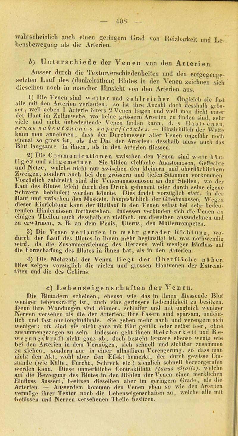 Walirsoheinlicli ancli einen geringem Giad von Reizbarkeit und Le- bensbevvegung als die Aiteiien, b) Unterschiede der Venen von den Arterien, Aiig^ser durch die Texturverschiedenheiten und den entgegenge- setzten Lauf des (dunkelrothen) Blutes in den Venen zeichnen sich dieselben noch in mancher Hinsicht von den Arterien aus. 1) Die Venen sind weiter und zahlreicher. Obgleich sie fiist alle mit den Arterien A'erlanfen, so ist ihre Anzahl doch desshalb grös- ser, vveil neben 1 Arterie öfters 2 Venen liegen und weil man dicht onfer der Haut im Zellgewebe, wo keine grössern Arterien 7,u finden sind sehr viele und nicht unbedeutende Venen linden kann, d. s. Hautvenen, venae sub cutaneae s. superficiales. — Hinsichtlich der Weite kann man annehmen, dass der Durchmesser aller Venen ungefähr noch einmal so gross ist, als der Dm. der Arterien; desslialb muss auch das Blut langsame in ihnen, als in den Arterien fliessen. 2) Die Communicationen zwischen den Venen sind weit häu- figer und allgemeiner. Sie bilden vielfache Anastomosen, Geflechte und Netze, welche nicht nur zwischen den kleinern und oberflächlichem Zweigen, sondern auch bei den grössern und tiefen Stämmen vorkommen. Vorzüglich zahlreich sind die Venenanastomosen an den Stellen, wo der Lauf des Blutes leicht durch den Druck gehemmt oder durch seine eigene Schwere behindert werden könnte. Dies findet vorzüglich statt: in der Haut und zwischen den IMluskeln, hauptsächlich der Gliedmaassen. Wegen dieser Einrichtung kann der Blutlauf in den Venen selbst bei sehr bedeu- tenden Hindernissen fortbestehen. Indessen verbinden sich die Venen an einigen Theilen auch desshalb so vielfach, um dieselben auszudehnen und zu erwärmen, z. B. an dem Penis, Uterus, den Muttertrompeten. 3) Die Venen verlaufen in mehr gerader Richtung, wo- durch der Lauf des Blutes in ihnen mehr begünstigt ist. was nothwendig wird, da die Zusammenziehung des Herzens weit weniger Einfluss auf die Fortschaffung des Blutes in ihnen hat, als in den Arterien. 4} Die Mehrzahl der Venen liegt der Oberfläche näher. Dies zeigen vorzüdich die vielen und grossen Hautvenen der Extremi- täten und die des Gehirns. c) Lebenseigenschaften der Venen. Die Blutadern scheinen, ebenso wie das in ihnen fliessende Blut weniger lebenskräftig ist, auch eine geringere Lebendigkeit zu besitzen. Denn ihre Wandungen sind dünner, schlaffer und mit ungleich weniger Nerven versehen als die der Arterien; ihre Fasern sind sparsam, undeut- lich und fast nur longitudinale. Sie geben mehr nach und verengern sich weniger; oft sind sie nicht ganz mit Blut gefüllt oder selbst leer, ohne zusammengezogen zu sein. Indessen geht ihnen Reizbarkeit und Be- wegungskraft nicht ganz ab, doch besteht letztere ebenso wenig wie bei den Arterien in dem Vermögen, sich schnell und sichtbar zusammen zu ziehen, sondern nur in einer allmäligen Verengerung, so dass mau nicht den Akt, wohl aber den Effekt bemerkt, der durch gewisse Um- stände (wie Kälte, Furcht, Schreck etc.) ziemlich schnell hervorgerufen werden kann. Diese unmerkliche Contraktilität (toiius Vitalis), welche auf die Bewegung des Blutes in den Höhlen der Venen einen merklichen Einfluss äussert, besitzen dieselben aber im geringem Grade, als die Arterien. — Ausserdem kommen den Venen eben so wie den Arterien vermöge ihrer Textur noch die Lebenseigenschaften zu, welche alle mit Gefässen und Nerven versehenen Theile besitzen.