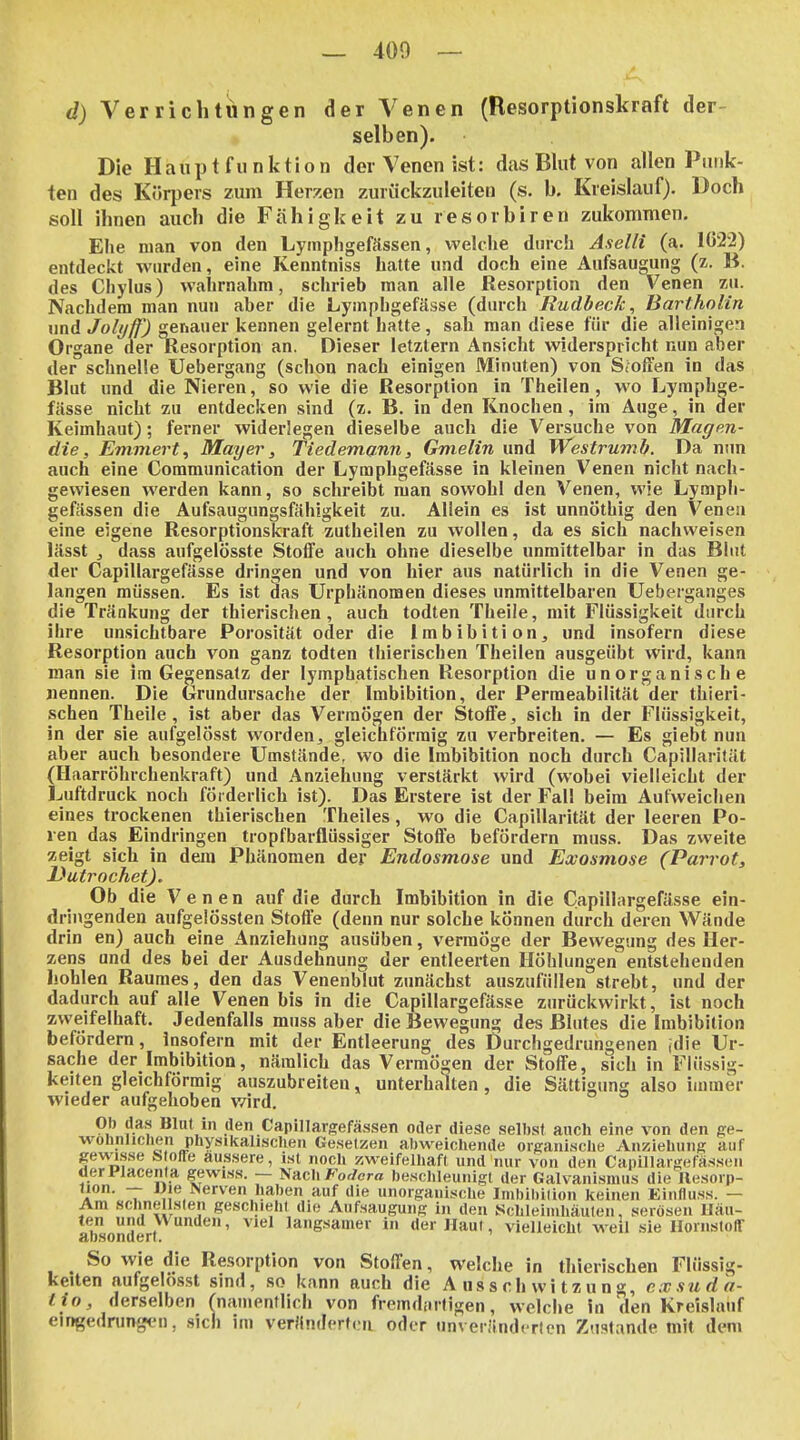 , A d) Verrichtungen der Venen (Resorptionskraft der- selben). Die Haupt funktion der Venen ist: das Blut von allen Punk- ten des Körpers zum Herzen zuriickzuleiten (s. b. Kreislauf). Doch soll ihnen auch die Fähigkeit zu resorbiren zukommen. Ehe man von den Lympligefässen, welche durch Aselli (a. 1022) entdeckt wurden, eine Kenntniss hatte und doch eine Aufsaugung (z. B. des Chylus) wahrnahm, schrieb man alle Resorption den Venen zu. Nachdem man nun aber die Lymphgefässe (durch JRudbec/c, Bartholin und Joli/ff') genauer kennen gelernt hatte, sah man diese für die alleinigen Organe der Resorption an. Dieser letztern Ansicht widerspricht nun aber der schnelle Uebergang (schon nach einigen Minuten) von Stoffen in das Blut und die Nieren, so wie die Resorption in Theilen, wo Lymphge- fässe nicht zu entdecken sind (z. B. in den Knochen , im Auge, in der Keimhaut); ferner widerlegen dieselbe auch die Versuche von Magen- die, Emmert^ Mayer, Tiedemann, Gmelin und Westrumb. Da nun auch eine Communication der Lymphgefässe in kleinen Venen nicht nach- gewiesen werden kann, so schreibt man sowohl den Venen, wie Lymph- gefässen die Aufsaugungsfähigkeit zu. Allein es ist unnöthig den Venen eine eigene Resorptionski'aft zutheilen zu wollen, da es sich nachweisen lässt j dass aufgelösste Stoffe auch ohne dieselbe unmittelbar in das Blut der Capillargefässe dringen und von hier aus natürlich in die Venen ge- langen müssen. Es ist das Urphänomen dieses unmittelbaren Ueberganges die Tränkung der thierischen, auch todten Theile, mit Flüssigkeit durch ihre unsichtbare Porosität oder die Imbibition, und insofern diese Resorption auch von ganz todten thierischen Theilen ausgeübt \vird, kann man sie im Gegensatz der lymphatischen Resorption die unorganische nennen. Die Grundursache der Imbibition, der Permeabilität der thieri- schen Theile, ist aber das Vermögen der Stoffe, sich in der Flüssigkeit, in der sie aufgelösst worden, gleichförmig zu verbreiten. — Es giebt nun aber auch besondere Umstände, wo die Imbibition noch durch Capillarität (Haarröhrchenkraft) und Anziehung verstärkt wird (wobei vielleicht der jjuftdruck noch förderlich ist). Das Erstere ist der Fall beim Aufweichen eines trockenen thierischen Theiles, wo die Capillarität der leeren Po- ren das Eindringen tropfbarflüssiger Stoffe befördern muss. Das zweite zeigt sich in dem Phänomen der Endosmose und Exosmose (Parrot, DutrochetJ. Ob die Venen auf die durch Imbibition in die Capillargefässe ein- dringenden aufgelössten Stoße (denn nur solche können durch deren Wände drin en) auch eine Anziehung ausüben, vermöge der Bewegung des Her- zens und des bei der Ausdehnung der entleerten Höhlungen entstehenden hohlen Raumes, den das Venenblut zunächst auszufüllen strebt, und der dadurch auf alle Venen bis in die Capillargefässe zurückwirkt, ist noch zweifelhaft. Jedenfalls muss aber die Bewegung des Blutes die Imbibition befördern, insofern mit der Entleerung des Durchgedrungenen jdie Ur- sache der Imbibition, nämlich das Vermögen der Stoffe, sich in Flüssig- keiten gleichförmig auszubreiten, unterhalten, die Sättigung also immer wieder aufgehoben wird. Ob das Blut in den Capillarsefässen oder diese selbst anch eine von den ge- wolinlichen physikalischen Gesetzen abweichende organische Anziehung auf gewisse S offe äussere, ist noch zweifelliaft und nur von den Canillargefässeii derPlacenta gewiss. — NachFor/em beschleunigt der Galvanismus die llesoip- * ■ T ^'«Nerven haben auf die unorganische Imhibilion keinen Einfluss. — Am schnellsten geschieht die Aufsaugung in den Schleimhäuten, serösen Häu- ten und Wunden, viel langsamer in der Haut, vielleicht weil sie HornstolT absondert. So wie die Resorption von Stoffen, welche in thierischen Flüssig- keiten aufgelösst sind, so kann auch die A ussch wi tzu ng, cxstida- lio, derselben rnamentlich von fremdinfigen, welche in den Kreislauf eingedrungen, sich im verändcrfc-ii oder unveränderten Zustande mit dem