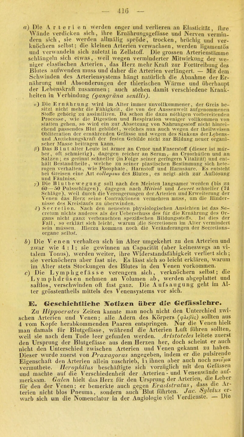 — 410 — «) Die \ r t e r i e n werden enger und verlieren an Elusticilät, ihre Wllnde verdicken sich, ihre Emiihriingsgefässe und Nerven vermin- dern sich, sie werden allmillig spröde, trociien, brücliig und ver- knöciiern selbst; die kleinen Arterien verwachsen, werden ligamentös und verwandeln sich zuletzt in Zellstoff. Die grossen Arterienstilmme schlängeln sich etwas, weil wegen verminderter Mitwirkung der we- niger elastischen Arterien, das Herz mehr Kraft zur Forttreibung des Blutes aufwenden muss und daher die Arterien verlängert. — Mit dem Schwinden des Arteriensystems hängt natürlich die Abnahme der Er- nährung und Absonderungen der thierischen Wärme und überhaupt der Lebenskraft zusammen; auch stehen damit verschiedene Krank- heiten in Verbindung (gangräna senilis). «) Die Ernährung wird im Alter immer unvollkommener, der Grei.s be- sil/it nicht mehr die Fähigkeit, die von der Aus.senwelt aufgenommenen Sloffe gehörig zu assimiliren. Da schon die dazu nölhigen vorhereitendeii Processe, wie die Digestion und Re.spiration weniger vollkommen von slatten gehen, so wird ein zur Absetzung von Nahrung.sstolT niclit hinrei- chend passendes Blut gebildet, welches nun auch wegen der theilweisen Obliteration der ernährenden Gefä.sse und wegen des Sinkens derLeben.s- und Anziehungskraft der festen Gebilde nicht Kur Bildung neuer organi- scher Masse beitragen kann. ^3 Das Blut alter Leute ist ärmer an Cmor und Faserstoff Cdieser ist mür- ber, oft schmierigj, dagegen reicher an Serum, an Cruorhütlen und an Salzen; es gerinnt schneller (in Folge seiner geringem Vitalität) und ent- hält Beslandlheile, welche zu seiner plastischen Bestinunung sich hete- rogen verhallen, wie Phosphate, Harnstoff mid Harnsäure. Es entsteht bei Greisen eine Art collapsus des Blutes, es neigt sich zur Auflösung und Fäulniss. Die Blutbewegung soll nach den Meisten langsamer werden fbis zu 60 — 50 Pulsschlägen), dagegen nach Mitivii und i/e«re< schneller (74 Schläge), weil durch die Verengerungen der Arterien und Erweiterung der Venen das Herz seine Contraktionen vennehren muss, lun die Hinder- nisse des Kreislaufs zu übeiwinden. tf) Secretion. Nach den neuesten physiologischen Ansichten ist das Se- cretum nichts anderes als der Ueberschuss des für die Ernährung des Or- gans nicht ganz verbrauchten spezifischen BildungsstofFs. Ist dies der Fall, so erklärt sich leicht, warum [die Secretionen im Alter vermindert sein müssen. Hierzu kommen noch die Verändenuigen der Secrelions- organe selbst. b) Die Venen verhalten sich im Alter umgekehrt zu den Arterien und zwar wie 4:1; sie gewinnen an Capacität (aber keineswegs an vi- talem Tonus), werden weiter, ihre W^iderstandsfähigkeit verlieft sich; sie verknöchern aber fast nie. Es lässt sich so leicht erklären, warum im Alter stets Stockungen des Blutes in den Venen vorkommen. c) Die Lymphgefässe verengern sich, verknöchern selbst; die Lymphdrüsen nehmen an Volumen ab, werden abgeplattet und saftlos, verschwinden oft fast ganz. Die Aufsaugung geht im Al- ter grösstentheilä mittels des Venensystems vor sich. E. Oeschicbtliche IVotizen ülier die «eßisslehre. Zu Hippoci ates Zeiten kannte man noch nicht den Unterchied zwi- schen Arterien und Venen; alle Adern des Körpers (flißig) sollten aus 4 vom Kopfe herabkommenden Paaren entspringen. Nur die Venen hielt man damals für Blutgefässe, während die Arterien Luft führen sollten, weil sie nach dem Tode leer gefunden werden. Aristoteles leitete zuerst den Ursprung der Blutgefässe aus dem Herzen her, doch scheint er auch nicht den Unterschied zwischen Arterien und Venen gekannt zu haben. Dieser wurde zuerst von Praxagoras angegeben, indem er die pulsirende Eigenschaft den Arterien allein zuschrieb, i i ihnen aber auch nodx nytviia veruiuthe'te. Herophilus beschäftigte sich vorzüglich mit den Getässen und machte auf die Verschiedenheit der Arterien - und Venenwände anl- nierksam. Galen hielt das Herz für den Ursprung der Arterien, die Leber für den der Venen; er bemerkte auch gegen Era.sistratus, das.s die Ar- terien nicht blos Pneuma, sondern auch Blut führten. Jac. lüglvius er- warb sich um die Nomenclatiir in der Angiologie viel Verdienste. — Die