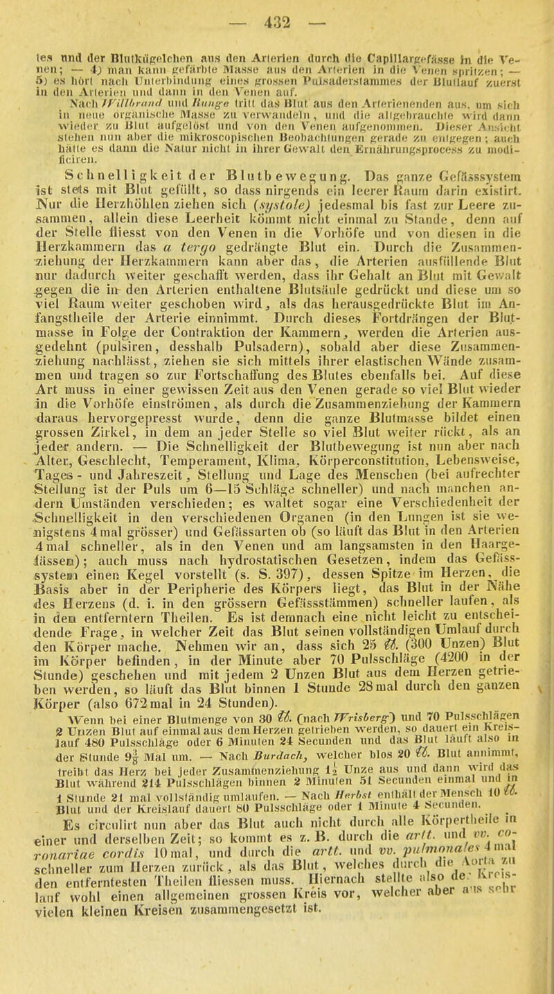 te« nml der Bliilkügolchon ans ilen Arlericii durch die Caplllarccfässe In die Ve- nen; — 4) man kann Kefärhte Masse aus den Aiieiien in die Venen spiilzen; — 5) es hört naeli Unlerhindung eines grossen Pulsaderslamine.s der JiluUauf zuerst iu den Arlerifn nml dann in den Venen auf. Nach n'illltraiul und Ilimg-e Irilt das liliil aus den Arlerienenden aus. um sich in neue organische Masse zu verwandeln , und die allKehrauchle wird dann wieder zu Ulul aufgelöst und von den Venen aufgenouiineii. IJieser Ansicht stehen nun al)er die miltroscopiscilen Beobachtungen gerade zu entgegen ; auch hatte es dann die Natur nicht in ilirer Gewalt den Ernährung.sproces» zu modi- ficiren. Sch nell i g k ei t (1 er Blutbewegung. Da.s ganze Gefä.5ssystem ist ste4s mit Blut gefüllt, so dass nirgends ein leerer Raum darin existirt. ]Vur die llerzliolilen ziehen sich (.Systole) jedesmal bis fast zur Leere zu- sammen, allein diese Leerheit kömmt nicht einmal zu vStande, denn auf der Stelle fliesst von den Venen in die Vorhöfe und von diesen in die Herzkammern das a tergo gedrängte Blut ein. Durch die Zusnmmen- ziehung der Herzkammern kann aber das, die Arterien attsfüllende Blut nur dadurch weiter geschafft werden, dass ihr Gehalt an Blut mit Gev/alt 45egen die in den Arterien enthaltene Blutsäule gedrückt und diese um so viel Raum weiter geschoben wird^ als das herausgedrückte Blut im An- langstheile der Arterie einnimmt. Durch dieses Fortdrängen der Biu.t- masse in Folge der Contraktion der Kammern, werden die Arterien aus- gedehnt (pulsiren, desshalb Pulsadern), sobald aber diese Zitsammen- ziehung nachlässt, ziehen sie sich mittels ihrer elastischen Wände zusam- men und tragen so zur Fortschaffung des Blutes ebenfalls bei. Auf diese Art muss in einer gewissen Zeit aus den Venen gerade so viel Blut wieder in die Vorhöfe einströmen, als durch die Zusamraenziehung der Kammern daraus hervorgepresst wurde, denn die ganze Blutmasse bildet einen grossen Zirkel, in dem an jeder Stelle so viel Blut weiter rückt, als an jeder andern. — Die Schnelligkeit der Blulbewegung ist nun aber nach Alter, Geschlecht, Temperament, Klima, KÖrperconstitutioii, Leben.sweise, Tages - und Jahreszeit, Stellung und Lage des Menschen (bei aufrechter Stellung ist der Puls um 6—IS'Schläge schneller) und nach manchen an- dern Dmständen verschieden; es waltet sogar eine Verschiedenheit der .Schnelligkeit in den verschiedenen Organen (in den Ltm^en ist sie we- nigstens 4 mal grösser) und Gefässarten ob (so läuft das Blut in den Arterien 4mal schneller, als in den Venen und am langsamsten in den Haarge- lässeu); auch muss nach hydrostatischen Gesetzen, indem das Geftiss- systeBi einen Kegel vorstellt (s. S. 397), dessen Spitze im Herzen, die Basis aber in der Peripherie des Körpers liegt, das Blut in der Nähe des Herzens (d. i. in den grössern Gefässstämmen) schneller laufen, als in dem entferntem Theilen. Es ist demnach eine nicht leicht zu entschei- dende Frage, in welcher Zeit das Blut seinen vollständigen Umlauf durch den Körper mache. Nehmen wir an, dass sich 25 U. (300 Unzen) Blut im Körper befinden, in der Minute aber 70 Pulsschläge (4200 m der Stunde) geschehen und mit jedem 2 Unzen Blut aus dem Herzen getrie- ben worden, so läuft das Blut binnen 1 Stunde 28mal durch den ganzen Körper (also 672 mal in 24 Stunden). Wenn hei einer Blulmenge von 30 ü. C'ianh TVrisberg^ und 70 Pulsselilägen 2 Uuzen Blut auf einmal aus demHerzen getrieben werden, so dauert ein Kreis- lauf 480 Pulssclüäge oder 6 Minuten 24 Secunden und das Blut lauft also m der Stunde 9g Mal um. — Nach Burdadi, welcher hlos 20 U. Blut annimmt, treibt das Herz bei jeder Zusaminenziehung I2 Unze aus und dann wird das Blut wahrend 214 Pulsschlägen binnen 2 Minuten 51 Secunden einmal 1 Stunde 21 mal vollständig umlaufen. - Nach Herbst enthält der Mensch iOU- Blut und der Kreislauf dauert «0 Pulsschläge oder 1 Minute 4 secunden. Es circulirt nun aber das Blut auch nicht durch alle Körpertlieile m einer und derselben Zeit; so kommt es z.B. durch die arlt. unA vv. co- ronariae cordi.s 10mal, und durch die artt. und ^^ V'''^^'?»'^^^^^^ schneller zum Herzen zurück, als das Blut, welches durch f''^ ^^;' den entferntesten Theilen lliessen muss. Hiernach stellte also de- 'vms- lauf wohl einen allgemeinen grossen Kreis vor, welcher aber a ts s^ur vielen kleinen Kreisen zusammengesetzt ist.