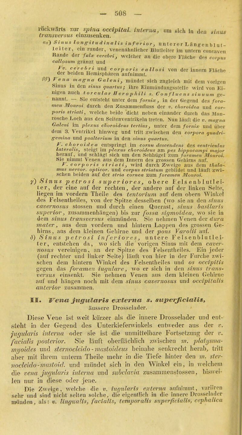 rückwärts zur S2iina occijjital. ijiteriia, um sich In den tinui- transvd'sus einzusenken. a«3 Sinus lonffituditialis inferior, unlerer Längeublut- leiter, ein runder, venenäbniiclier Blulleiler im unlern coneaven Rande der faloc cerehri, welcher an die obere Fläche des co»««« callpsiim grän5it und Fv. cerebri nnA corporis callosi von der innem Fläcbe der beiden Hemisphären aufnimmt. ßß') Fena mag-fia Galeni, mündet sich zugleich mit dem vorigen Sinus in den sinvs tjuaritts; ilire Einmündungssteile wird von Ei- nigen auch torcular Ucrophili s. C o nflue ns sinuum ge- nannt. — Sie entsteht unter dem fornix, in der Gegend des fora- men Mo?troi durch den Zusammenfluss der v. c/ioroidea und cor- poris striaii, welche beide dicht neben einander durch das Mon- rosche Loch aus den Seitenventrikeln treten. Nun läuft die v. magna Galeni im plexus cTioroideus tertius, unter dem fornix und über dem 3. Ventrikel hinweg und tritt zwischen den corpora quadri- g-emina und psalterium in den sinus quartus. F. choroidea entspringt im comu descendens ües ventriculus lateralis, steigt im plexus choroidetis am pes fiippocampi major herauf, und schlägt sich um den Sehhügel zum foramen Monroi. Sie nimmt Venen aus dem Innern des grossen Gehirns auf. F. corporis striati, wird durch Zweige aus dem tJiala- mus nervor. opticor. und corpus striatum gebildet und läuft zwi- schen beiden auf der stria Cornea zum foramen Monroi. y) Sinus petrosi superiores, obere f eis enb 1 utl ei- ter, der eine auf der rechten, der andere auf der linken Seite, lie gen im vordem Theile des tentorium auf dein obern Winkel des Felsentheiles, von der Spitze desselben (wo sie an den sinm cavernosus stossen und durch einen Querast, sinus basilaris superior, zusammenhängen) bis zur fossa sigmoidea, wo sie in dem sinus transversus einmünden. Sie nehmen Venen der dura mater, aus dem vordem und hintern Lappen des grossen Ge- hirns , aus dem kleinen Geliirne und der pons Varolii auf. S) Sinus p et.ro si inferiores, untere F e 1 s e n b 1 u 11 e i- ter, entstehen da, wo sich die vorigen Sinus mit dem caver- nosus vereinigen, an der Spitze des Felsentheiles. Ein jeder (auf rechter und linker Seite) läuft von hier in der Furche zwi- schen dem hintern Winkel des Felsentheiles und os occipitis gegen das foramen iugulare, wo er sich in den simis trans- versus einsenkt. Sie nehmen Venen aus dem kleinen Gehirne auf und hängen noch mit dem sinus cavernosus und occipilalis anterior zusammen. II. Vena jugularis eccterna s, superficialis, äussere Drosselader. Diese Vene ist weit kürzer als die innere Drosselader und ent- steht in der Gegend des Ünteikieferwinkels entweder aus der i\ jur/ularis interna oder sie ist die unmittelbare Fortsetzung der r. facialis posterior. Sie läuft oberdächlich zwischen w. plaiysma- Viyoides und slernocleido - mastoidens beinahe senkrecht herab, tritt aber mit ihrem unterm Theile mehr in die Tiefe hinter den m. sfer- nocleido-niasloid. und mündet sich in den Winkel ein, in welchem die venu jurjidaris interna und subclavia zusammenstossen, biswei- len nur in diese oder jene. Die Zweige, welche die v. iurjulnris externa aufnimmt, variiren sehr und sind nicht selten solche, die eigentlich in die innere Drosselnder münden, als: v. lingualis, facialis, iemporalis sujierficialis, ccphulica