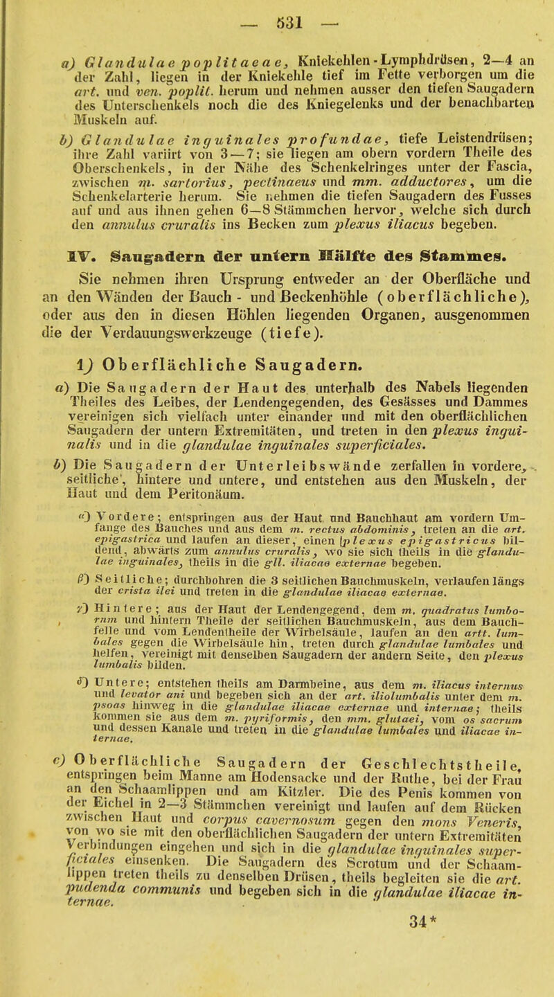 a) Glandulae poplitaeae, Kniekehlen ■ LympUdrüsen, 2—4 an der Zahl, liegen in der Kniekehle tief im Fette verborgen um die art. und ven. poplit. herum und nehmen ausser den tiefen Saugadern des Unterschenkels noch die des Kniegelenks und der benachbarte» Muskeln auf. b) G landulae inguinales pro fundae, tiefe Leistendrüsen; ihre Zahl variirt von 3 — 7; sie liegen am obern vordem Theile des Oberschenkels, in der Nähe des Schenkelringes unter der Fascia, zwischen m. sartorius, pectinaeus und mm. adductores ^ um die Schenkelarterie herum. Sie uehmen die tiefen Saugadern des Fusses auf und aus ihnen gehen 6—8 Stämmchen hervor, welche sich durch den anmilus cruralis ins Becken zum pleccus iliacus begeben. IT. iSang^adern der untern Hälfte des Stammes. Sie nehmen ihren Ursprung entweder an der Oberfläche und an den Wänden der Bauch - und ßeckenhühle (oberflächliche), oder aus den in diesen Höhlen liegenden Organen, ausgenommen die der Verdauungswerkzeuge (tiefe). \) Oberflächliche Saugadern. ß) Die Saugadern der Haut des unterhalb des Nabels liegenden Theiles des Leibes, der Lendengegenden, des Gesässes und Dammes vereinigen sich vielfach unter einander und mit den oberflächlichen Saugadern der untern Extremitäten, und treten in den plexus ingui- nalis und in die glandulae inguinales superficiales. b) Die Sau^adern der Unt e rlei bs wände zerfallen In vordere, . seitliche', hintere und untere, und entstehen aus den Muskeln, der Ilaut und dem Peritonäum. «3 Vordere; entspringen aus der Haut und Baucbliaut am vordem Um- fange des Bauches und aus dem m. rectus ahdominis, treten an die art. epig-asirica und laufen an dieser, einen (j>/exits epig-astricus bil- dend, abwärts zum annulus cruralis, wo sie sich theils in die Glandu- lae iiiffuinalesj tbeils in die gll. iliacae externae begeben. /3) Seitliche; durchbohren die 3 seitlichen Bauchmuskeln, verlaufen längs der crista ilei und treten in die glandulae iliacae externae. ■/') Hin lere ; ans der Haut der Lendengegend, dem m. quadratus lumbo- rnm und hintern Theile der seitlichen Bauchmuskeln, aus dem Bauch- felle und vom Lendentheile der Wirbelsäule, laufen an den arit. lum- bales gegen die Wirbelsäule hin, treten durch glandulae lumbales und helfen, vereinigt mit denselben Saugadern der andern Seite, den Plexus Itimbalis bilden. ^Untere; entstehen theils am Darmbeine, aus dem m. iliacus internus und levator ani und begeben sich an der art. iliolumbalis unter dem m. psoas hinweg in die glandulae iliacae externae und internae; IheilS kommen sie aus dem m. pi/riformis, den mm. fflutaei, vom os sacrum und dessen Kauale und treten in die Glandulae lumbales und iliacae in- ternae, c) Oberflächliche Saugadern der Ge s chl ech ts t h e il e, entsprmgen beim Manne am Hodensacke und der Ruthe, bei der Frau an den Schaamlippen und am Kitzler. Die des Penis kommen von der Lichel m 2—3 wStäminchen vereinigt und laufen auf dem Rücken zwischen Haut und corpus cavernosum gegen den mons Veiieris von wo sie mit den oberflächliclien Saugadern der untern Extremitäten Verbindungen eingehen und sich in die glandulae inrminales super- ficiales einsenken. Die Saugadern des Scrotum und der Schaam- lippen treten theils zu denselben Drüsen, theils begleiten sie die art pudenda communis und begeben sich in die olandulae iliacae in- ternae. '' 34*