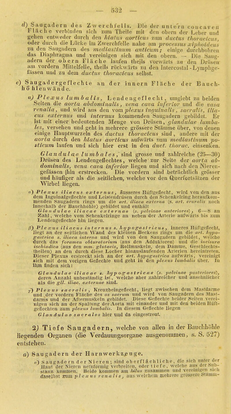 ti) feauf-jadein des Zwerchfells. Die der unte'in concaven iMilche verbinden sich zum Theile mit den obern der Leber und gehen entweder durch den hiatus aorlicus /um ductus thoracicus, oder durch die Lüclie im Zwerchfelle nahe am processus xiphoideus zu den Saugadern des mediastinum anticuni; einige durchboitren das Diaphragma und vereinigen sich mit den obern. - Die Suug- adern der obern Fläche laufen theils vorwärts zu den Drüsen am vordem Miüelfelle, theils rückwärts zu den Intercostal-Lymphge- fässen und zu dem ductus- thoracicus selbst. e) Saugadergeflechte an der innern Fläche der Bauch- h ö hlen wände. a) Plexus lumb alis, Lendengeflecht, umglebt zu beiden Seiten die aorta abdominalis, vena cava inferior und die vasa renalia, und wird aus den vom plexus infiuinalis, sacrälis, ilia- cus externus und internus kommenden Saugadern gebildet. Er ist mit einer bedeutenden Menge von Drüsen, glandulae lumba- les,^ versehen und geht in mehrere grössere Stämme über, von denen einige Hauptwurzeln des ductus thoracicus sind, andere mit der aorta durch den hiatus aorticus aufwärts zum mediasthmm po- iticum laufen und sich hier erst in den duct. thorac. einsenken. Glandulae lumb ales,'sind grosse und zahlreiche (25—30) Drüsen des Lendengeflechtes, welche zur Seite der aorta ab- dominalis, vena cava inferior liegen und sich nach den Nieren- gefässen [hin erstrecken. Die vordem sind beträchtlich grosser und häufiger als die seitlichen, welche vor den Q,uerfortsätzen der Wirbel liegen. ri) Plexus iliacns oxter tius, äusseres Hüflgeflecht, wird von den aus dem luguinalgeflechle und Leistendrüsen durcli den Sciienielring heraufkom- menden Saugadern rings um die art. iliaca externa (s. art. crttralis nocll limerlialb der Baucliliölile) gebildet und enUiäit Glandulae iliaca e externae (s. peZüinae anteriores)) 6 — 8 an Zahl, welche vom Schenkelringe an neben der Arterie aufwärts bis zum Lendeugeflechte hin liegen. Plexus iliacus internus s. Tiypogastricus, inneres Hüflgeflecht, liegt an der seitlichen Wand des kleinen Beckens rings um die art. hypo- ffasirica s. iliaca interna und wird von den Saugadern gebildet, ■welche durch das foranten obturatorium (aus den Addukloren) und die incisura iscliiadica (aus den mm. g-lvtaeis, Rollmuskeln, dem Damrae, Geschlechts- theilen; an den durch diese Löcher hinauslaufenden Arterien hereintreten. Dieser Plexus erstreckt sich an der art. liypogastrica aufwärts, vereinigt sich mit dem vorigen Geflechte und geht in den plextis lumbalis über. In ihm finden sich: Glandulae iliaoae a. 7ty p og- as t ri c a e (s. pelvtnae posteriores), deren Anzahl unbeständig ist, welche aber zahlreicher und ansehnlicher als die gll. iliac. externae sind. Plexus ea er alis, Kreuzbeingeflecht, liegt zwischen dem Mastdarme und der vordem Fläche des os sacrum und wird von Saugadern des Mast- darms und der Aftermuskeln gebildet. Diese Geflechte beider Seiten verei- nigen sich an der Spaltung der Aorta mit einander uiul mit den beiden Hüft- geflechten zum plexus lumbalis. In diesem Geflechte liegen Glandulae sacrales hier und da eingestreut, 2J Tiefe Saugadern, welche von allen in der Bauchhöhle liegenden Organen (die Verdauungsorgane ausgenommen, s. S. 527) entstehen. a) Saugadern der Ilarnwerkzjeuge. «) Saugade rn der Nieren ; sind oberflächliche, die sich unier der Haut der Nieron netzförmig verbreiten, oder liefe, welche aus derSiiD- slaiiK Jtommen. Beide kommen am hihis zusammen mul venMnigen su Ii daselbst zum plexus renalis, aus welchem mehrere grös;>erc sinnnu-