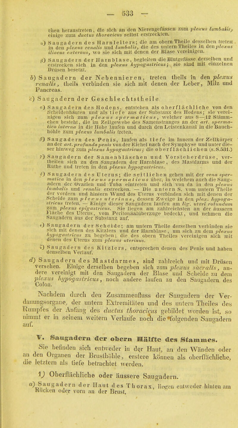 1 — 533 — clien lieiausdeten, die sich an den Nierengefässeu zum ;>/c*w* lumbaUs^ einige zum ducius thoraciciis öelbist eralieckten. «) Saugadern des Harnleiters; die am oftern Tlieile desselben Ircten in den plexus renalis und lambalis, die des unlernTlieiles m Atiwplexus iiiacus exicrntis, WO sie sicü mit denen der Blase vereinigen. (?) Sang ädern der Harnblase, begleiten die Blutgefässe derselben und erstrecken sich in den plexus Injpogasiricus^ sie sind mit exnzelneii Drüsen besetzt. i) Saiigadern der Nebenniei-en,, treten theils in den plewus renalis, theils verbinden sie sich mit denen der Leber, Milz und Pancreas. c) Saiigadern der Geschlechtstheile Saugadern des Ho dens, entsteLen als oljerfläcliliche von den Sclieidenliäulen und als tiefe aus der Substanz des Hodens; sie verei- nigen sicli zum plexus spermaticus, welcher aus 8—^,12 Slämm- chen bestellt , die im Zellgewebe des Samenslranges an der art. sperma- tica interna in die Höbe laufen und durch den Leistenkanal in die Bauch- höhle zum plexus lumbalts treten. /?) Saugadern des Penis, laufen als tiefe im Innern der Zellkörper ander «rf.pro/wMt/ß^jeni* von der Eichel nach der Symphyse und unter die- ser hinweg 'Mxmplexus htjpog-astricus; die oberflächlichen (s.S.531.) Sangadern der Samenbläschen und Vorsteherdrüse, ver- theilen sich zu den Saugadern der Harnblase, des Mastdarms und der Ruthe und treten in den jtlexus hypogastricus. ä) Saugadern des Uterus; die seitlichen gehen mit der vena sper- maiica in A^tw. plexus spermaticus über, in welchem auch die Saug- adeni der Ovarien und Tuba eintreten und sich von da in den plexus lumbalis und renalis erstrecken. — Die unlern S. vom untern Theile der vordem und hiivlern Wand des Uterus verbinden sich mit denen der Scheide zum plexus titerinus, dessen Zweige in den plex. Jiypog-a- stricus treten. — Einige dieser Saugadern laufen am Hg-, uteri rotundum zum plexus epig-astricus. Sie liegen am zahlreichsten an der äussern Fläche des Uterus, vom Perilonäalüberzuge bedeckt, und nehmen die Saugadern aus der Substanz auf. OSaugaaern der Scheide; am unfern Theile derselben verbinden sie sich mit denen des Kitzlers und der Harnblase, um sich zu dem plexus hypogasiricus zu begeben; die des obern Theiles vereinigen sich mit denen des Uterus zum plexus ziterinus. 0 Saugadern des Kitzlers, entsprechen denen des Penis und haben denselben Verlauf. d) Saugadern des Mastdarmes, sind zahlreich und mit Drüsen versehen. Einige derselben begeben sich 7jam jplexus sacralis, an- dere vereinigt mit den Saiigailern der Blase und Scheide zu dem plexus hypogastricus, noch andere laufen zu den Saugadern des Colon. Nachdem durcli den Zusammenfliiss der Saiigadern der Ver- dauungsorgatie, der untern Ektremitäten und des untern Theiles des Rumpfes der Anfang des ductus thoraciciis gebildet worden ist, so nimmt er in seinem weitem Verlaufe noclli die «folgenden Saugadern auf. V. Sangadern der ohern Hälfte des g$tammeis. Sie befinden sich entweder in d^r Haut, an den Wänden oder an den Organen der Brusthülile, erstere können als obcrfläclilicho, die letztern als tiefe betrachtet weiden. i) Oberflächliche oder äussere Sauffadern. '^t 'les Thorax, liefen entweder hinten am Kucken oder vorn an der Brust.