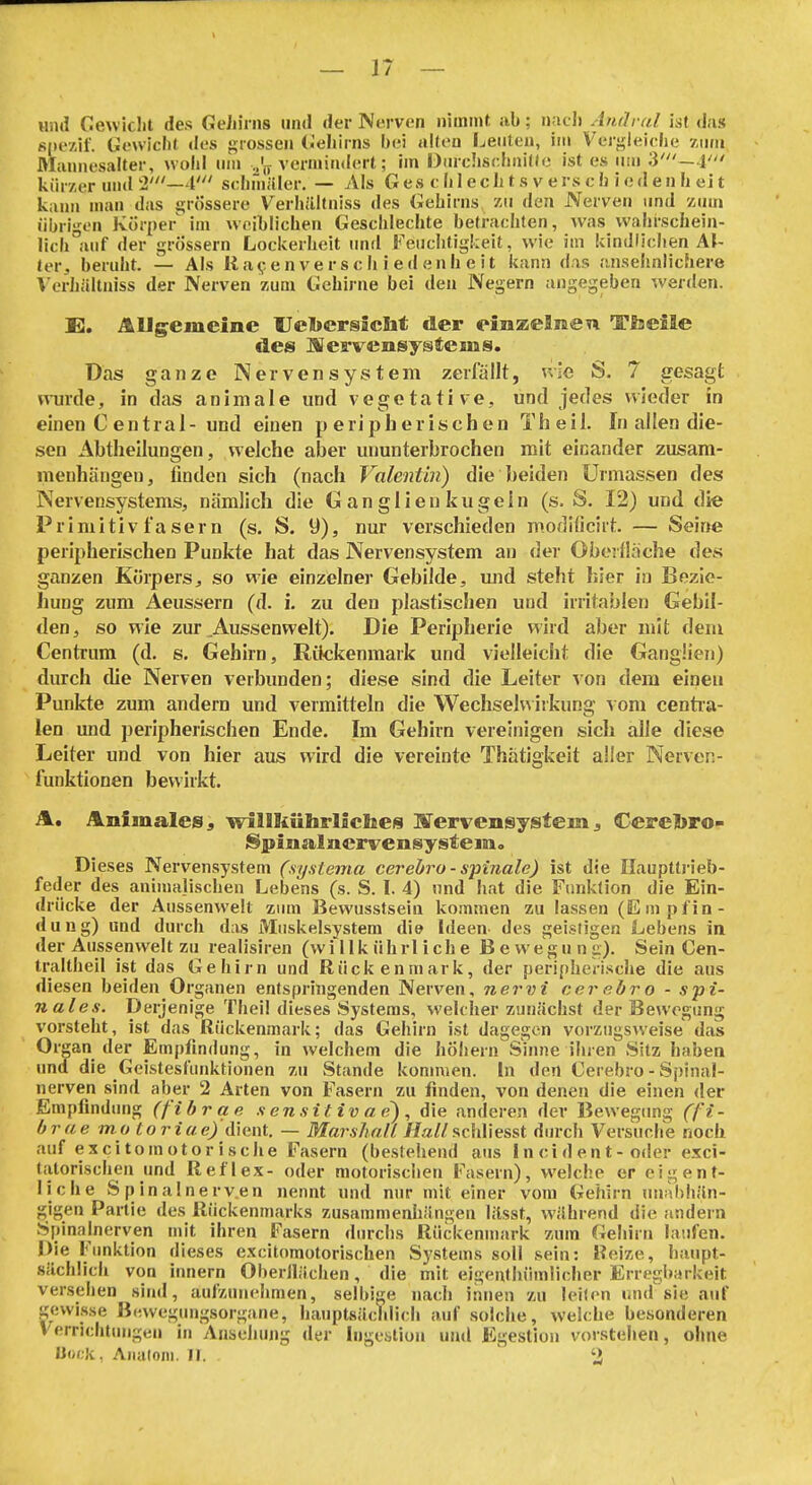 und Gewiclit des GeJiiriis und der Nerven nimmt ;ib; nacl) Andral ist das s|)ezil. Gewicht des grossen (.'ehirns bei alten Leuten, im Veri;leiehe zum Rlamiesalter, wohl nn> ..'jy vermindert; im DiirchscIiniKe ist es um V'- l' kürzer und 2'—4' schniäler. — Als G es c hI e c Ii t s v e rs c h i e d e n h ei t kann man das ijriissere Verhältniss des Gehirns zu den Nerven und zum übrigen Körper im weiblichen Geschlechte betrachten, was wahrschein- lich auf der grössern Lockerheit und Feiiclitigkeit, wie im kindlichen Af- terberuht. — Als Ii a<; en ve r s c h i e d enh e i t kann das ansehnlichere Verhältniss der Nerven zum Gehirne bei den Negern angegeben werden. X2. Allgemeine Uebersicht der omzelnen Tlaeile des ISeffvensystems. Das ganze Nervensystem zerfällt, kIg S. 7 gesagt wurde, in das animale und vegetative, und jedes wieder in einen C entral-und einen peripherischen Theil. In allen die- sen Abtheilungen, welche aber ununterbrochen mit einander zusam- menhängen, finden sich (nach Valentin) die beiden ürmassen des Nervensystems, nämlich die Ganglien kugein (s. S. 12) und die PrimitivfaSern (s. S. 9), nur verschieden m.odilicirt. — Seine peripherischen Punkte hat das Nervensystem an der Oberfläche des ganzen Körpers, so wie einzelner Gebilde, und steht hier in Bezie- hung zum Aeussern (d. i. zu den plastischen und irritablen Gebil- den, so wie zur Aussenwelt). Die Peripherie wird aber mit dem Centrum (d. s, Gehirn, Rikkenmark und vielleicht die Ganglien) durch die Nerven verbunden; diese sind die Leiter von dem einen Punkte zum andern und vermitteln die Wechselv\ irkung vom centra- len und peripherischen Ende. Im Gehirn vereinigen sich alle diese Leiter und von hier aus wird die vereinte Thatigkeit alier Nerven- funktionen bewirkt. A. AnfmaleSj willliiihrlicbes STervensystem 3 Cerel>ro- Spin alacrve n sy st e iBio Dieses Nervensystem (sysiema cerebi^o - spinale) ist die Ilauptti-ieb- feder des animalischen Lebens (s. S. I. 4) und hat die Funktion die Ein- drücke der Aussenwelt zum Bewusstsein kommen zu lassen (Empfin- dung) und durch das Muskelsystem die Ideen- des geistigen Lebens in der Aussenwelt zu realisiren (willkührliche Bewegung). Sein Cen- traltheil ist das Gehirn und Rückenmark, der peripherische die aus diesen beiden Organen entspringenden Nerven, nervi cerebro - spi- nales. Derjenige Theil dieses Systems, welcher zuucächst der Bewegung vorsteht, ist das Rückenmark; das Gehirn ist dagegen vorzugsweise das Organ der Empfindung, in welchem die hÖhern Sinne ihren Sitz haben und die Geistesfunktionen zu Stande konnten. In den Cerebro - Spinal- nerven sind aber 2 Arten von Fasern zu finden, von denen die einen <ler Empfindung (fibrae sensitivae), die anderen der Bewegcmg (fi- brae mo loriue) dient, — Marshall //a//schliesst diu-ch Versuche noch auf excitomotorisehe Fasern (bestehend aus In ci d en t- oder e.Tci- tatorischen und Reflex- oder motorischen Fasern), welche er eigent- liche Spinalnerv.en nennt und nur mit einer vom Gehirn unahhiln- gigen Partie des Rückenmarks zusammenhiingen lilsst, wilhrend die andern Spinalnerven mit ihren Fasern dm-clis Rückenmark zum Gehirn laufen. Die Funktion dieses excitomotorischen Systems soll sein: Reize, haupt- sächlich von innern Oberllächen, die mit eigenthümlicher Erregl»arkeit versehen sind, aufzunehmen, selbige nach innen zu leiten und sie auf gewisse ß<nvegungsorgane, hauptsächlich auf solche, welche besonderen Verrichtungen in Ansehung der Ingestion und Egeslion vorstehen, ohne üoi-k. Aiialoni. II. ' 2 .