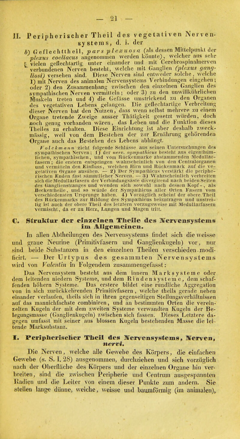 II. Peripherischer Theil des vegetativen Nerven- systems, d. i. der *) Geflechttheil, p ar s pl eccuos a (als dessen Midelpunkt der plcxus coeliacus Hiigenomnien werden könnte), welcher ans selir t vielen geilechtartig unter einander und mit Cerebrospinalnerven verbundenen Nerven besteht, welche mit Ganglien (jüexus (janq- liosi) versehen sind. Diese Nerven sind entweder solche, welche 1) mit Nerven des animalen Nervensystems Verbindungen eingehen; oder 2) den Zusammenhang zwischen den einzelnen Ganglien des sympathischen Nerven vermitteln; oder 3) zu den unwillkiilirlichen Muslieln treten und 4) die Gefässe umstrickend zu den Organen des vegetativen Lebens gelangen. Die geflechtartige Verbreitung dieser Nerven hat den Nutzen, dass wenn selbst mehrere zu einem Organe tretende Zweige ausser Thäti^keit gesetzt würden, doch noch genug vorhanden wären, das Leben und die Funktion dieses Theiles zu erhalten. Diese Einrichtung ist aber deshalb zweck- mässig, weil von dem Bestehen der zur Ernährung gehörenden Organe auch das Bestehen des Lebens abhängt. Volckmann'7.itM folgende Sclilüsse aus seinen Untersucliungen des sympathischen Nerven; 1) der nerv, sympathicus besteht aus eigenlhüra- lichen, sympathischen, und vom Rückenmarke abstammenden Medullar- fasern; die erstem entspringen wahrscheinlich von den Centraiorganen und vermitteln den Einfluss, welchen Hirn und Rückenmark auf die ve- getativen Organe ausüben. — 2) Der Sympathicus verstärkt die periphe- fisclien Enden fast sänuntliclier Nerven. — 33 Wahrscheinlich verbreiten sich die Medullarfasern der Verbindungsäste divergirend nach beidenSeilen des Ganglienstranges und wenden sich sowohl nach dessen Kopf-, als Beckentheile, und so würde der Sympathicus aller Orten Fasern vom verschiedensten Ursprünge haben. 43 V'orzüglich scheint der obere Theil des Rückenmarks zur Bildung des Sympathicus beizutragen und unstrei- tig ist auch der obere Theil des letztern vorzugsweise mit MeduUarfasern vermischt, da er zu Herz, Lungen und Magen tritt. C. Struhtur der einzelnen Theile des lITervensyistems ' im AUg^emeinen. In allen Abtheilungen des Nervensystems findet sich die weisse und graue Neurine (Primitivfasern und Ganglienkngeln) vor, nur sind beide Substanzen in den einzelnen Theilen verschieden. modi- ficirt. — Der Urtypus des gesammten Nervensystems wird von Valentin in Folgendem zusammengefasst: Das Nervensystem besteht aus dem Innern M a rk s y stem e oder dem leitenden niedern Systeme, und dem Ri n den System e^ dem schaf- fenden höhern Systeme. Das erstere bildet eine rundliche Aggregation von in sich zurückkehrenden Primitivfasern, welche theils gerade neben einander verlaufen, theils sich in ihren gegenseitigen Stellungsverhältnissen auf das mannichfachste combiniren, und an bestimmten Orten die verein- zelten Kugeln der mit dem zweiten Systeme verwandten Kugeln der Be- legungsmasse (Ganglienkugeln) zwischen sich fassen. Dieses Letztere da- gegen umfasst mit seiner aus blossen Kugeln bestehenden Masse die lei- tende Marksubstanz. I. Periphcrisciier Theil des lITervensystemSj IVerven, nervi. Die Nerven, welche alle Gewebe des Körpers, die einfaclien Gewebe (s. S. I. 28) ausgenommen, durchziehen und sich vorzüglich nach der Oberfläche des Körpers und der einzelnen Organe hin ver- ]»reiten, sind die zwischen Peripherie und Centrum ausgespannten Itadicn und die Leiter von einem dieser Punkte zum andern. Sie stellen lange dünne, weiche, weisse und baumfüimig (im animalen).