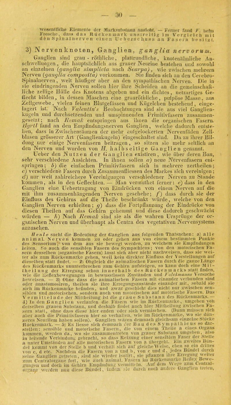 — 3() _ weBCHllkLö Eleinonte der IWarkRirtiNlimsj außidrf. — Ferner fand F. ijfttrn Frosclio, (liinM (Iiis H Ii f;k eil i!i!irk miMreilj;; J m VerglelcJi mit den Spiualuerven einen U e Ii e ra e hu h s an Faaern l>esitzi. 3) Nervenknoten, Ganglien, ganglia nerv orum. Ganglien sind grau - rötliliche, plattnuidiiclie, knofeiiäiuiliclie An- Bcüwellungen, die hauptsächlich aus grauer Neiirine bestehen und sowohl an einzelnen {(jaiujlia simplicia nach iScarpa), v/ie zvviscJien inehrern Nerven {yanglia composita) vorlvoniinen. Sie linden sich an den Ceiebro- Spinalnerven, weit häufiger aber an den sympathischen Nerven. Die in sie eindringenden Nerven sollen hier ihre Scheiden an die gemeinschaft- liche zellige Hülle des Knotens abgeben und ein dichtes, netzartiges Ge- llecht bilden, in dessen Maschen eine graurothliche, pulpöse Masse, aus iiellgewebe, vielen feinen Blutgefässen und Kügelchen bestehend, einge- lagert ist. Nach Valenlin's Beobachtungen sind sie aus viel Ganglien- kugeln und durchsetzenden und umspinnenden Primiiivfasern zusainuien- gesetzt; nach Rumak entspringen aus ihnen die organischen Fasern. tlyrtl fand an den Empfindungsnerven Ganglien, weiche dadurch entste- hen, daes in Zwischenräumen der mehr aufgelockerten Nervenfäden Zell- blasen grösserer Art (Ganglienkugeln) eingeschaltet sind. Da äu ihrer Bil- dung nur einige Nervenfasern beitragen, so sitzen sie mehr seitlich an den Nerven und wurden von H. halbseitige Ganglien genannt. üeber den Nutzen der Ganglien existiren, wie über deren Bau, sehr verschiedene Ansichten. In ihnen sollen ä) neue Nervenfasern ent- springen ; 6) die einfachen Primitivfasern sich in mehrere zertheilen; c) verschiedene Fasern durch Ziisammenfliessen des Markes sich vereinigen; d) nur weit zahlreichere Vereinigungen verschiedener Nerven zu Stande liommen, als in den Geflechten.— Man vermuthet ferner: e) dass in den Ganglien eine Uebertragung von Eindrücken von einem Nerven auf die mit ihm zusammenhängenden Nerven geschehe; /') dass durch sie der Einfluss des Gehirns auf die Theile beschränkt würde, welche von den Ganglien Nerven erhielten; (f) dass die Fort[)flanzung der Eindrücke von diesen Theilen auf das Gehirn gebemmt und diese dadurch geschwächt würden — Ii) Nach Remak sind sie als die wahren Ursprünge der or- ganischen Nerven und überhaupt als Centra des vegetativen Nervensystems anzusehen. He nie suclit die Bedeutung der Ganglien aus folgenden Tlialsacben: a) alle animal. Nerven kommen vm oder geben aus von einem l)estinunlen Punkte des Sensorium, von dem aus sie bewegt werden, zu welchem sie EmpliiidungeH leiten. So auch die sensiblen Fasern des Synipathicus; von den motorischen Fa- .sern desselben (organische Fasern) lässl sich aber nicht nachweisen, dass sie wei- ter als zum Rückenmarke gelien, weil kein direkter Einfluss der Vorstellungen auf dieselben statt findet. — 2) Obgleich die animalischen Fasern durch die ganze Länge des Riicl^enmarks ununterbrochen zum Gehirn aufsteigen, so kann doch eine Mit- theilung der Erregung schon innerhalb des Ilü cke ji m arks statt finden, wie die iieflexbewegungen in bewusstlosen ^iuständen und T olcknmuns Versuche beweisen. — 3) Ohne dass die animalischen Fasern mit einander verbunden sind oder auaslomosireuj theilen sie ihre Erregungszuslände einander mit, sobald sie sich im Hiickenmaike befinden, und zwar geschieht dies nicht nur zwischen sen- siblen und .motorischen, sondern auch von motorischen auf motorisclie Fasern. Das V e rm i 11 e 1 n d e der Mittheilung ist die graue S u b s t a n z des Uückenniarks. — 4) In den Ganglien verlaufen die Fäsern wie im Rückenmarke, umgeben von derselben grauen .Substanz, und deshalb findet auch hier fllillheiliing zwischen Fa- sern statt, ohne dass diese hier enden oder sich vermischen. (Dann miL«iseii sich aber auch die Primiiivfasern hier so \ erhal!eii, wie im Hiickenmaike, wo sie dün- neres Neurilem haben sollen). Ganglien wären demnach gleichsam einzelne Stücke ■Rückenmark. — 5) Es Hesse sich demnach C.%x Bau des Sympalhicus so dar- steilen: sensible und motorische Fasern, die von einem Theile u eines Organs kommen, werden da, wo sie zusammenirelen von grauer Substanz umgeben, also in leitende Verbindung gebracht, so dass Heizung einer sensiblen Faser der .Stelle a unter Umständen auf alle molorischen Fasern von a übergeht. Em zweites Uun- (lel kommt von der Stelle b und verlialt sich auf gleiche Weise, eben s^o ein drittes von c, d etc. Nachdem die Fasern von a und b, V(m c und d, jedes Bündel durch .s(!ine Ganglien getreten, sind sie wieder isolirt, sie pflanzen ihre Lriegung weiter y.uin Ceniralorgane fort, wie auch animal. Fasein im Rückenmarke Reile.v «ewe- gungen und doch im Gehirn Empfindung V(!rmitt( In. Auf dem U ege zum Cenlial- orgaii^- werden nun diese Bündel, indem r ie durch noch andere Ganglien treten,