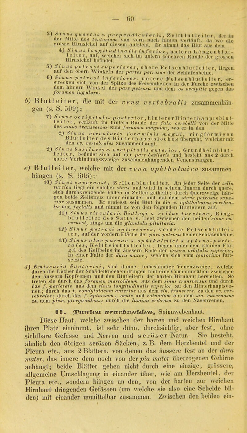 - «», - 33 Si/iux qiiart IIS s. p e r p e inJ i e u l a r U , X e 111) 1 u t 1 e i ( e r, der iii uer Hilde des teniorium von vom uacl» hinieii verlauft, da wo die grosse llirasichel auf diesem aufstellt. Er iiiinnit das Jülul aus deiu Sinus l origit iid ina Iis inferior, uiileru L a Ii ge Ii I) 1 u (- leitor auf welcher sich im uiileni coiicaveu Itaiide der grossen lliriisicliel befindet. 5) Si niis petrosi snperiores, ohere F el 8 enb 1 u (1 e 11 e r, liegen auf den obern Winkeln der partes petrosae der Schlafenbeine. 6) Sinus petrosi inferiores, untere F e 1 s e n b 1 u (1 e i I e r, er- .slieckeii sich von der Spitze des Felsentlieiles in der Furche zwischen dem hiiilern Winkel der pars peirosa und dem os occiiriiis gegen das jorainen luffulare. b) Bliitleiter, die mit der vena vertebralis zasamraeuhän- geu (s. S. 509): 7) 5 IM«* occt>itß/z5 OS* erior, hin lerer Hinte rh an plsblu t- leiter, verläuft im hintern Rande der faU- cerebeUi von der Mitte des stnvs iransversus zum foramen jnoffuum, wo er in den 8)Si7ius circularis foraminis mag-ni, ringförmigen Blulleiter des Hinterhauplsloches übergeht, welcher mit den vv. vertehrales zusammenhängt. Sinus b asilaris s. occipH alis ani erior , Gr U n db e i n b 1 U1 - leiterj befindet sich auf der pars basilaris und besteht aus 2 durch quere \ erbindungszweige zusammenhängenden Veneiislrängen. c) Blutleiter, welche mit der vena ophthalniica zusammen- hängen (s. S, 505): 10) Sinus caver nosi, Z e 11 en b 1 u 11 ei ter. An jeder Seite der *e7/a Uircica liegt ein solcher sinus und wird in seinem Innern durch quere, sich durchkreuzende Fäden in Zellen gelheilt; durch Querzweige hän- gen beide Zellsiuus unler einander und mit dem sinvs petrosus supe- rior zusammen. Er ergiessl sein Blut in die v. opMfialmica cerebra- lis und facialis und nimmt es von den folgenden Blutleitern auf. W) Sinu s cir cu l aris Ridl eiji s. sellae turcicae, Ring- blut leiler des Sattels, liegt zwischen den beiden sinus ca- vernosi, rings um die g-landula pituitaria. ±2') Sinus petrosi anteriores, vordere Felsen blullei- ter, auf der vordem Fläche der ;<«r« ^je/ro«« beider Schläfenbeine. 13) Sinusalaeparvae s. op 7it h al mic i s. sp heno-parie- tales, Keilbein blulleiter, liegen unler dem kleinen Flü- gel des Keilbeins im äussern Ende der ßssura orbitalis superior, in einer Falte der dura maier, welche sich vom tentorium fort- setzte. d) Emissaria Santorini, sind dünne, unbeständige Venenzweige, welche durch die Löcher der Schädelknochen dringen und eine Communicalioh zwischen den äussern Kopfvenen und den BluUeilern der harten Hirnhaut herstellen. So treten sie durch das foramen ^nastoidenm aus dem sinus iransversus und durch das /. parietale aus dem sinus long-itudinalis siiperior zu den Hinterhauplsve- nen; durch das f. condyloidcnm anterius aus dem sin. transvers. zu den vv. ver- iebrales j durch das f. spinosum, ovale und rotutidum ans dem sin. cavernosus 55U dem plex. ^jiery^o/rfe//*; durch die lamina cribrosa zu den Naseiu'enen. II. Vtmica aracTmoiüea» Spinnwebenliaut. Diese Haut, welche zwischen der harten und weichen Hirnliaut ihren Platz einnimmt, ist sehr dünn, durchsichtig, aber fest, ohne sichtbare Geftisse und Nerven und seröse r Natur. Sie besteht, ähnlich den übrigen serösen Säcken, z.B. dem Herzbeutel und der Pleura etc., ans 2 Blättern, von denen das äussere fest an der dura iiiater, das innere dem noch von Agx pia nuiter überzogenen Gehirne anhängt; beide Blätter gehen nicht durch eine einzige, grössere, allgemeine Umschlagung in einander über, wie am Herzbeutel, der Pleura etc., sondern liängen an den, von der harten zur weichen Hirnhaut dringenden Gelassen (um welche sie also eine Scheide bil- den) mit einander uniiiittelbar zusammen. Z^^ischell den beiden ein-