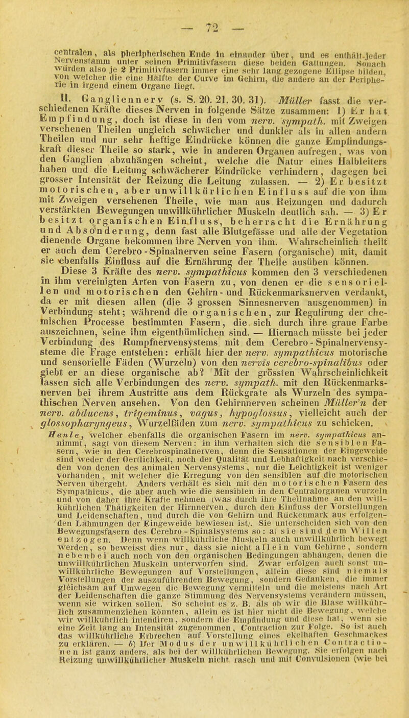 centralen, als plieilplierlschen Ende iii eliiaiidor über, und e« enthätt-jr-iler iNerven,s(aiimi uuler seinen Primilivfascni diese beiden GalluiiKen. Sonach wurden also je 2 Primilivfasern immer eine sehr lant? gezogene ElJipse iiiidcii von welcher die eine Hälfle der Curve im GeJUrn, die andere an der Periphe- rie m irgeinl einem Organe liegt. II. Gangliennerv (s. S. 20. 21. 30. 31). Müller fasst die ver- scluedenen Krilfte dieses Nerven in folgende SiUze zusammen: 1) ür hat Empfindung, doch ist diese in den vom nerv, sympalh. mit Zweigen versehenen Theilen ungleich schwächer und dunkler als in allen andern Theilen und nur sehr heftige Eindrücke können die ganze Empündungs- kraft dieser Theile so stark, wie in anderen Organen aufregen, was von den Ganglien abzuhängen scheint, welche die JNatur eines Halbleiters haben und die Leitung schwächerer Eindrücke verhindern, dagegen bei grosser Intensität der Reizung die Leitung zulassen. — 2) Er besitzt motorischen, aber unwillkürlichen Einfluss auf die von ihm mit Zweigen versehenen Theile, wie man aus Heizungen und dadurch verstärkten Bewegungen unwillkührlicher Muskeln deutlich sah. — 3) E r besitzt organischen Einfluss, beherrscht die Ernährung und Abso'nderung, denn fast alle Blutgefässe und alle der Vegetation dienende Organe bekommen ihre Nerven von ihm. Wahrsciieinlich theiit ei auch dem Cerebro - Spinalnerven seine Fasern (organische) mit, damit sie ^ebenfalls Einfluss auf die Ernähnang der Theile ausüben können. ^ Diese 3 Kräfte des nerv, sympathicus kommen den 3 verschiedenen in ihm vereinigten Arten von Fasern zu, von denen er die sensoriel- len und motorischen den Gehirn-und Rückenmarksnerven verdankt, da er mit diesen allen (die 3 grossen Sinnesnerven ausgenommen) in Verbindung steht; während die organischen, zm' Regulirung der che- mischen Processe bestimmten Fasern, die sich durch ihre graue Farbe auszeichnen, seine ihm eigenthümlichen sind. — Hiernach müsste bei jeder Verbindung des Rumpfnervensystems mit dem Cerebro - Spinalnervensy- steme die Frage entstehen: erhält hier der nerv, sympathicus motorische und sensorielle Fäden (Wurzeln) von den nervis cerehro-spinalibus oder giebt er an diese organische ab? Mit der grÖssten Wahrscheinlichkeit lassen sich alle Verbindungen des nerv, sympath. mit den Rückenmarks- nerven bei ihrem Austritte aus dem Rückgrate als Wurzeln des sj'mpa- thischen Nerven ansehen. Von den Gehirnnerven scheinen Milller'n der nerv, abducens, trigeminus, vagus, hypoglossus, vielleicht auch der ^ glossopharyngeus, Wurzelfäden zum nerv, sympathicus zu schicken, Itenle, welclier ebenfalls die organiscLen Fasern im nerv, sympathicus an- nimmt, sagt von diesem Nerven: in ihm verliallen sich die sensiblen Fa- sern, wie in den Cerebrospinalnerven, denn die Sensationen der Eingeweide sind weder der Oertlichkeit, noch der Qualität und Lebhaftigkeit nach verscliie- den von denen des animalen Nei-vensystems, nur die Leiclitigkeit ist weniger vorhanden, mit welcher die Erregung von den sensiblen auf die motorischen Nerven übergeht. Anders verhält es sicli mit den motorischen Fasern des Sympathicus , die aber auch wie die sensiblen in den Centraiorganen wurzeln und von daher ihre Kräfte nehmen (was durch ihre 'l'heilnahme an den wiJl- kiihrliclien Thäligkeiten der Hirnnerven, durcli den Einfluss der Vorstellungen und Leidenschaften, und durch die von Gehirn und Rückenmark aus erfolgen- den Lähmungen der Eingeweide bewiesen ist;. Sie unterscheiden sich von den Bewegungsfasern des Cerebro - Spinalsystems so: a) sie sind dem Millen entzogen. Uenn wenn willkuhrliche Muskeln auch unwillkührlich bewegt werden, so heweisst dies nur, dass sie nicht allein vom Gehirne, sondern nebenbei auch noch von den organischen Bedingungen abhängen, denen die unwillkührlichen Muskeln unterworfen sind. Zwar erfolgen auch simst un- willkiihrliche Bewegungen auf Vorstellungen, allein diese sind niemals Vorstellungen der auszuführenden Bewegung, sondern Ciedanken, die immer glöichsam auf Umwegen die Bewegung vermitteln und die meistens narli Art der Leidenschaften die ganze Stimmung des Nervensystems verändern müssen, wenn sie wirken sollen.' So scheint es z. B. als ob wir die Bla>>e willkülir- lich zusammenziehen könnten, allein es ist hier nicht die Bewegung, welche wir willkührlich inlendiren, sondern die Empfindung und diese hat. wenn sie eine Zeil lang an Intensität zugenommen, Contraction zur Folge. So ist auch das willkuhrliche Erbrechen auf Vorstellung eines ekelhaften Geschmackes zu erklären. — b) l/er Modus der unwillkührlichen Conlractio- 11 en ist ganz anders, als bei der willkührlichen H(!wegung. Sn; (Mfolgen nach Heizung luiwillkiihrlicher Muskeln nicht rascJi mal mit Convulsiouen (wie hei