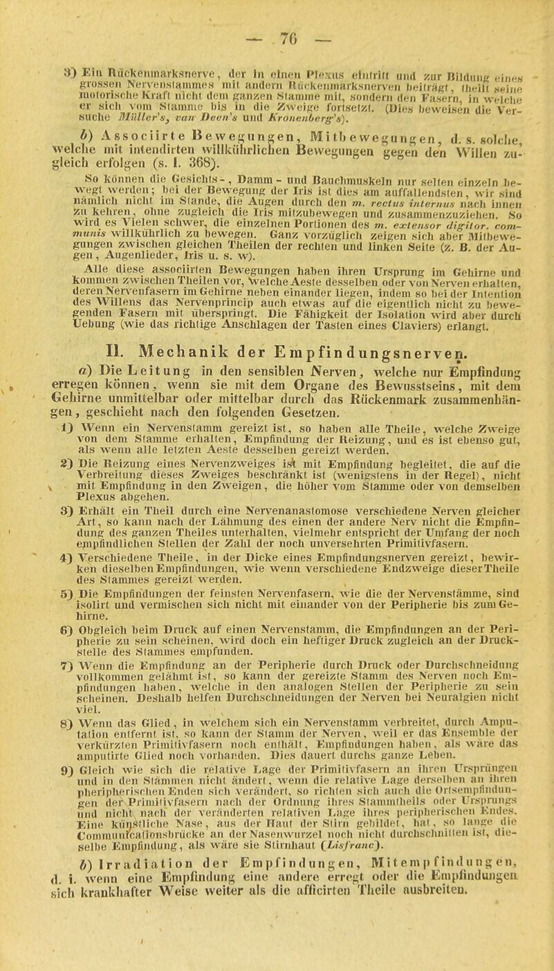 3) Ein nuckeninarksnerve, ilor In ohum Plexus einlrilt und scur Bildnne cincN grossen Nervt;n,s(annneH mit andorn Kückeiiiiiarksnerven lieilraLM iiiciil ««iii'e luolorisclie Kraft niclit doin ganzen S(ainnie mit, .sondern ilen Fasern in welr-lie er sicli vom Slamme I)ia in die Zweige fortselzl. (Dies beweisen die Ver- SUClie Milller's, van Decii's und KroiieitOerg-'s). b) Associirte Bewef^nnsen, M i tb e vvegii en, d. s. solche Welclie mit iiUendiiten willkülirliclicn Bewegungen gegen den Willen zu- gleich erfolgen (s. I. 368). So können die Gesichts-, Damm - und Bauclimuskeln nur selten einzeln be- wegt werden; l)ei der Bewegung der Iris ist dies am auffallendsten, wir sind namlich nicht im Slande, die Augen durch den m. rectus internus nach innen zukehren, ohne zugleich die Iris milzuhewegen und zusammenzuziehen. So wird es Vielen schwer, die einzelnen Porlionen des m. extensor digiior. com- munis willkuhrlich zu bewegen. Ganz vorzüglich zeigen sich aber Milbewe- gungen zwischen gleichen Tüeilen der rechten und linken Seile (z. B. der Au- gen, Augenlieder, Iris u. s. w). Alle diese associirlen Bewegungen liahen ihren Ursprung im Gehirne und kommen zwischen Theilen vor, VelcheAeste desselben oder von Ner\ en erhallen, deren Nen^enfasern im Gehirne neben einander liegen, indem so bei der Inteniion des Willens das Nervenprincip auch etwas auf die eigentlich nicht zu bewe- genden Fasern mit überspringt. Die Fähigkeit der Isolation wird aber durcB Uebung (wie das riclilige Anschlagen der Tasten eines Claviers) erlangt. II, Mechanik der Empfindungsnerven. d) Die Leitung in den sensiblen Nerven ^ welche nur Empfindung erregen können , wenn sie mit dem Organe des Bewusstseins, mit dem Gehirne unmittelbar oder mittelbar durch das Rückenmark zusammenhän- gen , geschieht nach den folgenden Gesetzen. 13 Wenn ein Nervenslamm gereizt ist, so haben alle Theile, welche Zweige von dem Stamme erhallen, Emptindung der Reizung, luid es ist ebenso gut, als wenn alle letzten Aeste desselben gereizt werden. 2) Die Reizung eines Nervenzweiges ist mit Empfindung hegleilet, die auf die Verbreitung dieses Zweiges beschränkt ist (wenigstens in der Regel), nicht X mit Empfindung in den Zweigen, die höher vom Stamme oder von demselben Plexus abgehen. 3) Erhält ein Theil durch eine Nervenanastomose verschiedene Nerven gleicher Art, so kann nach der Lähmung des einen der andere Nerv nicht die Empfin- dung des ganzen Theiles unterhalten, vielmehr entspricht der Umfang der noch empfindlichen Stellen der Zahl der noch unversehrten Primilivfasern. 4) Verschiedene Theile, in der Dicke eines Empfindungsnerven gereizt, bewir- ken dieselben Empfindungen, wie wenn verschiedene Endzweige dieserTheile des Stammes gereizt werden. 5) Die Empfindungen der feinsten Nen-enfasern, wie die der Nen-enstämme, sind isollrt und vermischen sich nicht mit einander von der Peripherie bis zum Ge- hirne. 6) Obgleich beim Druck auf einen Ner%renslamm, die Empfindungen an der Peri- pherie zu sein scheinen, wird doch ein heftiger Druck zugleich an der Druck- stelle des Stammes empfunden. 7) Wenn die Empfindung an der Peripherie durch Druck oder Durchschneidung vollkommen gelähmt ist, so kann der gereizte Stamm des Nerven noch Em- pfindungen haben, welche in den analogen Stellen der Peripherie zu sein scheinen. Deshalb helfen Durchschneidungen der Nei-ven bei Neuralgien nicht viel. 8) Wenn das Glied, in welchem sich ein Nen'^enslamm verbreitet, durch Ampu- tation entfernt ist, so kann der Stamm der Nerven, weil er das Ensemble der verkiirzlen Primitivfasern noch enihäll, Empfindungen haben, als wäre das amptitirte Glied noch vorhanden. Dies dauert durchs ganze Leben. 9) Gleich wie sich die relative Lage der Primilivfasern an ihren Ursprüngen und in den Stämmen nicht ändert, wenn die relative Lage ders(;lben an ihren pheripherischen Enden sich verändert, so rirhien sich auch die ürlsemiilindun- gen der Primilivfasern nach der Ordnung ihres Slammiheils oder Ursimmgs und nicht nach der veränderten relativen Lage ihres j)eriplierischen Endes. Eine kiinsili<he Nase, aus der Haut der Siirn gebildet, hal, so lange die Coinmunrcalionsbrücke an der Nasenwurzel noch nicht durchschniilen ist, die- selbe Empfindung, als wäre sie Slirnhaut QLisJ'rauc^. ft) Irradiation der Empfindungen, Mi t em p f ind u ng en, A. i. wenn eine Em|)fin(lung eine andere erregt oder die Empfindungen sich krankhafter Weise weiter als die afficirten Theile nusbrcileu. I