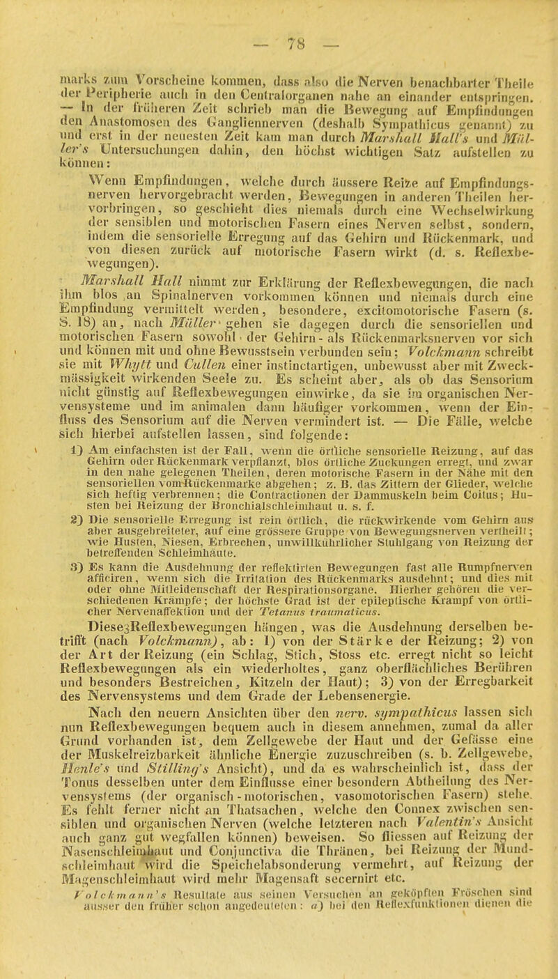 maiks 7,»m Vorscheine kommen, dass also die Nerven benachbarter Theile der i oripherie auch in den Cenlralorganen nahe an einander enlsprin^^en. — In der IVüiieren Zeit schrieb man die Bewegung auf Em[)lind(nigen den Anastomosen des Gangiiennerven (deshalb Sympatliicus genannt) zu imd erst in der neuesten Zeit kam man durch Marshall Mails und Mül- ler's Untersuchungen dahin, den höchst wichtigen Satz aufstellen zu können: W enn Emplindimgen, welche durch äussere Reize auf Empfindungs- nerven hervorgebracht werden, Bewegungen in anderen Theilen her- vorbringen, so geschieht dies niemals durch eine Wechselwirkung der sensiblen und motorischen Fasern eines Nerven selbst, sondern, indem die sensorielle Erregung auf das Gehirn und Kückenmark, und von diesen zurück auf motorische Fasern wirkt (d. s. Reflexbe- wegungen). Marshall Hall nimmt zur Erklärung der Reflexbewegnngen, die nach ihm blos an Spinalnerven vorkommen können und niemals durch eine Empfindung vermittelt werden, besondere, excitomotorische Fasern (s- S. 18) an, nach Mj/Z/e?^'gehen sie dagegen durch die sensoriellen und motorischen Fasern sowohl. der Gehirn - als Rückenmarksnerven vor sich und können mit und ohneBewusstsein verbunden sein; Volckmann schreibt sie mit Whytt und Callen einer instinctartigen, unbewusst aber mit Zweck- mässigkeit wirkenden Seele zu. Es scheint aber, als ob das Sensorium nicht günstig auf Reflexbewegungen einwirke, da sie im organischen Ner- vensysteme und im animalen dann häufiger vorkommen, wenn der Ein- fliiss des Sensorium auf die Nerven vermindert ist. — Die Fälle, welche sich hierbei aul^tellen lassen, sind folgende: 1) Am einfachsten ist der Fall, wenn die örtliche sensorielle Reizung, auf das Gehirn oder Rückenmarlc verpflanzt, blos örtliche Zucltuiigen erregt, und zwar in den nahe gelegenen Theilen, deren motorische Fasern in der Nähe mit den sensoriellen vom-Riickenraarke abgehen; z. H. das Zittern der Glieder, welche sich heftig verbrennen; die Contractionen der Dammuskeln beim Coitus; Hu- sten bei Reizung der Bronchialschleinihaut u. s. f. 23 Die sensorielle Erregung ist rein örtlich, die rückwirkende vom Gehirn aus aber ausgebreiteter, auf eine grössere Gruppe von Bewegungsnerven verlheilt; wie Husten, Niesen, Erbrechen, unwillkührlicher Stuhlgang von Reizung der betreffenden Schleimhaute. 3) Es kann die Ausdehnung der refleklirten Bewegungen fast alle Rumpfnerv en afficiren, wenn sich die Irritation des Rückenmarks ausdehnt; und dies mit oder ohne Mitleidenschaft der Respiratioiisorgane. Hierher gehören die ver- schiedenen Krämpfe; der höchste Grad ist der epileptische Krampf von örtli- cher Nervenaffektion und der Tetanus imumalicus. DiesesReflexbewegungen hängen, was die Ausdehnung derselben be- trifft (nach Volckmann), ab: 1) von der Stärke der Reizung; 2) von der Art der Reizung (ein Schlag, Stich, Stoss etc. erregt nicht so leicht Reflexbewegungen als ein wiederholtes, ganz oberflächliches Berühren und besonders Bestreichen, Kitzeln der Haut); 3) von der Erregbarkeit des Nervensystems und dem Grade der Lebensenergie. Nach den neuern Ansichten über den nerv, sympatliicus lassen sich mm Reflexbewegungen bequem auch in diesem annehmen, zumal da aller Grund vorhanden ist, dem Zellgewebe der Haut und der Gefässe eine der Muskelreizbarkeit ähnliche Energie zuzuschreiben (s. b. Zellgewebe, Henle's und Slilling's Ansicht), und da es wahrscheinlich ist, dass der Tonus desselben unter dem Einflüsse einer besondern Abtheilung des Ner- vensystems (der organisch - motorischen, vasomotorischen Fasern) stehe. Es fehlt ferner nicht an Thatsachen, welche den Connex zwischen sen- siblen und organischen Nerven (welche letzteren nach Valentins Ansicht auch ganz gut wegfallen können) beweisen. So fliessen auf Reizung der Nasenschleiiuliant und Conjunctiva die Thränen, bei Reizung der Mund- schleimhaut wird die Speichelabsonderung vermehrt, auf Reizung der Magenschleimhaut wird mehr Magensaft secernirt etc. J' o l c Ii ui a n II '« Resultate aus seinen Versuchen an geköpften Fröschen sind au.s.ser den früher schon angedeuteten: n) bei den Relle.vfunktioneii dienen die