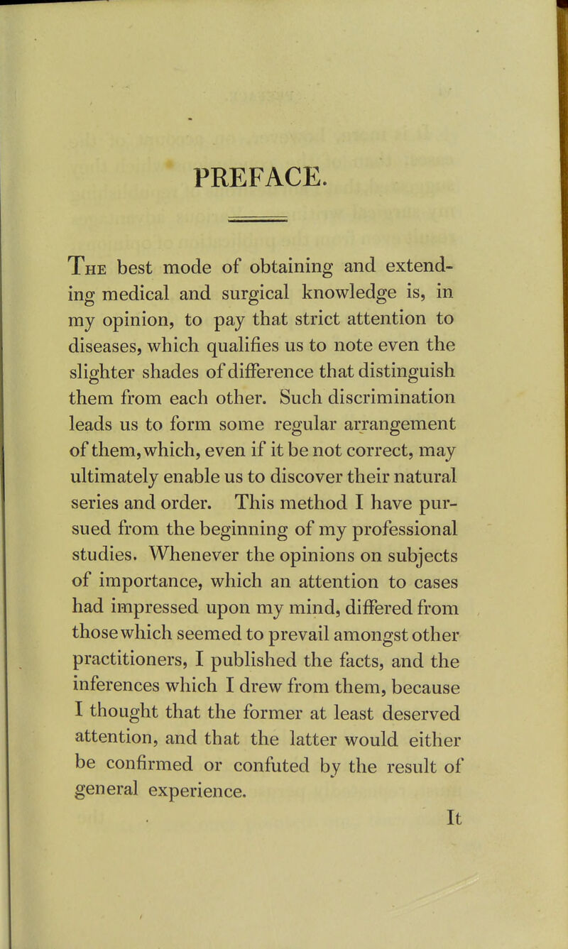 PREFACE. The best mode of obtaining and extend- ing medical and surgical knowledge is, in my opinion, to pay that strict attention to diseases, which qualifies us to note even the slighter shades of difference that distinguish them from each other. Such discrimination leads us to form some regular arrangement of them, which, even if it be not correct, may ultimately enable us to discover their natural series and order. This method I have pur- sued from the beginning of my professional studies. Whenever the opinions on subjects of importance, which an attention to cases had impressed upon my mind, differed from those which seemed to prevail amongst oth er practitioners, I published the facts, and the inferences which I drew from them, because I thought that the former at least deserved attention, and that the latter would either be confirmed or confuted by the result of general experience. It
