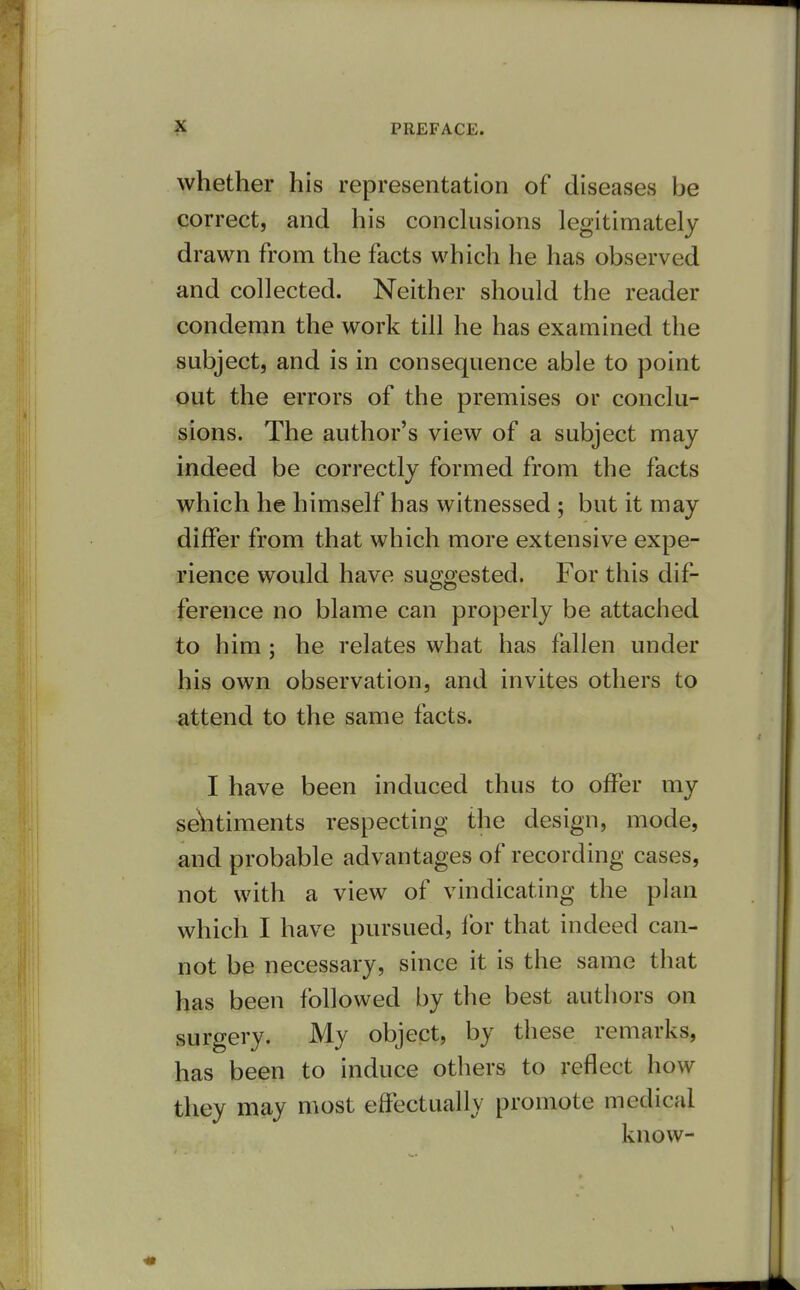 whether his representation of diseases be correct, and his conclusions legitimately drawn from the facts which he has observed and collected. Neither should the reader condemn the work till he has examined the subject, and is in consequence able to point out the errors of the premises or conclu- sions. The author's view of a subject may indeed be correctly formed from the facts which he himself has witnessed ; but it may differ from that which more extensive expe- rience would have suggested. For this dif- ference no blame can properly be attached to him ; he relates what has fallen under his own observation, and invites others to attend to the same facts. I have been induced thus to offer my se'htiments respecting the design, mode, and probable advantages of recording cases, not with a view of vindicating the plan which I have pursued, for that indeed can- not be necessary, since it is the same that has been followed by the best authors on surgery. My object, by these remarks, has been to induce others to reflect how they may most effectually promote medical know-