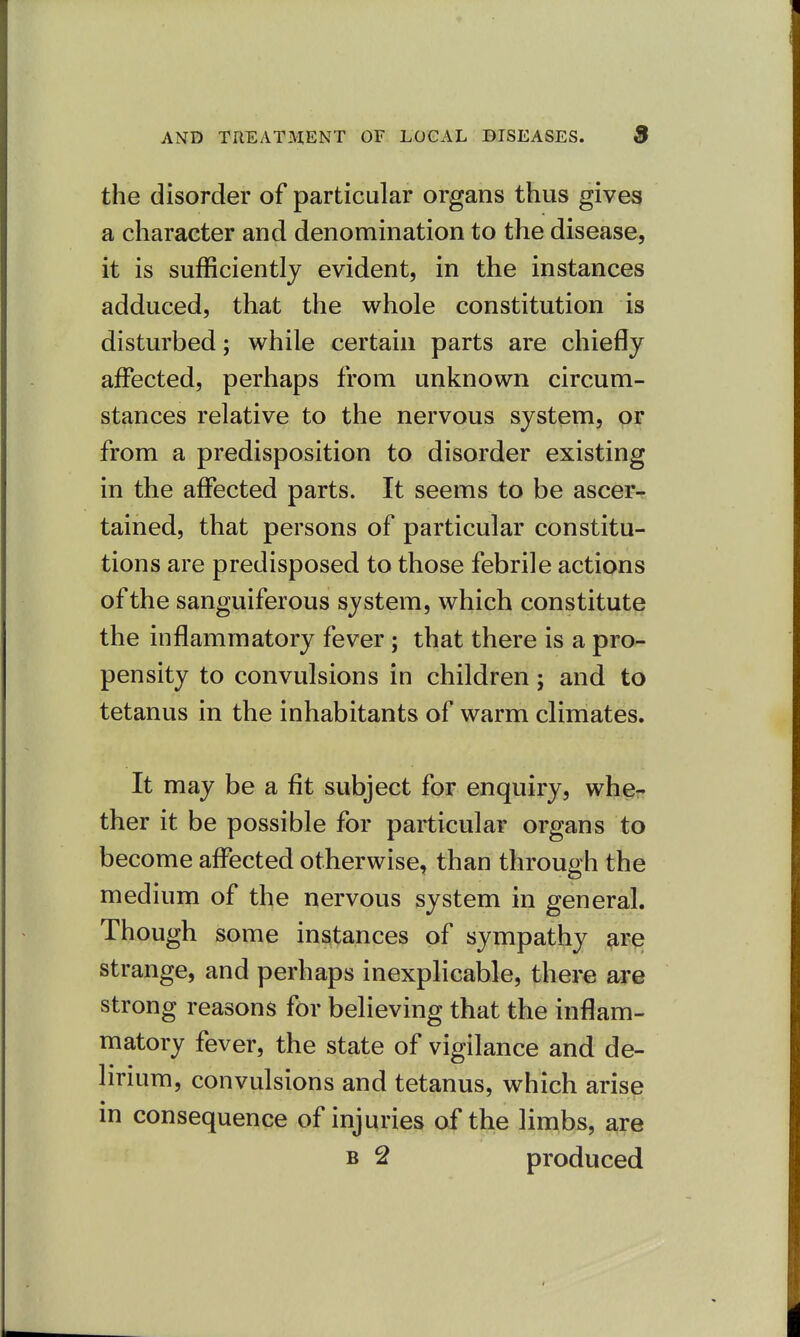the disorder of particular organs thus gives a character and denomination to the disease, it is sufficiently evident, in the instances adduced, that the whole constitution is disturbed; while certain parts are chiefly affected, perhaps from unknown circum- stances relative to the nervous system, or from a predisposition to disorder existing in the affected parts. It seems to be ascer-? tained, that persons of particular constitu- tions are predisposed to those febrile actions of the sanguiferous system, which constitute the inflammatory fever; that there is a pro- pensity to convulsions in children j and to tetanus in the inhabitants of warm climates. It may be a fit subject for enquiry, whe- ther it be possible for particular organs to become affected otherwise, than through the medium of the nervous system in general. Though some instances of sympathy are strange, and perhaps inexplicable, there are strong reasons for believing that the inflam- matory fever, the state of vigilance and de- lirium, convulsions and tetanus, which arise in consequence of injuries of the limbs, are