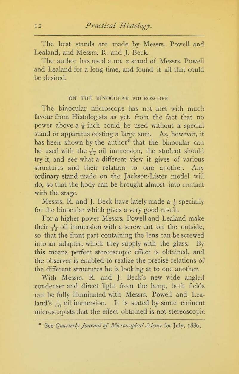 The best stands are made by Messrs. Powell and Lealand, and Messrs. R. and J. Beck. The author has used a no. 2 stand of Messrs. Powell and Lealand for a long time, and found it all that could be desired. ON THE BINOCULAR MICROSCOPE. The binocular microscope has not met with much favour from Histologists as yet, from the fact that no power above a \ inch could be used without a special stand or apparatus costing a large sum. As, however, it has been shown by the author* that the binocular can be used with the -j-V oil immersion, the student should try it, and see what a different view it gives of various structures and their relation to one another. Any ordinary stand made on the Jackson-Lister model will do, so that the body can be brought almost into contact with the stage. Messrs. R. and J. Beck have lately made a \ specially for the binocular which gives a very good result. For a higher power Messrs. Powell and Lealand make their Jg- oil immersion with a screw cut on the outside, so that the front part containing the lens can be screwed into an adapter, which they supply with the glass. By this means perfect stereoscopic effect is obtained, and the observer is enabled to realize the precise relations of the different structures he is looking at to one another. With Messrs. R. and J. Beck's new wide angled condenser and direct light from the lamp, both fields can be fully illuminated with Messrs. Powell and Lea- land's oil immersion. It is stated by some eminent microscopists that the effect obtained is not stereoscopic * See Quarterly Journal of Microscopical Science for July, 1880.