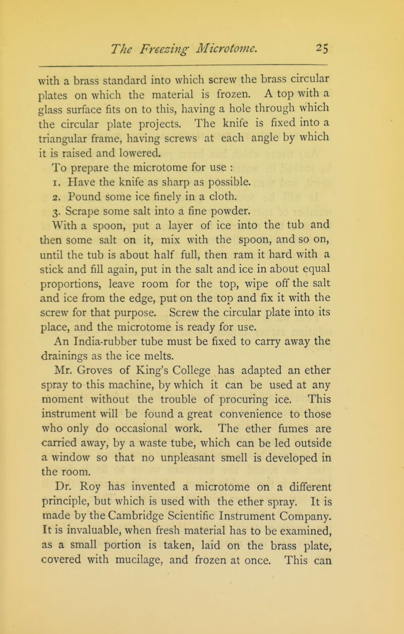 with a brass standard into which screw the brass circular plates on which the material is frozen. A top with a glass surface fits on to this, having a hole through which the circular plate projects. The knife is fixed into a triangular frame, having screws at each angle by which it is raised and lowered. To prepare the microtome for use : 1. Have the knife as sharp as possible. 2. Pound some ice finely in a cloth. 3. Scrape some salt into a fine powder. With a spoon, put a layer of ice into the tub and then some salt on it, mix with the spoon, and so on, until the tub is about half full, then ram it hard with a stick and fill again, put in the salt and ice in about equal proportions, leave room for the top, wipe off the salt and ice from the edge, put on the top and fix it with the screw for that purpose. Screw the circular plate into its place, and the microtome is ready for use. An India-rubber tube must be fixed to carry away the drainings as the ice melts. Mr. Groves of King's College has adapted an ether spray to this machine, by which it can be used at any moment without the trouble of procuring ice. This instrument will be found a great convenience to those who only do occasional work. The ether fumes are carried away, by a waste tube, which can be led outside a window so that no unpleasant smell is developed in the room. Dr. Roy has invented a microtome on a different principle, but which is used with the ether spray. It is made by the Cambridge Scientific Instrument Company. It is invaluable, when fresh material has to be examined, as a small portion is taken, laid on the brass plate, covered with mucilage, and frozen at once. This can