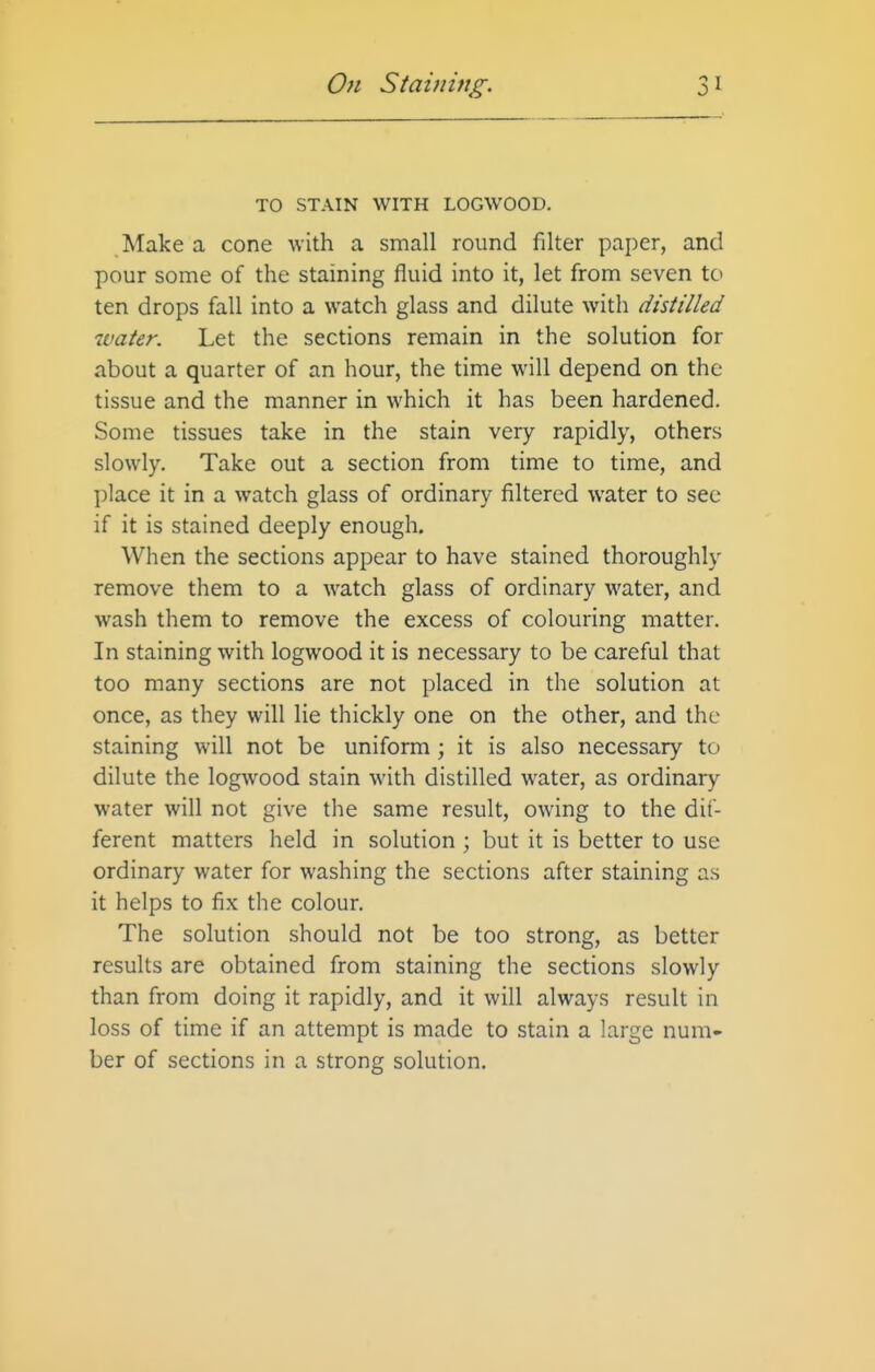 TO STAIN WITH LOGWOOD. Make a cone with a small round filter paper, and pour some of the staining fluid into it, let from seven to ten drops fall into a watch glass and dilute with distilled water. Let the sections remain in the solution for about a quarter of an hour, the time will depend on the tissue and the manner in which it has been hardened. Some tissues take in the stain very rapidly, others slowly. Take out a section from time to time, and place it in a watch glass of ordinary filtered water to see if it is stained deeply enough. When the sections appear to have stained thoroughly remove them to a watch glass of ordinary water, and wash them to remove the excess of colouring matter. In staining with logwood it is necessary to be careful that too many sections are not placed in the solution at once, as they will lie thickly one on the other, and the staining will not be uniform; it is also necessary to dilute the logwood stain with distilled water, as ordinary water will not give the same result, owing to the dif- ferent matters held in solution ; but it is better to use ordinary water for washing the sections after staining as it helps to fix the colour. The solution should not be too strong, as better results are obtained from staining the sections slowly than from doing it rapidly, and it will always result in loss of time if an attempt is made to stain a large num- ber of sections in a strong solution.