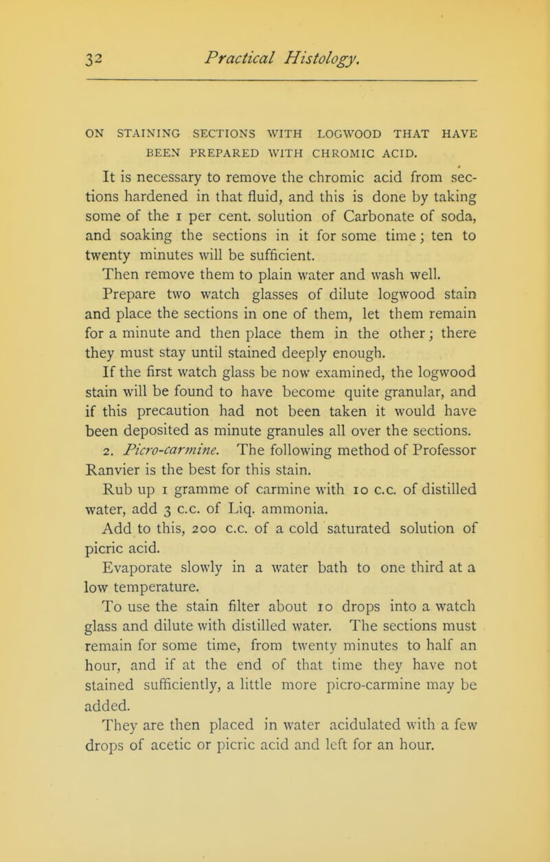 ON STAINING SECTIONS WITH LOGWOOD THAT HAVE BEEN PREPARED WITH CHROMIC ACID. It is necessary to remove the chromic acid from sec- tions hardened in that fluid, and this is done by taking some of the i per cent, solution of Carbonate of soda, and soaking the sections in it for some time; ten to twenty minutes will be sufficient. Then remove them to plain water and wash well. Prepare two watch glasses of dilute logwood stain and place the sections in one of them, let them remain for a minute and then place them in the other; there they must stay until stained deeply enough. If the first watch glass be now examined, the logwood stain will be found to have become quite granular, and if this precaution had not been taken it would have been deposited as minute granules all over the sections. 2. Picro-carmine. The following method of Professor Ranvier is the best for this stain. Rub up I gramme of carmine with lo c.c. of distilled water, add 3 c.c. of Liq. ammonia. Add to this, 200 c.c. of a cold saturated solution of picric acid. Evaporate slowly in a water bath to one third at a low temperature. To use the stain filter about 10 drops into a watch glass and dilute with distilled water. The sections must remain for some time, from twenty minutes to half an hour, and if at the end of that time they have not stained sufficiently, a little more picro-carmine may be added. They are then placed in water acidulated with a few drops of acetic or picric acid and left for an hour.