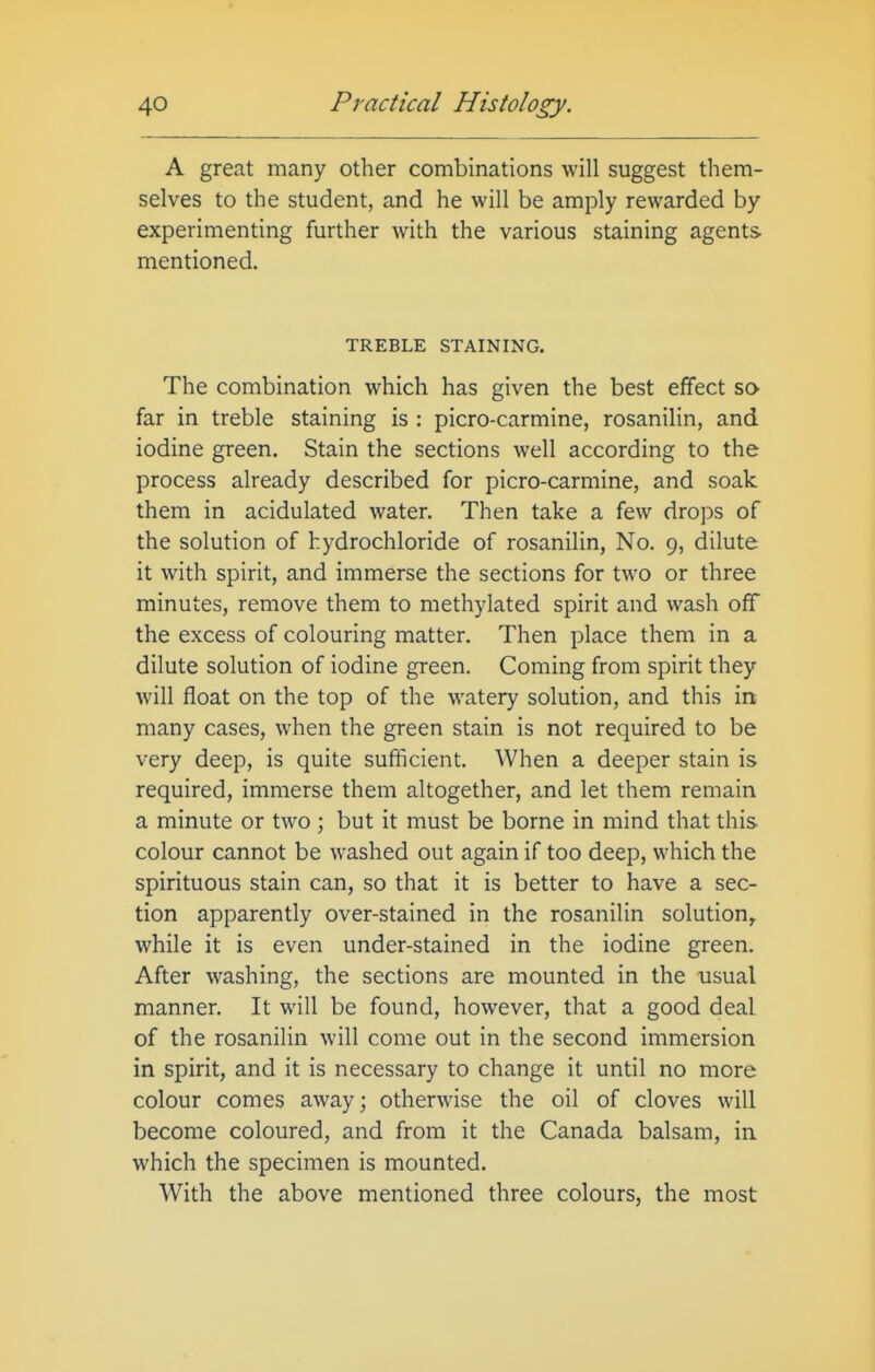 A great many other combinations will suggest them- selves to the student, and he will be amply rewarded by experimenting further with the various staining agents mentioned. TREBLE STAINING. The combination which has given the best effect so far in treble staining is : picro-carmine, rosanilin, and iodine green. Stain the sections well according to the process already described for picro-carmine, and soak them in acidulated water. Then take a few drops of the solution of hydrochloride of rosanilin, No. 9, dilute it with spirit, and immerse the sections for two or three minutes, remove them to methylated spirit and wash off the excess of colouring matter. Then place them in a dilute solution of iodine green. Coming from spirit they will float on the top of the watery solution, and this in- many cases, when the green stain is not required to be very deep, is quite sufficient. When a deeper stain is required, immerse them altogether, and let them remain a minute or two ; but it must be borne in mind that this colour cannot be washed out again if too deep, which the spirituous stain can, so that it is better to have a sec- tion apparently over-stained in the rosanilin solution^ while it is even under-stained in the iodine green. After washing, the sections are mounted in the usual manner. It will be found, however, that a good deal of the rosanilin will come out in the second immersion in spirit, and it is necessary to change it until no more colour comes away; otherwise the oil of cloves will become coloured, and from it the Canada balsam, in which the specimen is mounted. With the above mentioned three colours, the most