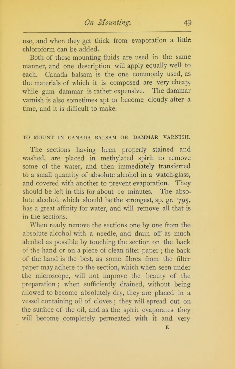use, and when they get thick from evaporation a httle chloroform can be added. Both of these mounting fluids are used in the same manner, and one description will apply equally well to each. Canada balsam is the one commonly used, as the materials of which it is composed are very cheap, while gum dammar is rather expensive. The dammar varnish is also sometimes apt to become cloudy after a time, and it is difficult to make. TO MOUNT IN CANADA BALSAM OR DAMMAR VARNISH. The sections having been properly stained and washed, are placed in methylated spirit to remove some of the water, and then immediately transferred to a small quantity of absolute alcohol in a watch-glass, and covered with another to prevent evaporation. They should be left in this for about lo minutes. The abso- lute alcohol, which should be the strongest, sp. gr. 795, has a great affinity for water, and will remove all that is in the sections. When ready remove the sections one by one from the absolute alcohol with a needle, and drain off as much alcohol as possible by touching the section on the back of the hand or on a piece of clean filter paper \ the back of the hand is the best, as some fibres from the filter paper may adhere to the section, which when seen under the microscope, will not improve the beauty of the preparation ; when sufficiently drained, without being allowed to become absolutely dry, they are placed in a vessel containing oil of cloves ; they will spread out on the surface of the oil, and as the spirit evaporates they will become completely permeated with it and very E