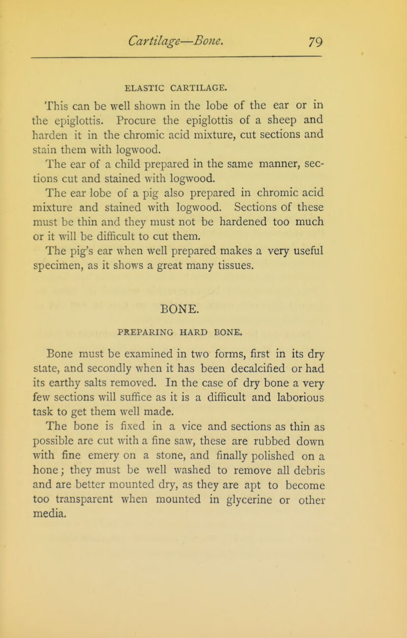 ELASTIC CARTILAGE. This can be well shown in the lobe of the ear or in the epiglottis. Procure the epiglottis of a sheep and harden it in the chromic acid mixture, cut sections and stain them with logwood. The ear of a child prepared in the same manner, sec- tions cut and stained with logwood. The ear lobe of a pig also prepared in chromic acid mixture and stained with logwood. Sections of these must be thin and they must not be hardened too much or it will be difficult to cut them. The pig's ear when well prepared makes a very useful specimen, as it shows a great many tissues. BONE. PREPARING HARD BONE. Bone must be examined in two forms, first in its dry slate, and secondly when it has been decalcified or had its earthy salts removed. In the case of dry bone a very few sections will suffice as it is a difficult and laborious task to get them well made. The bone is fixed in a vice and sections as thin as possible are cut with a fine saw, these are rubbed down with fine emery on a stone, and finally polished on a hone; they must be well washed to remove all debris and are better mounted dry, as they are apt to become too transparent when mounted in glycerine or other media.