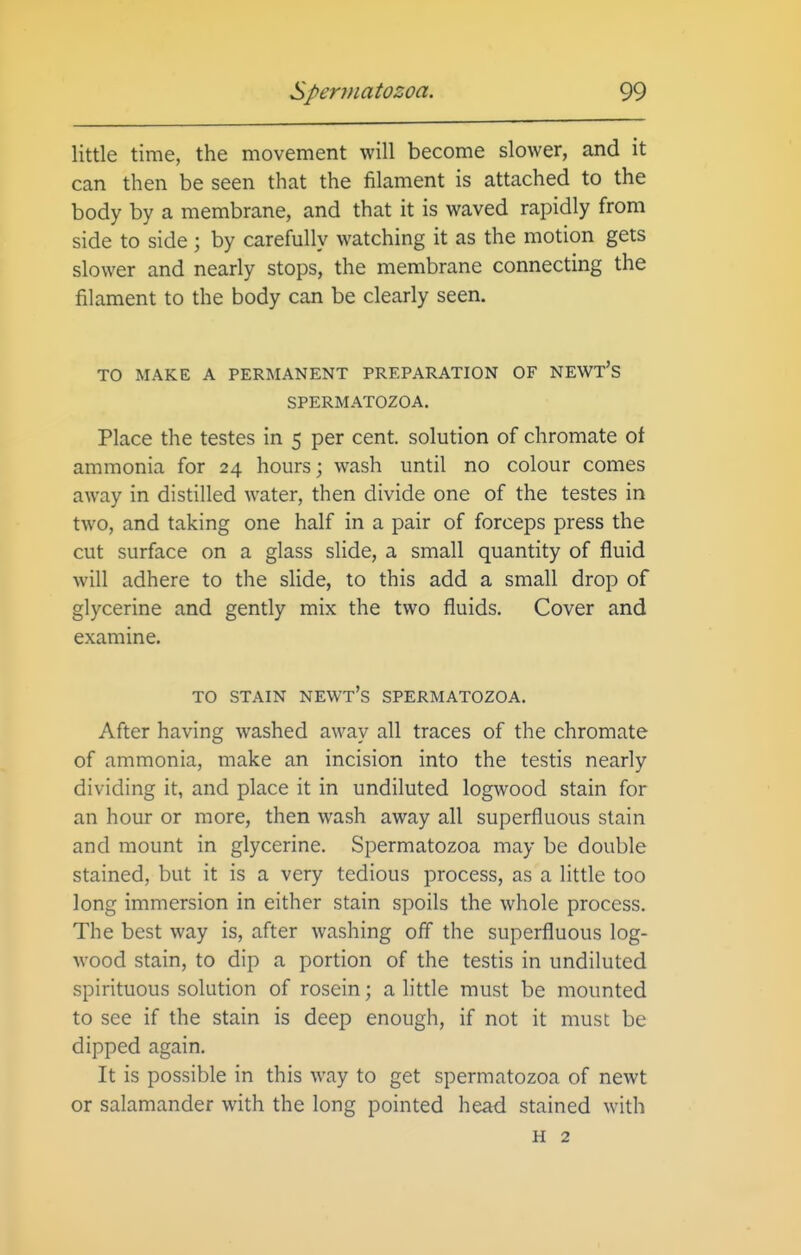 little time, the movement will become slower, and it can then be seen that the filament is attached to the body by a membrane, and that it is waved rapidly from side to side; by carefully watching it as the motion gets slower and nearly stops, the membrane connecting the filament to the body can be clearly seen. TO MAKE A PERMANENT PREPARATION OF NEWT'S SPERMATOZOA. Place the testes in 5 per cent, solution of chromate of ammonia for 24 hours; wash until no colour comes away in distilled water, then divide one of the testes in two, and taking one half in a pair of forceps press the cut surface on a glass slide, a small quantity of fluid will adhere to the slide, to this add a small drop of glycerine and gently mix the two fluids. Cover and examine. TO STAIN newt's SPERMATOZOA. After having washed away all traces of the chromate of ammonia, make an incision into the testis nearly dividing it, and place it in undiluted logwood stain for an hour or more, then wash away all superfluous stain and mount in glycerine. Spermatozoa may be double stained, but it is a very tedious process, as a little too long immersion in either stain spoils the whole process. The best way is, after washing off the superfluous log- wood stain, to dip a portion of the testis in undiluted spirituous solution of rosein; a little must be mounted to see if the stain is deep enough, if not it must be dipped again. It is possible in this way to get spermatozoa of newt or salamander with the long pointed head stained with H 2